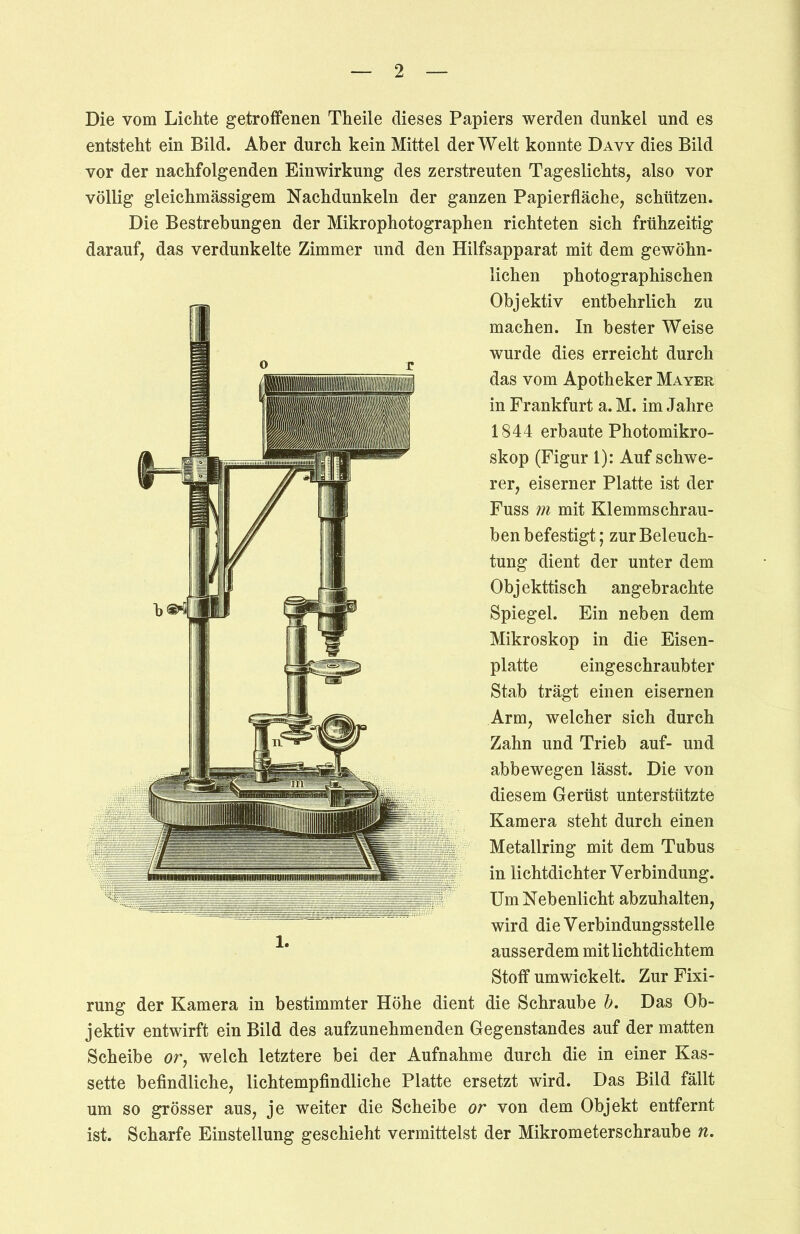 Die vom Lichte getroffenen Theile dieses Papiers werden dunkel und es entsteht ein Bild. Aber durch kein Mittel der Welt konnte Davy dies Bild vor der nachfolgenden Einwirkung des zerstreuten Tageslichts, also vor völlig gleichmässigem Nachdunkeln der ganzen Papierfläche, schlitzen. Die Bestrebungen der Mikrophotographen richteten sich frühzeitig darauf, das verdunkelte Zimmer und den Hilfsapparat mit dem gewöhn- lichen photographischen Objektiv entbehrlich zu machen. In bester Weise wurde dies erreicht durch das vom Apotheker Mayer in Frankfurt a. M. im Jahre 1844 erbaute Photomikro- skop (Figur 1): Auf schwe- rer, eiserner Platte ist der Fuss m mit Klemmschrau- ben befestigt; zur Beleuch- tung dient der unter dem Objekttisch angebrachte Spiegel. Ein neben dem Mikroskop in die Eisen- platte eingeschraubter Stab trägt einen eisernen Arm, welcher sich durch Zahn und Trieb auf- und abbewegen lässt. Die von diesem Gerüst unterstützte Kamera steht durch einen Metallring mit dem Tubus in lichtdichter Verbindung. Um Nebenlicht abzuhalten, wird die Verbindungssteile ausserdem mit lichtdichtem Stoff umwickelt. Zur Fixi- rung der Kamera in bestimmter Höhe dient die Schraube b. Das Ob- jektiv entwirft ein Bild des aufzunehmenden Gegenstandes auf der matten Scheibe or, welch letztere bei der Aufnahme durch die in einer Kas- sette befindliche, lichtempfindliche Platte ersetzt wird. Das Bild fällt um so grösser aus, je weiter die Scheibe or von dem Objekt entfernt ist. Scharfe Einstellung geschieht vermittelst der Mikrometerschraube n. 1.