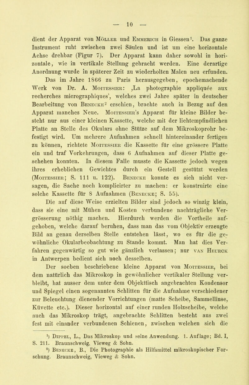 dient der Apparat von Möller und Emmerich in Giessen1. Das ganze Instrument ruht zwischen zwei Säulen und ist um eine horizontale Achse drehbar (Figur 7). Der Apparat kann daher sowohl in hori- zontale, wie in vertikale Stellung gebracht werden. Eine derartige Anordnung wurde in späterer Zeit zu wiederholten Malen neu erfunden. Das im Jahre 1866 zu Paris herausgegeben, epochemachende Werk von Dr. A. Moitessier: ,La photographie appliquee aux recherches micrographiques’, welches zwei Jahre später in deutscher Bearbeitung von Benecke2 erschien, brachte auch in Bezug auf den Apparat manches Neue. Moitessier’s Apparat für kleine Bilder be- steht nur aus einer kleinen Kassette, welche mit der lichtempfindlichen Platte an Stelle des Okulars ohne Stütze auf dem Mikroskoprohr be- festigt wird. Um mehrere Aufnahmen schnell hintereinander fertigen zu können, richtete Moitessier die Kassette für eine grössere Platte ein und traf Vorkehrungen, dass 6 Aufnahmen auf dieser Platte ge- schehen konnten. In diesem Falle musste die Kassette jedoch wegen ihres erheblichen Gewichtes durch ein Gestell gestützt werden (Moitessier; S. 111 u. 122). Benecke konnte es sich nicht ver- sagen, die Sache noch komplicirter zu machen: er konstruirte eine solche Kassette für 8 Aufnahmen (Benecke; S. 55). Die auf diese Weise erzielten Bilder sind jedoch so winzig klein, dass sie eine mit Mühen und Kosten verbundene nachträgliche Ver- grösserung nöthig machen. Hierdurch werden die Vortheile auf- gehoben, welche darauf beruhen, dass man das vom Objektiv erzeugte Bild an genau derselben Stelle entstehen lässt, wo es für die ge- wöhnliche Okularbeobachtung zu Stande kommt. Man hat dies Ver- fahren gegenwärtig so gut wie gänzlich verlassen; nur van Heurck in Antwerpen bedient sich noch desselben. Der soeben beschriebene kleine Apparat von Moitessier, bei dem natürlich das Mikroskop in gewöhnlicher vertikaler Stellung ver- bleibt, hat ausser dem unter dem Objekttisch angebrachten Kondensor und Spiegel einen sogenannten Schlitten für die Aufnahme verschiedener zur Beleuchtung dienender Vorrichtungen (matte Scheibe, Sammellinse, Küvette etc.). Dieser horizontal auf einer runden Holzscheibe, welche auch das Mikroskop trägt, angebrachte Schlitten besteht aus zwei fest mit einander verbundenen Schienen, zwischen welchen sich die b Dippel, L., Das Mikroskop und seine Anwendung. 1. Auflage; Bd. I, S. 211. Braunschweig. Vieweg & Sohn. 2) Benecke, B., Die Photographie als Hilfsmittel mikroskopischer For- schung. Braunschweig, Vieweg & Sohn.