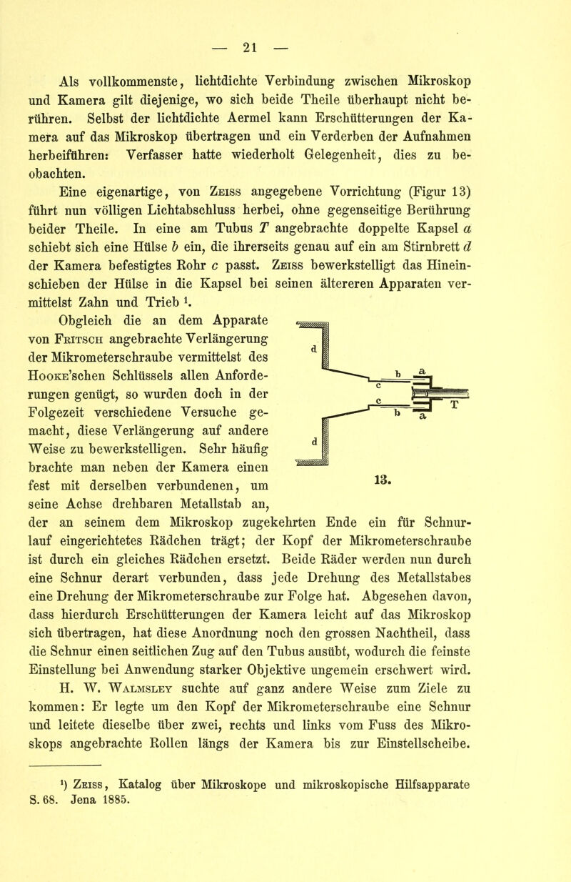 Als vollkommenste, lichtdichte Verbindung zwischen Mikroskop und Kamera gilt diejenige, wo sich beide Theile überhaupt nicht be- rühren. Selbst der lichtdichte Aermel kann Erschütterungen der Ka- mera auf das Mikroskop übertragen und ein Verderben der Aufnahmen herbeiführen: Verfasser hatte wiederholt Gelegenheit, dies zu be- obachten. Eine eigenartige, von Zeiss angegebene Vorrichtung (Figur 13) führt nun völligen Lichtabschluss herbei, ohne gegenseitige Berührung beider Theile. In eine am Tubus T angebrachte doppelte Kapsel a schiebt sich eine Hülse b ein, die ihrerseits genau auf ein am Stirnbrett d der Kamera befestigtes Rohr c passt. Zeiss bewerkstelligt das Hinein- schieben der Hülse in die Kapsel bei seinen ältereren Apparaten ver- mittelst Zahn und Trieb K Obgleich die an dem Apparate von Fritsch angebrachte Verlängerung der Mikrometerschraube vermittelst des HooKE’schen Schlüssels allen Anforde- rungen genügt, so wurden doch in der Folgezeit verschiedene Versuche ge- macht, diese Verlängerung auf andere Weise zu bewerkstelligen. Sehr häufig brachte man neben der Kamera einen fest mit derselben verbundenen, um seine Achse drehbaren Metallstab an, der an seinem dem Mikroskop zugekehrten Ende ein für Schnur- lauf eingerichtetes Rädchen trägt; der Kopf der Mikrometerschraube ist durch ein gleiches Rädchen ersetzt. Beide Räder werden nun durch eine Schnur derart verbunden, dass jede Drehung des Metallstabes eine Drehung der Mikrometerschraube zur Folge hat. Abgesehen davon, dass hierdurch Erschütterungen der Kamera leicht auf das Mikroskop sich übertragen, hat diese Anordnung noch den grossen Nachtheil, dass die Schnur einen seitlichen Zug auf den Tubus ausübt, wodurch die feinste Einstellung bei Anwendung starker Objektive ungemein erschwert wird. H. W. Walmsley suchte auf ganz andere Weise zum Ziele zu kommen: Er legte um den Kopf der Mikrometerschraube eine Schnur und leitete dieselbe über zwei, rechts und links vom Fuss des Mikro- skops angebrachte Rollen längs der Kamera bis zur Einstellscheibe. J) Zeiss, Katalog über Mikroskope und mikroskopische Hilfsapparate S. 68. Jena 1885.