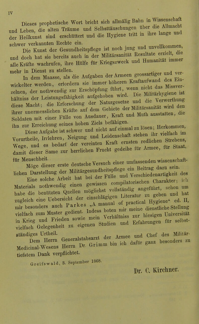 Dieses prophetische Wort bricht sich allmalig Bahn in Wissenscbaf Tind Leben die alten Traume und Selbsttauscbungen ttber die Allmactit der Heilku'nst sind erschlittert und die Hygiene tritt in ihre lange und srbwer verkannten Rechte ein. Die Kmst der GeB.ndheitepflege i.t nooh jung mi unvoUkommen „nd doeh hat sie bereits auch in dev Militarsamtat Resultate era^' aSeMte wachrufen, ihre HMfe to Kriegszweck und Humamtat .mmer mehr in Dienst zu stellen. , In dem Maasse, als die Aufgaben der Armeen grossart,ger und v r wiekelter werden, ^iordern sie immer hSheren Krattanfwand de E n .elnen, der nothwendig zuv Ersch»pfung ^^''//r °Ssr» baltniss der Leistungsfahigkeit aufgeboben m d. Die « dieseMacbt- die Erforschung der Naturgesetee und *e Jf ram^t'dieser SaMe ™r berrlicben Frucbt gedeihe fur Armee, fur Staat, ''mge'dfeser erste deutsebe Versuob einer u^fassenden wissenscbaft- Heben^^S^ngd — babe die benbtzten Quellen moglichst l^J^^^^^l^ ^^^^ „„a bat zugieieb eiue ^^^^f^lZ:T^^^^V^^^^^ trrM^ Jed-tt!\nde. ^r^^^ ~en .r seibst- standiges Urtbeil. ^ ^ des Militar- Dem Herrn ^-eralstabsa t d.^ A^^^^ ^^^^^^^^.^ Medicinal-Wesens Herrn Dr. bumm diu tiefstem Dank verpflichtet. Greifswald, 3. September 1868. Dr. C. Kircliner.