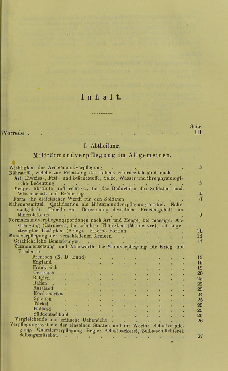 Seito Worrede HI I. Abtheilung. Militarmundverpflegung im Allgemeinen. Wichtigkeit der Armeemundverpflegung ....... 3 Nahrstoflfe, welche zur Erhaltung des Lebens erforderlich sind nach Art, Eiweiss-, Fett- und Starkestoffe, Sake, Wasser und ihre physiologi- sche Bedeutung ........... 3 Menge, absolute und relative, fiii' das Bediirfniss des Soldaten nach Wissenschaft und Erfahrung ........ 4, Form, ihr diatetischer Werth fiir den Soldaten ..... 8 Nahrungsmittel. Qualification als Militarmundverpflegungsartikel. Nahr- stoifgehalt. Tabelle zur Berechnung desselben. Procentgehalt an Minerals toffen 9 Normalmundverpflegungsportionen nach Art und Menge, bei massiger An- strengung (Garnison), bei erhohter Thatigkeit (Manoeuvre), bei ange- strengter Thadgkeit (Krieg). Eiserne Portion 11 Mundverpflegung der verschiedenen Armeen ...... 14 Geschichtliche Bemerkungen ......... 14 Zusammensetzung und Nahrwerth der Mundverpflegung fiir Krieg und Frieden in Preussen (N. D. Bund) 15 England . 19 Frankreich 19 Oestreich 20 Belgien 22 Italien 22 RuBsland , 23 Nordamerika 24 Spanien 25 Tiirkei 25 Holland 25 Siiddeutschland 25 Vergleichende und kritische Uebersicht 26 Verpflegungssysteme der einzclnen Staaten und ihr Werth: Selbstverpfle- gung. Quartierverpflegung. Regie: Selbstbackerei, Selbstschlachterei, Selbstgemiisebau , 27 *