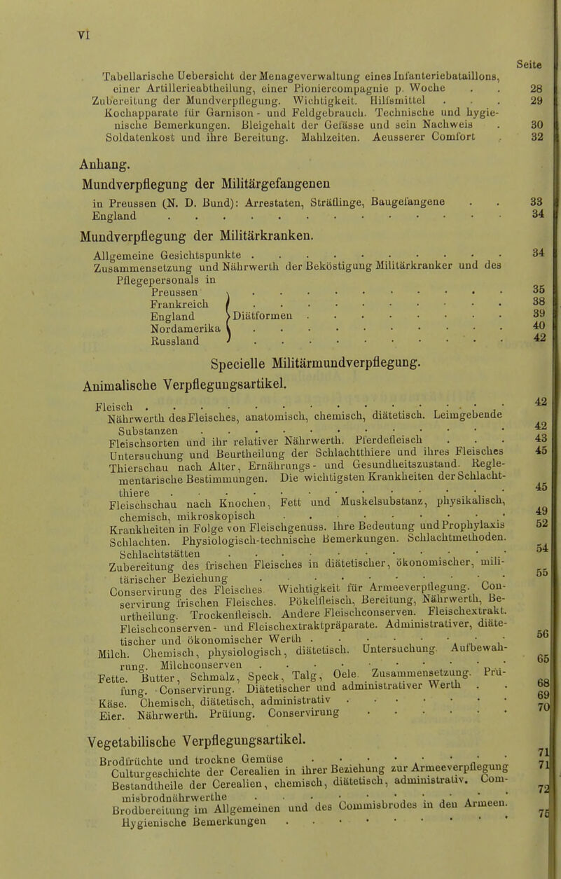 Seite Tabellarische Ueberaichfc derMeiiageverwaltung eiuea lulanteriebataillons, einer Artillericablheilung, einer Pioniercompagnie p. Woclie . . 28 Zubereituug der MuudverpUegung. Wichtigkeit. Ilill'biiiitlel ... 29 Kocliapparate fur Garuison - und FeldgcbraucL. Tecliuischc und liygie- nisclie Beinerkungen. Bleigehalt der Gelasse und sein Nachweia . 30 Soldatenkost und ilire Bereitung. Mahkeiten. Aeusaerer Comi'ort 32 Anhang. Mundverpflegung der Militargefangenen in Preussen (N. D. Bund): Arreataten, Straflinge, Baugelangene . . 33 England 34 Mundverpfleguug der Militarkranken. AUgemeine Gesichtspunkte 34 Zusamniensetzung und Nabrwerth der Bekoatigung Militarkranker und des Pllegeperaonals in Preuaaen \ 35 Frankreich / 38 England >Diatformen 39 Nordamerika V ^ Rusaland J • • ^ Specielle Militarmundverpflegung. Animalische Verpfleguugsartikel. Fleisch • * .  • j ' ^ Nabrwerth desFleisches, analouiisch, chemiach, diatetisch. Leungebende Substanzen •, i * ' ' to Fleischsorten und ihr relativer Nabrwerth. Plerdetleiach ... 4d Unterauchung und Beurtheilung der Schlachtthiere und ihres Fleisches 45 Thierschau nach Alter, Ernahrungs- und Gesundheitszustaud. Regle- mentarische Bestimmungen. Die wichtigsten Krankheiten der Schlacht- thiere ^ Fleischschau nach Knochen, Fett und Muskelsubatanz, physikalisch, chemisch, mikroskopisch . . • • to Krankheiten in Folge von Fleischgenuss. Ihre Bedeutung und Prophylaxis 52 Schlachten. Phyaiologisch-techniache bemerkungen. Schlachtmethoden. Schlachtstatten ' -i-' ^ Zubereitung des frischen Fleisches in diatetischer, okonomischer, mih- tarischer Beziehung . • • * '  „ ' n ' Conservirung des Fleisches Wichtigkeit fur Armeeverpdegung. Con- servirung frischen Fleisches. Pokelileisch, Bereitung, Nabrwerth, Be- urtheilung. Trockentleisch. Audere Fleischconserven. Fleischextrakt. Fleischconserven- und Fleischextraktpraparate. Administrativer, diate- tischer und okonomischer Werth . ■ • • • Milch. Chemisch, physiologisch, diatetisch. Dntersuchung. Auibewah- rung. Milchcouserven . . • • ■ • • • ' ^..' Fette. Butter, Schmalz, Speck, Talg, Oele. Zusammensetzung. Pr\i- fung. Conservirung. Diatetischer und admimstrativer Werth . . b« Kaae. Chemisch, diatetisch, administrativ Eier. Nabrwerth. Priiiung. Conservirung Vegetabilische Verpfleguugsartikel. Brodfi-iichte und trockne Gemiise . • • • • • •  Culturgeachichte der Cerealien in ihrer Beziehung zur Armeeverpflegung 71 Bestandtheile der Cerealien, chemisch, diatetisch, admimstrativ. Com- misbrodniihrwerthe . • •  . ,  j '• j  a,.!««o.i' Brodbereitung im AUgemeinen und des Commisbrodes m den Armeen. ^ Hygienische Bemerkungen .