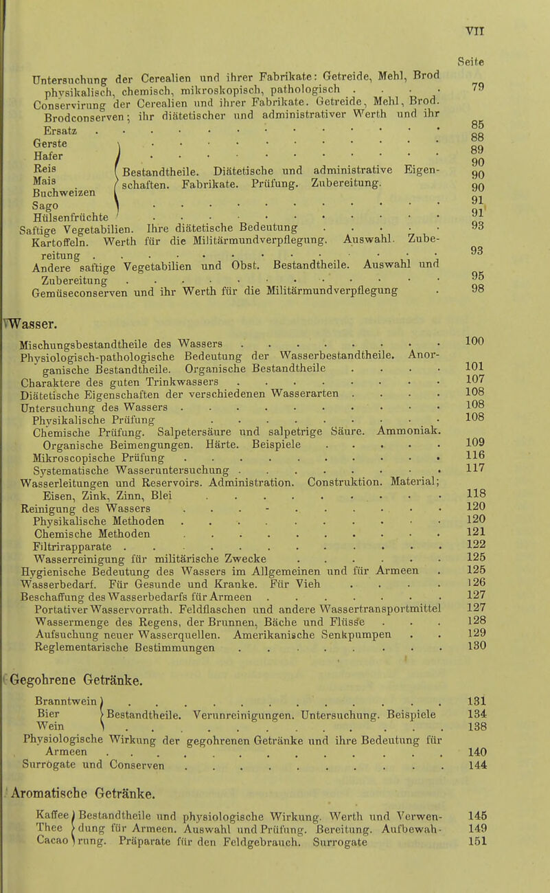 Untersuchung der Cerealien und ihrer Fabrikate: Getreide, Mehl, Brod phvsikalisch, chemisch, itiikroskopiscb, pathologisch . . . Conaervirung der Cerealien und ihrer Fabrikate. Getreide, Mehl, Brod. Brodconserven; ihr diatetischer und administrativer Werth und ihr Ersatz Gerste \ Hafer j . . • ■ Reis (Bestandtheile. Diatetiscbe und administrative Eigen- . /schaften. Fabrikate. Prufung. Zubereitung. Buchweizen I Sago ] Htilsenfrilchte ' Saftige Vegetabilien. Ihre diiitetische Bedeutung Kartoffeln. Werth fiir die Militarmundverpflegung. Auswahl. Zube- reitung . ■ i_i j Andere saftige Vegetabilien und Obst. Bestandtheile. Auswahl und Zubereitung Gemuseconserven und ihr Werth fiir die Militarmundverpflegung VWasser. Mischungsbestandtheile des Wassers Physiologisch-pathologische Bedeutung der Wasserbestandtheile. Anor-  ganische Bestandtheile. Organische Bestandtheile Charaktere des guten Trinkwassers .... Diatetische Eigenschaften der verschiedenen Wasserarten Untersuchung des Wassers Physikalische Prufung ..... Chemische Prufung. Salpetersaure und salpetrige Saure. Ammoniak Organische Beimengungen. Harte. Beispiele .... Mikroscopische Priifung Systematische Wasseruntersuchung ....... Wasserleitungen und Reservoirs. Administration. Construktion. Material Eisen, Zink, Zinn, Blei Reinigung des Wassers . . . - Physikalische Methoden .... Chemische Methoden .... Filtrirapparate ...... Wasserreinigung fiir militarische Zwecke Hygienische Bedeutung des Wassers im Allgemeinen und fiir Armeen Wasserbedarf. Fiir Gesunde und Kranke. Fiir Vieh BeschafFung des Wasserbedarfs fiir Armeen ...... Portativer Wasservorrath. Feldflaschen und andere Wassertransportmittel Wassermenge des Regens, der Brunnen, Bitche und Fliisse Aufsuchung neuer Wasserquellen. Amerikanische Senkpumpen Reglementarische Bestimmungen ..... CGegohrene Getranke. Branntwein) . . Bier /Bestandtheile. Verunreinigungen. Untersuchung. Beispiele Wein 1 Physiologische Wirkung der gegohrenen Getranke nnd ihre Bedeutung fur Armeen .......... ... Surrogate und Conserven 'Aromatische GetrSnke. Kaffee) Bestandtheile und physiologische Wirkung. Werth und Vcrwen- Thee > dung fiir Armeen. Auswahl und Priifung. Bereitung. Aufbewah- Cacao^ning- PrUparate fiir den Fcldgebrauch. Surrogate