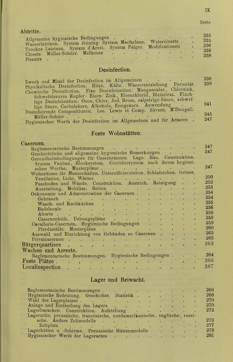 241 245 247 Seite Abtritte. 235 Allgemeine hygienische Bedingungen . • . • • • • -• Wafserlatrinen. System Jenning. System Macfarlane. W^terc osets . 235 Trockne Latrinen. System d'Arcet. System Falger. Modificationen . 26b Closets. Muller-Schiirr. Melhouse Pissoirs Desinfection. Zweck und Mattel der Desinfection im Allgemeinen . . • • • 238 Phvsikalische Desinfection. Hitze. Kalte. Wasserentziehung. Pprositat 239 Chemische Desinfection. Fixe Desinficientien: Mangansalze, Chlorzink, Schwefelsaures Kupfer- Eisen- Zink, EisencUorid, Bleinitrat. Fluch- tige Desinficientien: Ozon, Chlor, Jod, Brom, salpetrige Saure, schwef lige Saure, Carbolsaure, Alkohole, Essigsaure. Anwendung . Desinficirende Compositionen. Lee. Lewis et Comp. Suvern. M Dougall Miiller-Scliurr a ' Hygienischer Werth der Desinfection im Allgemeinen und fur Armeen Feste Wohnstatten. Casernen. Reglementarische Bestimmungen ^j' Geschichtliche und allgemeine hygienische Bemerkungen . . ■ 247 Gesundheitsbedingungen fiir Casernements. Lage. Ban. Construktion. System Vauban, Blocksystem. Corridorsystem nach ihrem hygieni- schen Werthe. Musterplane • 247 Wolmraume fiir Mannschaften. Unterofficierstuben. Schlafstuben. Grbsse, Ventilation, Licht, Warme 250 Fussboden und Wande. Construktion. Anstrich. Reinigung . . 252 Ausstattung. Mobiliar. Betten 258 Oekonomie und Administration der Casernen 254 Gebrauch 254 Wascli- und Kochkiiclien . . . . • 255 Badelocale 256 Aborte 258 Casernenbofe. Uebungsplatze 258 Cavallerie-Casemen. Hygienische Bedingungen 259 Pferdestalle. Musterplane 260 Auswahl und Einrichtung von Gebauden zu Casernen .... 263 Privatcasernen . . 263 Biirgerquartiere 263 Wachen und Arreste. Reglementarische Bestimmungen. Hygienische Bedingungen . . . 264 Feste Platze 266 Localinspection 267 Lager und Beiwacht. Reglementarische Bestimmungen ......... 268 Hygienische Bedeutung. Geschichte. Statistik 268 Wahl des Lagerplatzes 270 Anlage und Eintheilung des Lagers 270 Lagerbaracken. Construktion. Aufstellung 272 Lagerzelte, preussische, franzosische, nordamerikanische, englische, russi- sche. Andere Zeltmodelle 273 Zeltplatz • . 277 Lagerhutten u. -Schirme. Preussische Hiittenmodelle .... 278 Hygienischer Werth der Lagerarten 281