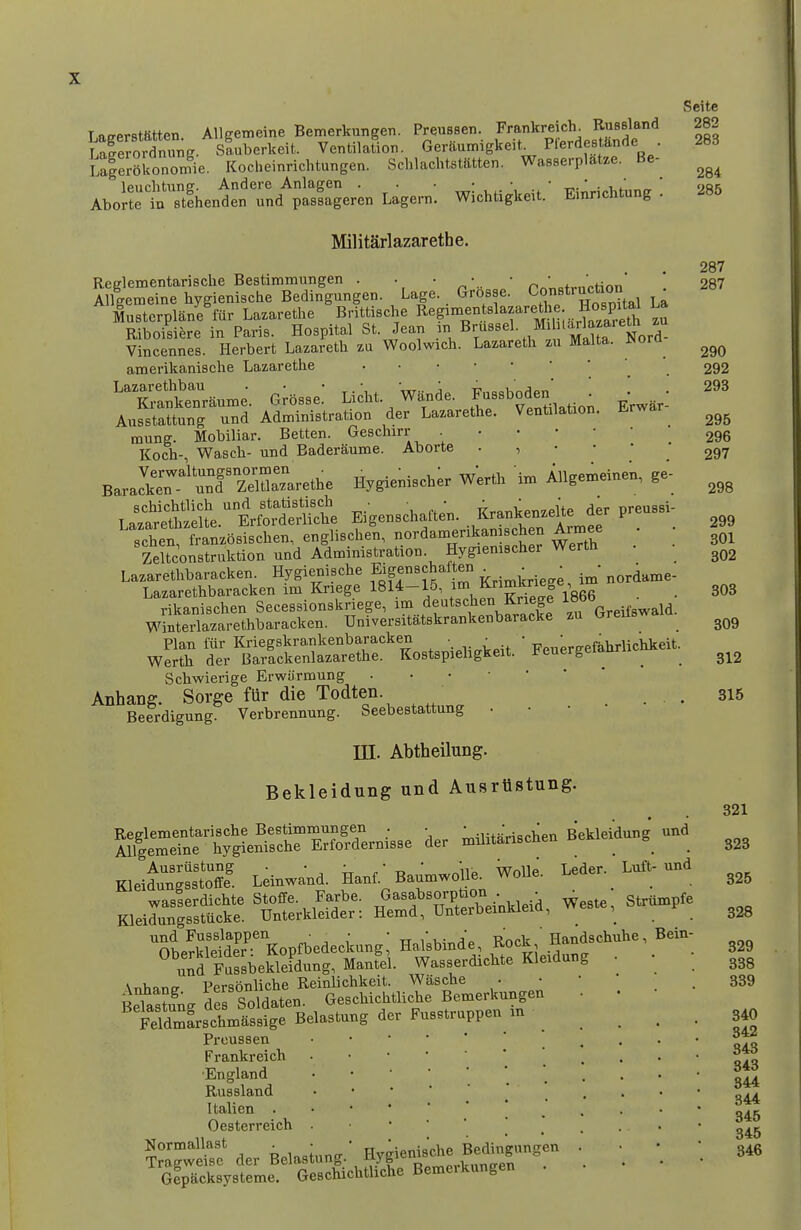 Seite 282 Lafferstatten. AUffemeine Bemerkungen. PreuBsen. Frankreich^ Russland LTerordnung. sLberkeit. Ventilation. Geraumigkeit. Pferdestknde 283 lllZToZr^ie. Kocheinrichtungen. Schlachtstatten. Wasserplatze. Be- leuchtnng. Andere Anlagen . . • • • • ^. 285 Aborte in stihenden und passageren Lagern. Wichtigkeit. Emnchtung . Militarlazarethe. Reglementarische Bestimmungen . . • • p ' „+^„'Hnn Allgemeine hygienische Bedingungen. Lage. Grosse. Construction ^ Mustcrplane fur La.arethe Brittische R^g'^^^^.^^^^f'^tJ Riboisiere in Paris. Hospital St. Jean Brussel. M burlaza^^^^^ Vincennes. Herbert Lazareth Woolwich. Lazaretli zu Malta. JNora amerikanisclie Lazarethe 'T:lwaunie. G;5sse: Li^ht. Wande. F-Bbod- • ^ Ausstattung und Administration der Lazarethe. Ventilation. mung. Mobiliar. Betten. Geschirr Koch- Wasch- und Baderaume. Aborte . , • • • B.ra*r''S'SSreUae Hygieni.cb^ Werth » i.lgemeine., g. schen franzosischen, englischen, nordamenkan schen Armee Zeltconstruktion und Administration. Hygienischer Werth • • Lazarethbaracken. Hygienische Eigenschaf en . ^ordame- Lazarethbaracken im Kriege 1814-15, f J^Y^^^ . . rikanischen Secessionskriege, ^^^..^e^tschen Kriege Winterlazarethbaracken. Universitatskrankenbaracke zu ureus Plan fur Kriegskrankenbaracken , .  Wnuereefahrlichkeit Werth der Barackenlazarethe. Kostspiehgkeit. i? euergeiaun Schwierige Erwarmung Anhang. Sorge fUr die Todten. _ Beerdigung. Verbrennung. Seebestattung • 287 287 290 292 293 295 296 297 298 299 301 302 303 309 312 315 m. Abtheilung. Bekleidung und Ausriistung. Kleil^nlssS Leinwand. Hanf. Baumwoile^ Wolle. Leder. Luft-und wasserdichte Stoffe. Farbe. ^^^f ^°/P/;^^ ^ Weste, Striimpfe Kleidungsstucke. Unterkleider: Hemd, UnterbemkieiQ, , und Fusslappen ■ ^ • • • • ^ , ' Handschuhe, Bein- Oherkleider: Kopfbedeckung, Halsbmde, Kock, uanu u^d Cbekleidung, Mantel. Wasserdichte Kleidung • • Xnhancr Personliche Reinlichkeit. Wasche • • • . BeTastung des Soldaten. Geschichtliche Bemerkungen • • TeldmLchmassige Belastung der Fusstruppen m ^ _ Preussen Frankreich 'England Russland Italien Oesterreich . ■ •  ' _ . . ??aTwe^:\er Belastung.' Hyg^^^^^^ • \ \ Gipacksysteme. Geschichtliche Bemeikungen 321 323 325 328 329 338 339 840 842 843 843 844 344 345 345 346