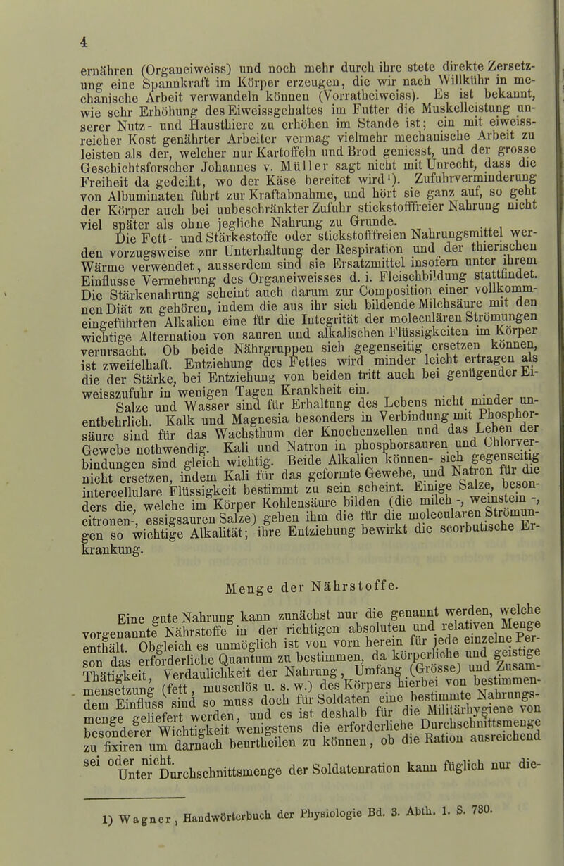 ernahren (Organeiweiss) und noch mehr durch ihre stetc direkte Zersetz- ung einc Spannkraft im Korper erzeugen, die wir nach Willkuhr in me- chauische Arbeit verwandeln kcinnen (Vorratheiweiss). Es ist bekannt, wie sehr Erholiung des Eiweissgehaltes im Futter die Muskelleistung un- serer Nutz- und Hausthiere zu erhohen im Stande ist; ein mit eiweiss- reicher Kost genahrter Arbeiter vermag vielmehr mechaniscbe Arbeit zu leisten als der, welcher nur Kartoffeln und Brod geniesst, und der grosse Geschichtsforscher Jobannes v. Muller sagt nicbt mitUnrecbt, dass die Freibeit da gedeibt, wo der Kase bereitet wird')- Zufubrverminderung von Albuminaten fUhrt zur Kraftabnahme, und hort sie ganz auf, so geht der Korper aucb bei unbeschrankter Zufubr stickstofffreier Nabrung nicht viel spater als obne jegliche Nabrung zu Grunde. DieFett- und Starkestoffe oder stickstofffreien Nabrungsmittel wer- den vorzugsweise zur Unterhaltung der Respiration und der tbieriscben Warme verwendet, ausserdem sind sie Ersatzmittel insotern unter ibrem Einflusse Vermebrung des Organeiweisses d. i. Fleiscbbildung stattbndet. Die Starkenabrung scbeint aucb darum zur Composition emer vollkomm- nen Diat zu gebSren, indem die aus ibr sich bildende Milcbsaure mit den eingefiihrten Alkalien eine fur die lutegritat der molecularen Stromungen wicbtige Alternation von sauren und alkaliscben Flussigkeiten un Korper verursacbt. Ob beide Nahrgruppen sicb gegenseitig ersetzen konnen, ist zweifelbaft. Entziebung des Fettes wird minder leicbt ertragen als die der Starke, bei Entziebung von beiden tritt aucb bei genugender Ki- weisszufubr in wenigen Tagen Krankbeit ein. Salze und Wasser sind fur Erbaltung des Lebens mcbt minder un- entbebrlicb. Kalk und Magnesia besonders in Verbmdung mit Phospbor- saure sind fUr das Wacbstbum der Knocbenzellen und d^s Leben der Gewebe notbwendig. Kali und Natron m pbospborsauren und Cbioryer- Sungen'sind glelcb wicbtig. Beide Alkalien ^e-en- sicb gegen^eih^ nicht ersetzen, indem Kali far das geformte Gewebe und Nation to die intercellulare Flussigkeit bestimmt zu sem scbeint. Ein ge ^^Iz^ jeson ders die welcbe im Korper Koblensaure bilden (die milcb -, wemstem -, dtronen-, Issigsauren Safze) geben ibm die flir ^^P^f'^'-^^^^^ gen so wichtige Alkalitat; ihre Entziebung bewirkt die scorbutische Er krankung. Menge der Nahrstoffe. Rine ffute Nabrung kann zunacbst nur die genannt werden, welche vorgen^nntf tiSoffe^n der richtigen absoluten und i;e a^-en Pnthalt Obdeicb es unmoglicb ist von vorn herein fur jede einzelne ter ITL SrlicbeQuanlnnzubestimmen ^7^^^^^^^^ Thntiffkeit Verdaulicbke t der Nabrung, Umfang (Grosse) und Z-usam mensftzung (fe t musculos u. s. w.) des Korpers hierbei von bes immen- ^tnZfss^ std so muss docb ^tir Soldaten dne bestn^^^^^^^^ mPTiffp ffpliefert werden, und es ist desbalb tUr die Miiitainy^ent vuu Kdefet«keit;enigstens ^ie erforderUche ^^^^^^^^^ zu fixiren urn darnach beurtheilen zu konnen, ob die Kation ausreicnena ' uiter Durchschnittsmenge der Soldatenration kann fUglich nur die-