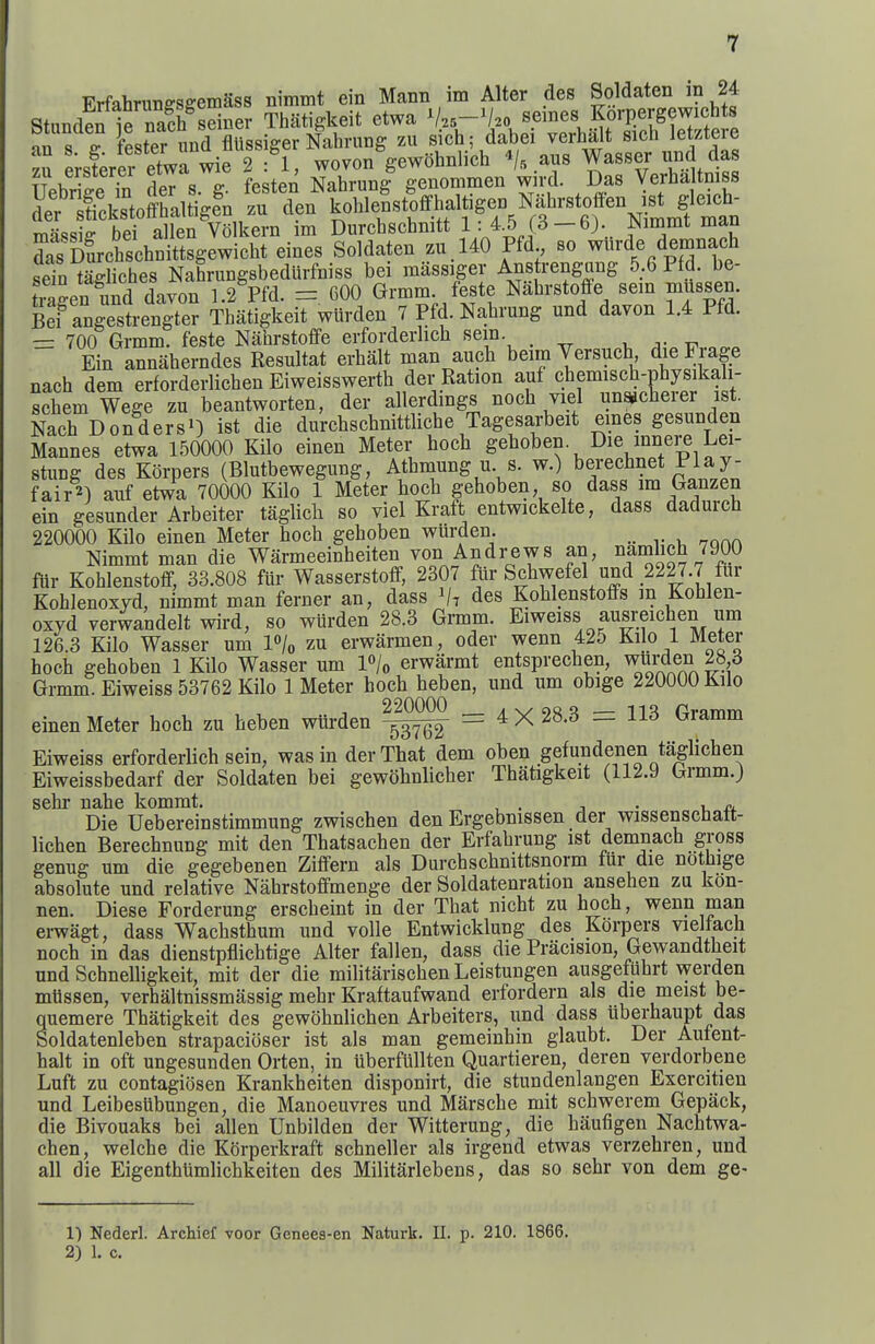 Erfahnino-sffemass nimmt ein Mann im Alter des Soldaten in 24 Stunden 1e naSh^sSner Thiitigkeit etwa V.5-V20 seines Korpergewichts an s lester und flUssiger Nahrung zu sich; dabei verba t sich letztere Z isterer etwa wie 2 : 1, wovon gewobnlicb aus Wasser und das Uebrke fn deT s g. festen Nahrung genommen wird. Das Verba tmss ?er Sstoffhaltigfn zu den koblenstoffhalt,gen Nahrs^^^^^^^ ma^siff bei alien Volkern im Durcbschnitt 1;/-^ —j^immt man S Sichschnittsgewicbt eines Soldaten zu,140 Pfd so wurde demnach sein tagliches Nahrungsbedurfniss bei raassiger Ans rengung 5.6 Pfd. be- tragen und davon 1.2 Pfd. =. 600 Grmm feste Nahrstoffe sem mussen. Bef angestrengter Tbatigkeit wlirden 7 Pfd. Nabrung und davon 1.4 Pfd. — 700 Grmm. feste Nahrstoffe erforderhcb sein. _ ^-.tt 00.. Ein annaherndes Resultat erhalt man aucb beim Versucb, die Fiage nach dem erforderlichen Eiweisswerth der Ration auf chemiscb-physikali- schem Wege zu beantworten, der allerdings noch viel una^cherer 1st. Nach Bonders') ist die durchschnittliche Tagesarbeit eines gesunden Mannes etwa 150000 Kilo einen Meter hocb geboben Die mnere Lei- stung des Korpers (Blutbewegung, Athmung u. s. w.) berechnet Play- fair^) auf etwa 70000 Kilo 1 Meter hoch gehoben, so dass m Ganzen ein gesunder Arbeiter taglicb so viel Kraft entwickelte, dass dadureb 220000 Kilo einen Meter hoch gehoben wurden. Nimmt man die Warmeeinheiten von Andrews an, namlich 7900 flir Kohlenstoff, 33.808 fur Wasserstoff, 2307 fiir Schwefel und 2227.7 fur Kohlenoxyd, nimmt man ferner an, dass i/t des Kohlenstoffs m Kohlen- oxyd verwandelt wird, so wurden 28.3 Grmm. Eiweiss ausreichen um 126.3 Kilo Wasser um l^/o zu erwarmen, oder wenn 425 Kilo 1 Meter hoch gehoben 1 Kilo Wasser um l»/o erwarmt entsprechen, wurden 28 3 Grmm. Eiweiss 53762 Kilo 1 Meter hoch heben, und um obige 220000 Kilo einen Meter hoch zu heben wurden = 4 X 28.3 := 113 Gramm Eiweiss erforderlich sein, was in der That dem oben gefundenen taglichen Eiweissbedarf der Soldaten bei gewobnlicber Tbatigkeit (112.9 Grmm.j sehr nahe komrat. , . ^ . , „, Die Uebereinstimmung zwischen den Ergebnissen der wissenschatt- lichen Berechnung mit den Thatsachen der Erfahrung 1st demnach gross genug um die gegebenen Ziffern als Durcbschnittsnorm fur die nothige absolute und relative Nahrstoffmenge der Soldatenration ansehen zu kon- nen. Diese Forderung erscheint in der That nicht zu hoch, wenn man erwagt, dass Wachsthum und voile Entwicklung des Korpers vieltacli noch in das dienstpflichtige Alter fallen, dass die Pracision, Gewandtheit und Schnelligkeit, mit der die militariscben Leistungen ausgefuhrt werden mtissen, verhaltnissmassig mehr Kraftaufwand erfordern als die meist be- quemere Tbatigkeit des gewohnlichen Arbeiters, und dass iiberhaupt das Soldatenleben strapacioser ist als man gemeinhin glaubt. Der Aufent- halt in oft ungesunden Orten, in iiberfiillten Quartieren, deren verdorbene Luft zu contagiosen Krankheiten disponirt, die stundenlangen Exercitien und Leibesubungen, die Manoeuvres und Marsche mit schwerem Gepack, die Bivouaks bei alien Unbilden der Witterung, die haufigen Nachtwa- chen, welche die KOrperkraft schneller als irgend etwas verzehren, und all die EigenthUmlichkeiten des Militarlebens, das so sehr von dem ge- 1) Nederl. Archief voor Genees-en Naturk. 11. p. 210. 1866. 2) 1. c.