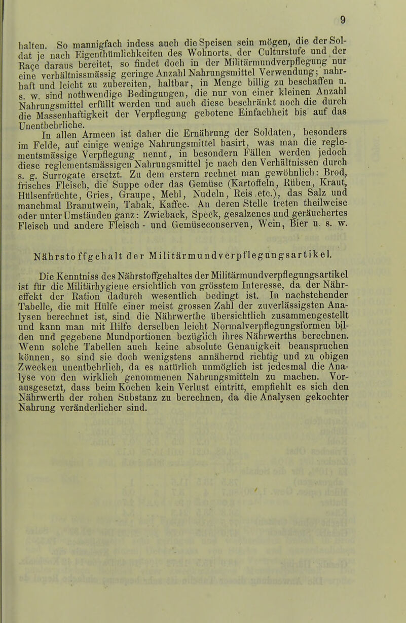 halten So mannigfach indess auch dieSpeisen sein mogen, die derSol- dat ie nach Eigenthlimlichkeiten des Wobnorts, der Culturstufe und der Race daraus bereitet, so findet docb in der Militarmundverpflegung nur eine verbaltnissmassig geriuge Anzabl Nabrungsmittel Verwendung; nahr- haft und leicht zu zubereiten, baltbar, in Menge bilhg zu bescbatten u. s w sind nothwendige Bedingungen, die nur von einer klemen Anzabl Nabrungsmittel erfiillt werden und auch diese bescbrankt noch die durcb die Massenbaftigkeit der Verpflegung gebotene Einfacbheit bis auf das Unentbebrliche. „ , i r< u ^ u i In alien Armeen ist daber die Emabrung der Soldaten, besonders im Felde, auf einige wenige Nabrungsmittel basirt, was man die regle- mentsmassige Verpflegung nennt, in besondern Fallen werden jedocb diese reglementsmassigen Nabrungsmittel je nacb den Verbaltnissen durcb s. g. Surrogate ersetzt. Zu dem erstern recbnet man gewobnlicb: Brod, frisches Fleiscb, die Suppe oder das Gemuse (Kartoffeln, Ruben, Kraut, Htilsenfrucbte, Gries, Graupe, Mebl, Nudeln, Reis .etc), das Salz und mancbmal Branntwein, Tabak, Kaffee. An deren Stelle treten tbeilweise Oder unterUmstanden ganz: Zwieback, Speck, gesalzenes und geraucbertes Fleisch und andere Fleiscb - und Gemliseconserven, Wein, Bier u. s. w. Nabrsto ffgebalt der Militarmundverpflegungsartikel. Die Kenntniss des Nabrstotfgebaltes der Militarmundverpflegungsartikel ist fiir die Militarbygiene ersicbtlich von grosstem Interesse, da der Nabr- efi'ekt der Ration dadurch wesentlicb bedingt ist. In nacbstebender Tabelle, die mit Hiilfe einer meist grossen Zabl der znverlassigsten Ana- lysen berechnet ist, sind die Nabrwertbe ubersicbtlicb zusammengestellt und kann man mit Hilfe derselben leicbt Normalverpflegungsformen Wi- den und gegebene Mundportionen beziiglicb ibres Nahrwertbs berecbnen. Wenn solcbe Tabellen auch keine absolute Genauigkeit beansprucben konnen, so sind sie docb wenigstens annahernd ricbtig und zu obigen Zwecken unentbebrlicb, da es naturlich unmoglicb ist jedesmal die Ana- lyse von den wirklicb genommenen Nabrungsmitteln zu macben. Vor- ausgesetzt, dass beim Kocben kein Verlust eintritt, empfiehlt es sicb den Nahrwertb der roben Substanz zu berecbnen, da die Analysen gekocbter Nabrung veranderlicber sind.