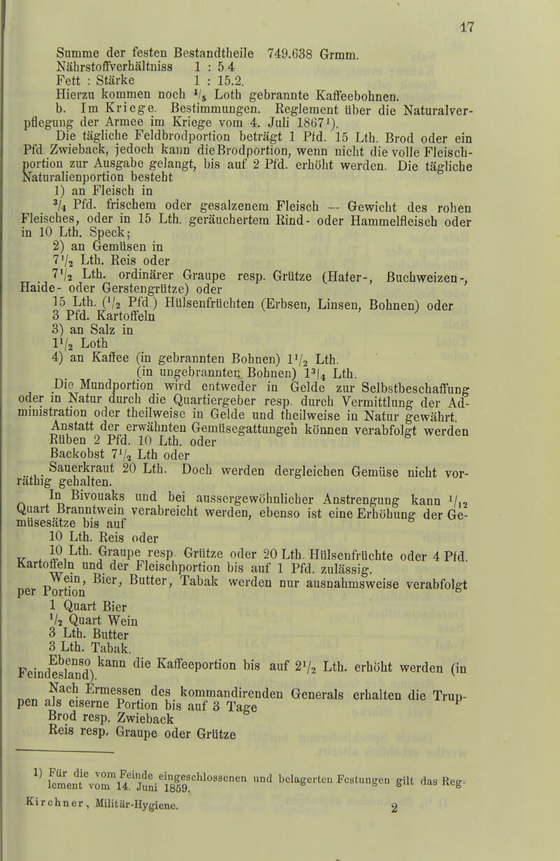 Snmme der festen Bestandtheile 749.638 Grmm. Nahrstoffverhaltniss 1 : 5 4 Fett : Starke 1 : 15.2. Hierzu kommen noch ^/j Loth gebrannte Kaffeebohnen. b. Im Kriege. Bestimmiingen. Reglement tiber die Naturalver- pflegung der Armee im Kriege vom 4. Juli 1867 J). Die tagliche Feldbrodportion betragt 1 Pfd. 15 Lth. Brod oder ein Pfd. Zwieback, jedoch kann dieBrodportion, wenn nicht die voile Fleisch- portion zur Ausgabe gelangt, bis auf 2 Pfd. erboht werden. Die tagliche Naturalienportion besteht 1) an Fleisch in 5/4 Pfd. frischem oder gesalzenem Fleisch — Gewicht des rohen Fleisches, oder in 15 Lth. gerauchertera Kind- oder Hammelfleisch oder in 10 Lth. Speck; 2) an Gemiisen in 7V2 Lth. Reis oder T'/a Lth. ordinarer Graupe resp. Griitze (Hater-, Buchweizen-, Haide- oder Gerstengriitze) oder 15 Lth. 0/2 Pfd.) Hulsenfriichten (Erbsen, Linsen, Bohnen) oder 3 Pfd. KartoflFeln 3) an Salz in IV2 Loth 4) an Kaffee (in gebrannten Bohnen) IV2 Lth. (in ungebrannten Bohnen) l-^l^ Lth. Die Mundportion wird entweder in Gelde zur SelbstbeschaflPung Oder in Natur durch die Quartiergeber resp. durch Vermittlung der Ad- ministration Oder theilweise in Gelde und theilweise in Natur gewahrt. Anstatt der erwahnten Gemiisegattungeh konnen verabfolgt werden Rtiben 2 Pfd. 10 Lth. oder Backobst 7^2 Lth oder Sauerkraut 20 Lth. Doch werden dergleichen Gemiise nicht vor- rathig gehalten. In Bivouaks und bei aussergewohnlicher Anstrengung kann V12 Uuart Branntwem verabreicht werden, ebenso ist eine Erhohung der Ge- musesatze bis auf 10 Lth. Reis oder 10 Lth. Graupe resp. Griitze oder 20 Lth. Hiilsenfruchte oder 4 Pfd Karto^ln und der Fleischportion bis auf 1 Pfd. zuliissig. per Pm-Mon Gutter, Tabak werden nur ausnahmsweise verabfolgt 1 Quart Bier Quart Wein 3 Lth. Butter 3 Lth. Tabak. Feind^slTnd)^^'' ^'^ Kaffeeportion bis auf 2V2 Lth. erhbht werden (in «n„ Ermessen des kommandirenden Generals erhalten die Trun- pen als eiserne Portion bis auf 3 Tage ^ Brod resp. Zwieback Reis resp. Graupe oder GrUtze Kirchner, Militiir-Hygienc. 2