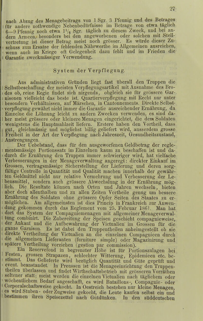 nach Abzug des Menagebcitrags von 1 Sgr. 3 Pfennig und des Betrages t'Ur andcrc uothwendigc Nebenbedlirfnisse im Bctrage von etwa tiiglich 6—9 Pfennig nocli etwa Sgr- tiiglich zu diesem Zweci<, und bei an- dern Arnieen,- besonders bei den angeworbenen oder solchcn mit Stell- vertretung ist dieser Betrag meist noch grosser. Es wUrde dieser Zu- schuss znm Ersatze der fehlenden Nahrwerthe im Allgemeinen ausreichen, wenn aucb im Kriege oft Gelegenheit dazu fehlt und im Frieden die Garantie zweckmassiger Verwendung. System der Verpflegung. Aus administrativen Grlinden liegt fast iiberall den Truppen die : Selbstbeschaffung der meisten Verpflegnngsartikel mit Ausnahme des Bro- I des ob, reine Regie findet sich nirgends, obgleich sie flir grossere Gar- I nisonen vielleicht das beste ist, Quartierverpflegnng mit Recht nm- unter i besondern Verhaltnissen, auf Marschen, in Cantonnements. Direkte Selbst- ' verpflegung gewahrt nicht immer die Garantie ausreichender Ernahrung, da Einzelne die Lohnung leicht zu andern Zwecken verwenden, es sind da- 1 her meist grossere oder kleinere Menagen eingerichtet, die dem Soldaten • wenigstens die Hauptmahlzeit liefern. Erstere haben den Vortheil, dass i gut, gleichmassig und moghchst billig geliefert wird, ausserdem grosse j Freiheit in der Art der Vei-pflegung nach Jahreszeit, Gesundheitszustand, 1 Anstrengungen. Der Uebelstand, dass fiir den ausgeworfenen Geldbetrag der regle- I mentsmassige Portionssatz im Einzelnen kaum zu beschaffen ist und da- I durch die Ernahrung den Truppen immer schwieriger wird, hat vielfache Verbesserungen in der Menageverwaltung angeregt: direkter Einkauf im Grossen, vertragsmassige Sicherstellung der Lieferung und deren sorg- faltige Controlle in Quantitat und Qualitiit machen innerhalb der gewahr- ten Geldmittel nicht nur relative Vermehrung und Verbesserung der Le- I bensmittel, sondern auch grossere Abwechslung in der Ernahrung mog- I lich. Die Resultate konnen nach Orten und Jahren wechseln, bieten aber doch allenthalben und zu alien Zeiten Vortheile genug um bessere Ernahrung des Soldaten ohne grcJssere Opfer Seiten des Staates zu er- ! moglichen. Am allgemeinsten ist dies Prmcip in Frankreich zur Anwen- i dung gekommen durch das Reglement vom 25. Februar 1861. Man hat i dort das System der Compagniemenagen mit allgemeiner Menageverwal- ; tung combinirt. Die Zubereitung der Speisen geschieht compagnieweise, t der Ankauf und die Aufbewahrung der Victualien im Grossen fiir die ; ganze Gamison. Es ist dabei den Truppentheilen anheimgestellt ob sie direkte Vertheilung der Victualien an die einzelnen Compagnieen durch I die allgemeinen Lieferanten (furniture simple) oder Magazinirung und ; spatere Vertheilung vorziehen (gestion par commission). Ein Reservefond in begrenzter Hohe ist fiir Portionszulagen bei I Festen, grossen Strapazen, schlechter Witterung, Epidemieen etc. be- : stimmt. Das Gelieferte wird beztiglich Quantitat und Giite gepriift und 1 event, beanstandet. In Preussen ist die Menageeinrichtung den Truppen- theilen iiberlassen und findet Wirthschaftsbetrieb mit grosseren Vorratheu : seltener statt; meist werden die einzelnen Victualien nach taglicbem oder ' wochentHchem Bedarf angeschaffl, es wird Bataillons-, Compagnie- oder < Corporalschaftsweise gekocht. In Oestreich bestehen nur kleine Menagen, es wirdStuben- oderZugweise gekocht, die Leute kaufen selbst ein und bestimmen ihi-en Speisezettel nach Gutdlinken. In den sUddcutschen