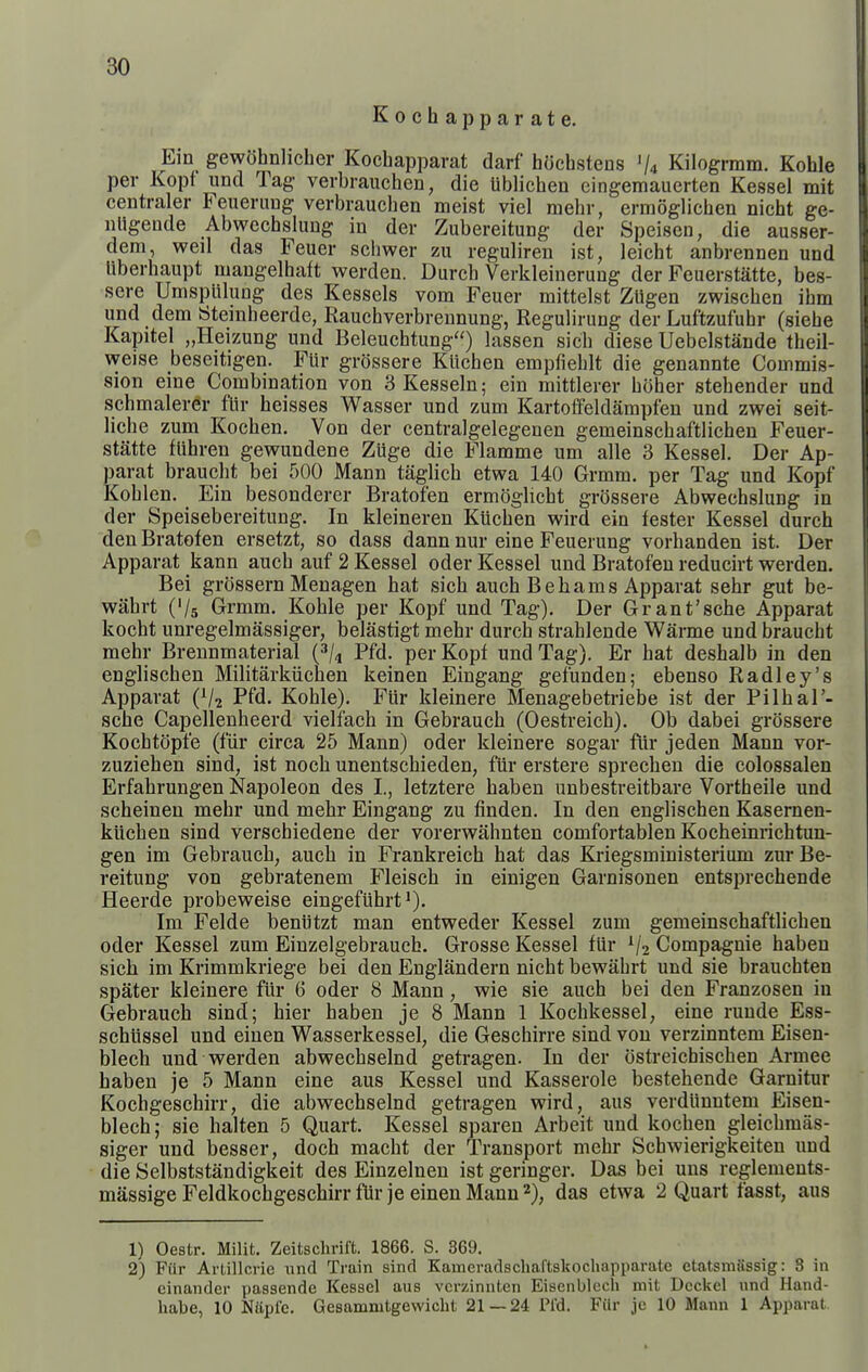 Kochapparate. Ein gewohnlicher Kocbapparat darf hOchstens 'U Kilogrmm. Kohle per Kopf und Tag verbrauchen, die liblicben cingemauerten Kessel mit centraler Feuerimg verbraucben meist viel mebr, ermoglicben nicht ge- nUgende Abwecbslung in der Zubereitung der Speisen, die ausser- dem, well das Feuer schwer zu reguliren ist, leicbt anbrennen und liberbaupt mangelbaft werden. Durcb Verkleinerung der Feuerstatte, bes- sere Umsplilung des Kessels vom Feuer mittelst ZUgen zwiscben ihm und dem Steinheerde, Rauebverbreunung, Regulirung der Luftzufubr (siebe Kapitel „Heizung und Beleucbtung) lassen sicb diese Uebelstande tbeil- weise beseitigen. Flir grossere Kiicben empfieblt die genannte Commis- sion eine Combination von SKesseln; ein mittlerer bober stebender und schmaler^r flir beisses Wasser und zum Kartoffeldampfen und zwei seit- liche zum Kocben. Von der centralgelegenen gemeinscbaftlichen Feuer- statte fUbren gewundene Ziige die Flamme um alle 3 Kessel. Der Ap- parat brauebt bei 500 Mann taglicb etwa 140 Grmm. per Tag und Kopf Koblen. Ein besonderer Bratofen ermoglicbt grossere Abwecbslung in der Speisebereitung. In kleineren Kiicben wird ein tester Kessel durch den Bratofen ersetzt, so dass dann nur eine Feuerung vorbanden ist. Der Apparat kann aucb auf 2 Kessel oder Kessel und Bratofeu reducirt werden. Bei grossern Menagen bat sicb aucb Be hams Apparat sebr gut be- wabrt C/s Grmm. Koble per Kopf und Tag). Der Grant'sche Apparat kocht unregelmassiger, belastigt mebr durcb strableude Warme und brauebt mebr Brennmaterial {^U Pfd- per Kopf und Tag). Er bat desbalb in den engliscben Militarkiicben keinen Eingang gefunden; ebenso Radley's Apparat (V2 Pfd- Kohle). Fiir kleinere Menagebetriebe ist der Pilhal'- sche Capellenheerd vielfacb in Gebrauch (Oestreicb). Ob dabei grossere Kocbtcipfe (f'iir circa 25 Mann) oder kleinere sogar flir jeden Mann vor- zuzieben sind, ist noch unentscbieden, fiir erstere sprechen die colossalen Erfabrungen Napoleon des I., letztere haben unbestreitbare Vortheile und scheinen mebr und mebr Eingang zu finden. In den engliscben Kasernen- klichen sind verscbiedene der vorerwahnten comfortablen Kocheinrichtuu- gen im Gebrauch, aucb in Frankreicb hat das Kriegsministerium zurBe- reitung von gebratenem Fleisch in einigen Garnisonen entsprechende Heerde probeweise eingefiibrt'). Im Felde beniitzt man entweder Kessel zum gemeinscbaftlichen oder Kessel zum Einzelgebraucb. Grosse Kessel fiir Compaguie haben sich im Krimmkriege bei den Englandern nicbt bewabrt und sie braucbten spater kleinere fiir 6 oder 8 Mann, wie sie aucb bei den Franzosen in Gebrauch sind; bier haben je 8 Mann 1 Kochkessel, eine ruude Ess- schiissel und einen Wasserkessel, die Gescbirre sind von verzinntem Eisen- blech und werden abwecbselnd getragen. In der ostreichiscben Armee haben je 5 Mann eine aus Kessel und Kasserole bestehende Garnitur Kocbgeschirr, die abwecbselnd getragen wird, aus verdiinutem Eisen- blecb; sie balten 5 Quart. Kessel spareu Arbeit und kocben gleicbmas- siger und besser, doch macht der Transport mebr Schwierigkeiten und die Selbststandigkeit des Einzelnen ist geringer. Das bei uns reglements- massige Feldkocbgeschirr flir je einen Mann 2), das etwa 2 Quart fasst, aus 1) Oestr. Milit. Zeitsclirift. 1866. S. 369. 2) FUr Arlillcric iind Train sind Kameradschaftskochapparate etatsmassig: 3 in einander passende Kessel aus vcrzinnten Eisenblccli niit Deckel und Hand- habe, 10 Naple. Gesammtgewicht 21 — 24 Pl'd. Fiir jc 10 Mann 1 Apparat