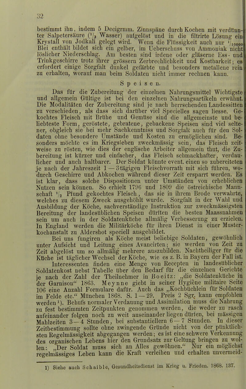 bestimmt ihn, indem 5 Decigrmm. Zinuspane (lurch Kochen mit verdllnn- ter Salpetersaure ('/a Wasser) aufgelOst und in die filtrirte Losung ein Krystall von Jodkali gelegt wird. Wenn die Fllissigkeit auch nur '/loooo Blei entbalt bildet sich ein gelber, im Ueberschuss von Ammoniak nicht loslicber Niederschlag. Am besten sind irdene oder glaserne Ess- und Trinkgescbirre trotz ibrer grOssern Zerbrecbliclikeit und Kostbarkeit; es erfordert einige Sorgfalt dunkel gefarbte und besonders metallene rein zu erbalten, worauf man beim Soldaten nicht immer rechnen kann. S p e i s e n. Das fiir die Zubereitung der einzelnen Nabrungsmittel Wiclitigste und allgemein Gliltige ist bei den einzelnen Nabrungsartikeln erwahnt. Die Modalitaten der Zubereitung sind je nach herrschenden Landessitten zu verschieden, als dass sich darliber viel Specielles sagen liesse. Ge- kochtes Fleisch mit Briihe und Gemlise sind die allgemeinste und be- liebteste Form, gerostete, gebratene, gebackene Speisen sind viel selte- ner, obgleich sie bei mehr Sachkenntniss und Sorgfalt auch fiir den Sol- daten ohne besondere Umstande und Kosten zu ermoglichen sind. Be- sonders mocbte es im Kriegsleben zweckmassig sein, das Fleisch zeit- weise zu rosten, wie dies der englische Arbeiter allgemein thut, die Zu- bereitung ist kiirzer und einfacher, das Fleisch schmackhafter, verdau- licher und auch haltbarer. Der Soldat konnte event, einen so zubereiteten je nach der Jabreszeit 1 — otagigen Fleischvorrath mit sich fiihren, wo- durch Geschirre und Abkochen vs^ahrend dieser Zeit ersparrt werden. Es ist klar, dass solche Dispositionen unter Umstanden von erheblichen Nutzen sein konnen. So erhielt 1796 und 1809 die ostreichische Mann- schaft '/2 P^und gekochtes Fleisch, das sie in ihrem Erode verwahrte, welches zu diesem Zweck ausgehohlt wurde. Sorgfalt in der Wahl und Ausbildung der Koche, sachverstandige Instruktion zur zweckmassigsten Bereitung der landesublichen Speisen diirften die besten Maassnahmen sein um auch in der Soldateukiiche allmalig Verbesserung zu erzielen. In England werden die Militarkoche fiir ihren Dienst in einer Muster- kochanstalt zu Aldershot speciell ausgebildet. Bei uns fungiren als Koche meist beliebige Soldaten, gewohnUch unter Aufsicht und Leitung eines Avancirten; sie werden von Zeit zu Zeit abgelost um so allmalig mehrere auszubilden. Nachtheiliger fiir die KUche ist taglicher Wechsel der Koche, wie es z. B. in Bayern der Fall ist. Interessenten finden eine Menge von Recepten in landesiiblicher Soldatenkost nebst Tabelle uber den Bedarf fur die einzelnen Gerichte je nach der Zahl der Theilnehmer in Boeitz: „die Soldatenkuche in der Garnisou 1863. Meynne giebt in seiner Hygiene militaire Seite 106 eine Anzahl Formulare dafiir. Auch das „Kochbuchlein fur Soldaten im Felde etc. Munchen 1868. S. 1—29. Preis 2 Sgi;. kann empfohlen werden Behufs normaler Verdauung und Assimilation muss die Nabruug zu fest bestimmten Zeitpunkten genommen werden, die weder zu rasch aufeinander folgen noch zu weit auseinander liegen diirfen, bei massigen Mahlzeiten 3 — 4 Stunden, bei substautiellern 6—7 Stunden. In dieser Zeitbestimmung sollte ohne zwingende Griinde nicht von der piinktHch- sten Regelmassigkeit abgegangen werden; es ist eine schwere Verkennung des organischen Lebens bier den Grundsatz zur Geltung bringen zu wol- len: „Der Soldat muss sich an Alles gewohnen.'' Nur ein moghchst regelmassiges Leben kann die Kraft verleihen und erbalten unvermeid- 1) Siehe auch Schaible, Gesundheitsdienst im Krieg u. Frieden. 1868. 137.