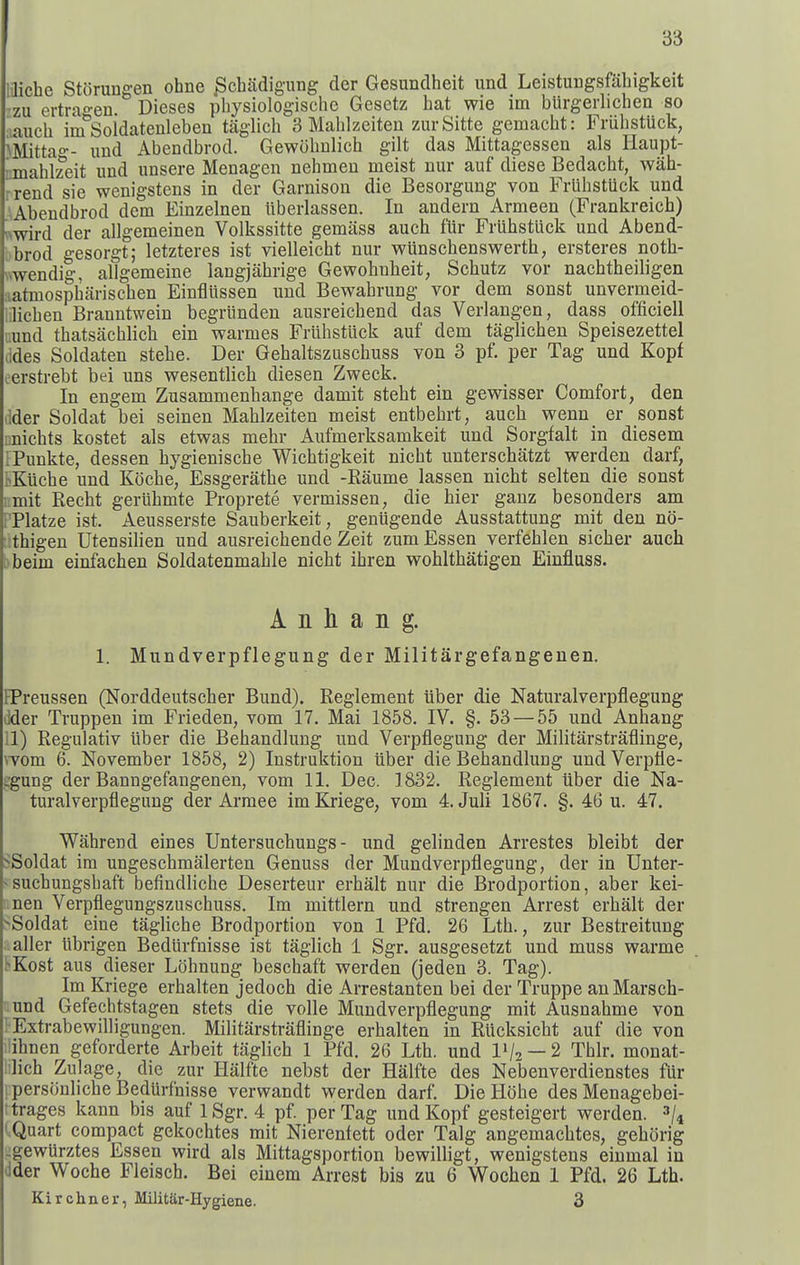 6-6 laiche Storungen ohne ^chadigiing der Gesundheit und Leistungsfahigkeit •zu ertragen. Dieses physiologische Gesetz hat wie im burgerlichen so auch im Soidatenleben taglicli 3 Malilzeiten zurSitte gemacht: Friibstuck, ^^Iittag- und Abendbrod. Gewobnlich gilt das Mittagessen als Haupt- mahlzeit und unsere Menagen nehmeu meist nur auf diese Bedacht, wah- rrend sie wenigstens in der Garnison die Besorgung von FrlihstUck und AAbendbrod dem Einzelnen ilberlassen. In andern Armeen (Prankreich) nwird der allgemeinen Volkssitte gemiiss auch fUr Friibstuck und Abend- bbrod gesorgt; letzteres ist vielleicht nur wunschenswerth, ersteres noth- wendig, allgemeine langjahrige Gewohnbeit, Schutz vor nachtheiligen :iatmospharischen Einfliissen und Bewabrung vor dem sonst unvermeid- .licben Branntwein begriinden ausreichend das Verlangen, dass officiell ;.und thatsiichlicli ein warmes Frlibstiick auf dem taglichen Speisezettel (ides Soldaten stehe. Der Gebaltszuschuss von 3 pf. per Tag und Kopf eerstrebt bei uns wesentlicb diesen Zweck. In engem Zusammenbange damit steht ein gewisser Comfort, den dder Soldat bei seinen Mahlzeiten meist entbebrt, auch wenn er sonst inichts kostet als etwas mehr Aufmerksamkeit und Sorgfalt in diesem iPunkte, dessen bygieniscbe Wichtigkeit nicbt unterschatzt werden darf, l>Kiicbe und Kocbe, Essgerathe und -Raume lassen nicht selten die sonst i.mit Recbt geriihmte Proprete vermissen, die bier ganz besonders am PPlatze ist. Aeusserste Sauberkeit, geniigende Ausstattung mit den no- :!thigen Utensilien und ausreichende Zeit zum Essen verfehlen sicher auch )beim einfachen Soldatenmable nicht ihren vrohlthatigen Einfluss. A n h a n g. 1. Mundverpflegung der Militargefangenen. BPreussen (Norddeutscher Bund), Reglement iiber die Naturalverpflegung lider Truppen im Frieden, vom 17. Mai 1858. IV. §. 53 — 55 und Anhang il) Regulativ iiber die Bebandlung und Verpflegung der Militarstraflinge, worn 6. November 1858, 2) Instruktion iiber die Bebandlung und Verpile- ::gung der Banngefangenen, vom 11. Dec. 1832. Reglement iiber die Na- turalverpflegung der Armee im Kriege, vom 4. Juli 1867. §. 46 u. 47. Wahrend eines Untersuchungs - und gelinden Arrestes bleibt der SSoldat im ungeschmalerten Genuss der Mundverpflegung, der in Unter- - suchungsbaft befindliche Deserteur erbalt nur die Brodportion, aber kei- nen Verpflegungszuschuss. Im mittlern und strengen Arrest erhalt der ■^Soldat eine taglicbe Brodportion von 1 Pfd. 26 Lth., zur Bestreitung . aller iibrigen Bediirfnisse ist taglich 1 Sgr. ausgesetzt und muss warme tKost aus dieser L()hnung beschaft werden (jeden 3. Tag). Im Kriege erhalten jedoch die Arrestanten bei der Truppe anMarsch- ;.und Gefechtstagen stets die voile Mundverpflegung mit Ausnahme von ' Extrabewilligungen. Militarstraflinge erhalten in Riicksicbt auf die von lihnen geforderte Arbeit taglich 1 Pfd. 26 Lth. und IV2 —2 Thlr. monat- iilich Zulage, die zur Halfte nebst der Halfte des Nebenverdienstes fur personliche BedUrfnisse verwandt werden darf. DieHohe des Menagebei- trages kann bis auf 1 Sgr. 4 pf. per Tag und Kopf gesteigert werden. i.Quart compact gekochtes mit Nierenfett oder Talg angemachtes, gehorig -gewurztes Essen wird als Mittagsportion bewilligt, wenigstens einmal in dder Woche Fleisch. Bei einem Arrest bis zu 6 Wochen 1 Pfd. 26 Lth. Kirchner, MilitSr-Hygiene. 3