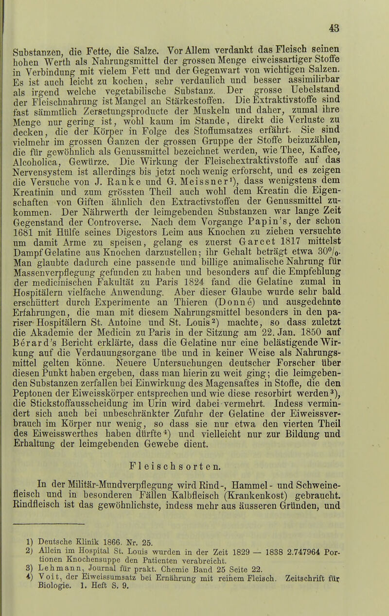 Substanzen, die Fette, die Salzc. VorAllem verdankt das Fleisch seinen hohen Werth als Nahrungsmittel der grossen Menge eiweissartiger Stoffe in Verbindung mit vielem Fett und der Gegenwart von wichtigen Salzen. Es ist auch leicht zu kocben, sehr verdaulich und besser assimilirbar als irgend welche vegetabilische Substanz. Der grosse Uebelstand der Fleischuabrung ist Mangel an Starkestoffen. Die Extraktivstoffe sind fast sammtlich Zersetungsproducte der Muskeln und daber, zumal ibre Menge nur gering ist, wobl kaum im Stande, direkt die Verluste zu decken, die der KOrper in Folge des Stoflfumsatzes erfahrt. Sie sind vielmehr im grossen Ganzen der grossen Gruppe der Stofife beizuzablen, die fiir gewobnlicb als Genussmittel bezeicbnet werden, wie Tbee, Kaffee, Alcobolica, Gewiirze. Die Wirkung der Fleiscbextraktivstoffe auf das Nervensystem ist allerdings bis jetzt nocbwenig erforscbt, und es zeigen die Versucbe von J. Ranke und G. Meissner'), dass wenigstens dem Kreatinin und zum grossten Theil aucb wobl dem Kreatin die Eigen- scbaften von Giften abnlicb den Extractivstofifen der Genussmittel zu- kommen. Der Nabrwertb der leimgebenden Substanzen war lange Zeit Gegenstand der Controverse. Nach dem Vorgange Papin's, der scbon 1681 mit Htilfe seines Digesters Leim aus Knocben zu zieben versucbte um damit Arme zu speisen, gelang es zuerst Garcet 1817 mittelst Dampf Gelatine aus Knocben darzustellen; ibr Gebalt betragt etwa SO^/o- Man glaubte dadurcb eine passende und billige animaliscbe Nabrung fiir Massenverpflegung gefunden zu baben und besonders auf die Empfeblung der mediciniscben Fakultat zu Paris 1824 fand die Gelatine zumal in Hospitalern vielfacbe Anwendung. Aber dieser Glaube wurde sebr bald erschiittert durcb Experimente an Tbieren (Donne) und ausgedebnte Erfabrungen, die man mit diesem Nabrungsmittel besonders in den pa- riser- Hospitalern St. Antoine und St. Louis machte, so dass zuletzt die Akademie der Medicin zu Paris in der Sitzung am 22. Jan. 1850 auf Berard's Beriebt erklarte, dass die Gelatine nur eine belastigende Wir- kung auf die Verdauungsorgane ube und in keiner Weise als Nabrungs- mittel gelten konne. Neuere Untersucbungen deutscber Forscber Uber diesen Punkt baben ergeben, dass man hierin zu weit ging; die leimgeben- den Substanzen zerfallen bei Einwirkung des Magensaftes in Stoffe, die den Peptonen der Eiweisskorper entsprecben und wie diese resorbirt werden die Stickstoffausscbeidung im Urin wird dabei vermebrt. Indess vermin- dert sicb aucb bei unbescbrankter Zufubr der Gelatine der Eiweissver- brauch im Korper nur wenig, so dass sie nur etwa den vierten Theil des Eiweisswertbes baben diirfte*) und vielleicbt nur zur Bildung und Erhaltung der leimgebenden Gewebe dient. Fleiscbsorten. In der Militar-Mundverpflegung wird Rind-, Hammel- und Scbweine- fleiscb und in besonderen Fallen Kalbfleiscb (Krankenkost) gebraucbt. Rindfleisch ist das gewobnlicbste, indess mebr aus ausseren Grunden, und 1) Deutsche Klinik 1866. Nr. 25. 2) AUein im Hospital St. Louis wurden in der Zeit 1829 — 1838 2.747964 Por- tionen Knochensuppe den Patienten verabreicht. 3) Lehmann, Journal fiir prakt. Chemie Band 25 Seite 22. 4) VGit, der Eiweissumsatz bei Ernahrung mit reihem Fleisch. Zeitschrift fiir Biologie, 1. Heft S. 9.