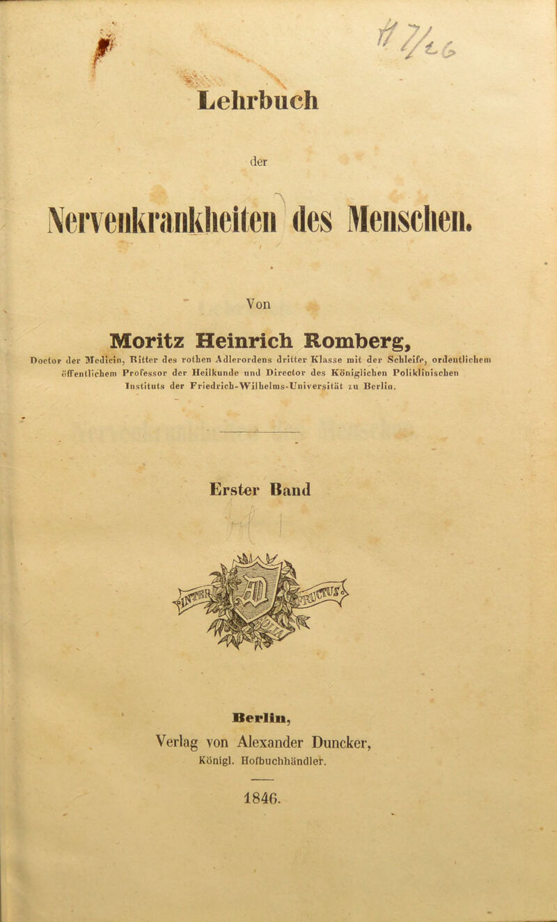 V;' \ Lehrbuch der Xerveiikranklieiten rtes Mensclien. Von Moritz Heinrich Romberg, Doctor der Medlcin, Bitter des rothen Adlerordens dritter Klasse mit der Schleife, ordentlichcm offentlichem Professor der Heilkunde und Director des Koniglichen PolikliniscLen Institnts der Friedrich-Wilbelms-Universitiit zu Berlin. Erster Band Berlin, Verlag von Alexander Duncker, Konigl. Ilofbuchhandler. 1840.