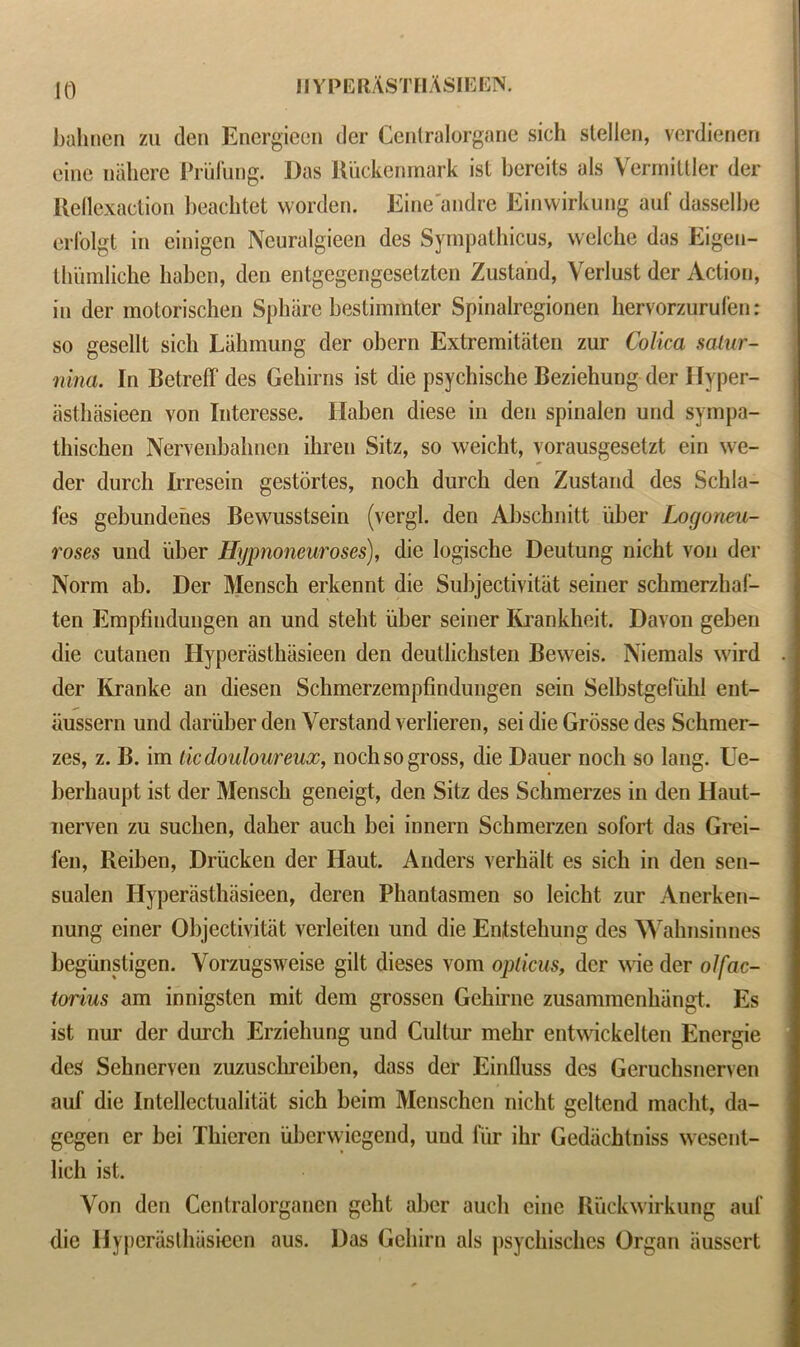 JO bahnen zu den Encrgieen der Centralorgane sich stellen, verdienen cine nahere Priifung. Das Riickenmark ist bercits als Vermittler der Reflexaction beachtet worden. Eine'andre Einwirkung auf dasselbe erfolgt in einigen Neuralgieen des Sympathies, vvelche das Eigen- thumliche haben, den entgegengesetzten Zusland, Verlust der Action, in der motorischen Sphare bestimmler Spinalregionen hervorzurufen: so gesellt sich Lakmung der obern Extremitaten zur Colica satur- nina. In Betreff des Gehirns ist die psychische Beziehung der Hyper- asthasieen von Interesse. Haben diese in den spinalen und sympa- thischen Nervenbahnen ihren Sitz, so weicht, vorausgesetzt ein we- der durch Irresein gestortes, noch durch den Zustand des Schla- fes gebundehes Bewusstsein (vergl. den Abschnitt fiber Logoneu- roses und idler Hypnoneuroses), die logische Deutung nickt von der Norm ab. Der Mensch erkennt die Sulijectivitiit seiner schmerzhaf- ten Empfindungen an und steht iiber seiner Krankheit. Davon geben die cutanen Hyperasthiisieen den deutlichsten Beweis. Niemals wird der Kranke an diesen Schmerzempfindungen sein Selbstgefuhl ent- iiussern und dariiberden Verstand verlieren, sei die Grdsse des Schmer- zes, z. B. im tic douloureux, noch so gross, die Dauer noch so lang. Ue- berhaupt ist der Mensch geneigt, den Sitz des Schmerzes in den Haut- nerven zu suchen, daher auch bei innern Schmerzen sofort das Grei- fen, Reiben, Driicken der Haut. Anders verhalt es sich in den sen- sualen Hyperasthiisieen, deren Phantasmen so leicht zur Anerken- nung einer Objectivitat verleiten und die Entstehung des Wahnsinnes begiinstigen. Yorzugsweise gilt dieses vom opticus, der \\de der olfac- torius am innigsten mit dem grossen Gchirne zusammenhiingt. Es ist nur der durch Erziehung und Cultur mehr entwickelten Energie des Sehnerven zuzusclirciben, dass der Einfluss des Geruchsnerven auf die Intellectualitat sich beim Menschen nicht geltcnd macht, da- gegen er bei Thieren iibcrwicgend, uud fur ihr Gedacbtniss wesent- lich ist. Von den Ccntralorgancn geht aber aucli einc Ruckwirkung auf die Hyperasthiisieen aus. Das Gehirn als psychisches Organ iiusscrt