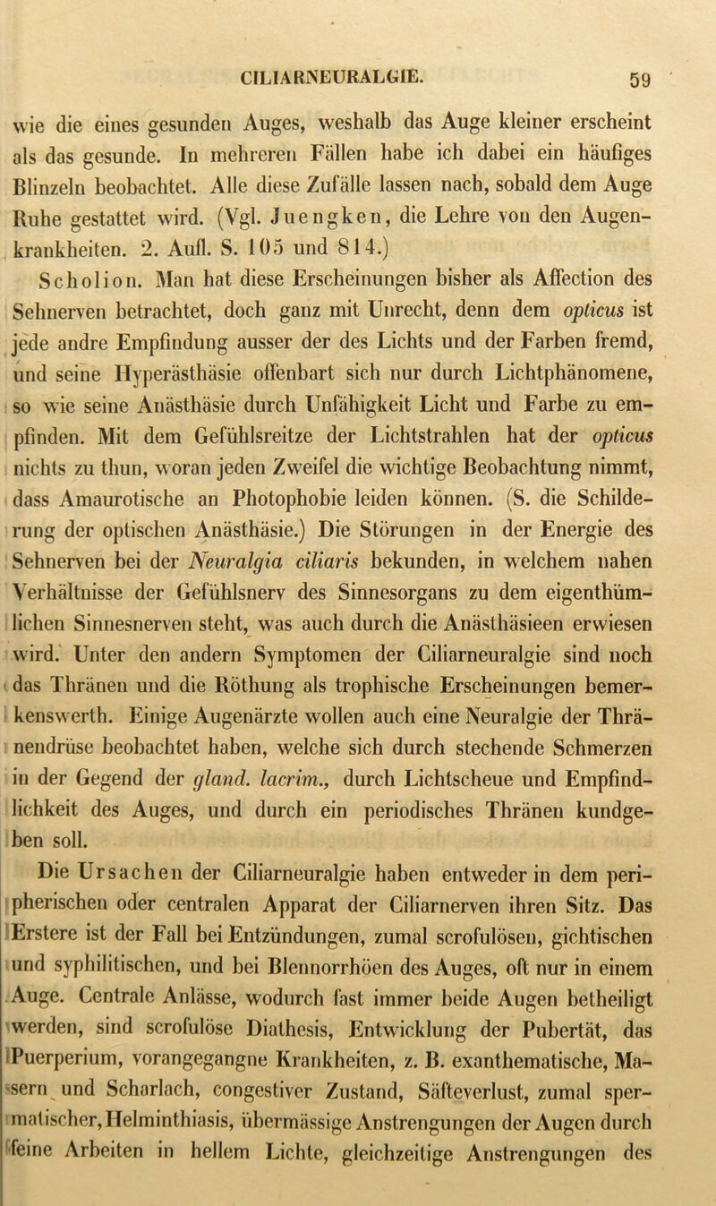 wie die eines gesunden Auges, weshalb das Auge kleiner erscheint als das gesunde. In mehreren Fallen habe ich dabei ein haufiges Blinzeln beobachtet. Alle diese Zufalle lassen nach, sobald dem Auge Ruhe gestattet wird. (Vgl. Juengken, die Lehre von den Augen- krankheiten. 2. Aufl. S. 105 und 814.) Scholion. Man hat diese Erscheinungen bisher als Affection des Sehnerven betrachtet, doch ganz mit Unrecht, denn dem opticus ist jede andre Empfindung ausser der des Lichts und der Farben fremd, und seine Hyperasthasie offenbart sich nur durch Lichtphanomene, so wie seine Anasthasie durch Unfahigkeit Licht und Farbe zu em- pfinden. Mit dem Gefuhlsreitze der Lichtstrahlen hat der opticus nichts zu thun, woran jeden Zweifel die wichtige Beobachtung nimmt, dass Amaurotische an Photophobie leiden konnen. (S. die Schilde- rung der optischen Anasthasie.) Die Storungen in der Energie des Sehnerven bei der Neuralgia ciliaris bekunden, in welchem nahen Verhaltnisse der Gefiihlsnerv des Sinnesorgans zu dem eigenthum- lichen Sinnesnerven steht, was auch durch die Anasthasieen erwiesen wird. Unter den andern Symptomen der Ciliarneuralgie sind noch das Thranen und die Rothung als trophische Erscheinungen bemer- kenswerth. Einige Augenarzte wollen auch eine Neuralgie der Thra- nendriise beobachtet haben, welche sich durch stechende Schmerzen in der Gegend der gland, lacrim., durch Lichtscheue und Empfind- lichkeit des Auges, und durch ein periodisches Thranen kundge- ben soil. Die Ur sac he n der Ciliarneuralgie haben entweder in dem peri- pherischen oder centralen Apparat der Ciliarnerven ihren Sitz. Das Erstere ist der Fall bei Entzundungen, zumal scrofulosen, gichtischen und syphilitischen, und bei Blennorrhoen des Auges, oft nur in einem Auge. Centrale Anliisse, wodurch fast immer heide Augen betheiligt werden, sind scrofulose Diathesis, Entwicklung der Pubertiit, das Puerperium, vorangegangne Krankheiten, z. B. exanthematische, Ma- ^sern und Scharlach, congestiver Zustand, Siifteverlust, zumal sper- matischer, Helminthiasis, iibermassige Anstrengungen der Augen durch feine Arheiten in hellem Lichte, gleichzeitige Anstrengungen des