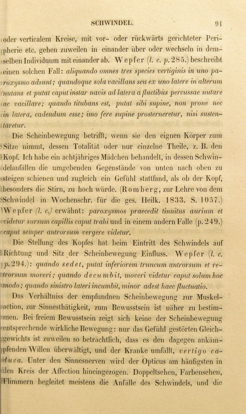 oder verticalem Kreise, mit vor- oder riickwarts gerichteter Peri- pherie etc. gehen zuweilen in einander liber oder wechseln in dem- selben Individuum mit einander ab. Wepfer (/. c. p. 285.) beschreibt .einen solchen Fall: aliquando omnes Ires species vertiginis in uno pa- roxysmo adsunt; quandoque solavacillcms sen ex uno latere in alterum nutans el putat caput instar navis ad latera a fluctibus percussae nutate ac vacillate; quando tilubans est, putat sibi supine, non prone nec in latera, cadendum esse; imo fere supine proslerneretur, nisi susten- taretur. Die Seheinbewegung betrifft, wenn sie den eignen Ivorper zum ' Sitze nimmt, dessen Totalitat oder nur einzelne Theile, z. B. den 1 Ivopf. Ich habe ein achtjahriges Madchen behandelt, in dessen Schwin- delanfallen die umgebenden Gegenstande von unten nach oben zu ^steigen schienen und zugleich ein Gefiihl stattfand, als ob der Kopf, djesonders die Stirn, zu boch wiirde. (Romberg, zurLelire von dem \Schwindel in Wochenschr. fur die ges. Heilk. 1833. S. 1057.) 'Wepfer (l. c.J erwahnt: paroxysnios praecedit tinnitus aurium et i videtur sursum capillis caput train und in einem andernFalle (p. 240.) caput semper antrorsum vergere videtur. Die Stellung des Kopfes hat beim Eintritt des Schwindels auf Richtung und Sitz der Seheinbewegung Einduss. Wepfer (/. c. p. 204.): quando sedet, putat inferiorem truncum antrorsum et re- trorsum mover!'; quando d ecu mb it, moveri videtur caput solum hoc modo; quando sinistro lateri incumbit, minor eldest haec fluctuatio. Das Verhaltniss der empfundnen Seheinbewegung zur Muskel- aelion, zur Sinuesthatigkeit, zum Bewusstsein ist naher zu bestim- men. Bei freiem Bewusstsein zeigt sich keine der Scbeinbewegung • entsprechende wirkliche Bewegung: nur das Gefuhl gestorten Gleich- cgewichts ist zuweilen so betrachtlich, dass es den dagegen ankam- Ipfenden Widen iiberwaltigt, und der Kranke umfallt, vertigo ca- duca. Unter den Sinncsnerven wird der Opticus am hatifigsten in den Kreis der Affection hineingezogen. Doppeltsehen, Farbensehen, IFlimmern begleitet moistens die Anfalle des Schwindels, und die