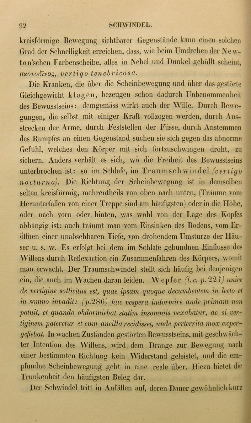 kreisformige Bewegung sichtbarer Gegenstande kann einen solclien Grad der Schnelligkeit erreichen, dass, wie bcim Umdrehen der Ne w- ton’schen Farbenscheibe, alles in Nebel und Dunkel gehullt scheint, oxozodhog, vertigo tenebricosa. Die Kranken, die uber die Scheinbewegung und uber das gestorte Gleichgewicbt klagen, bezeugen schon dadurch Unbenommenheil des Bewusstseins: demgemiiss wirkt auch der Wille. Durch Bewe- gungen, die selbst mit einiger Kraft vollzogen werden, durch Aus- strecken der Arme, durch Feststellen der Fi'isse, durch Anstemmen des Rumpfes an einen Gegenstand suchen sie sich gegen das abnorme Gefiihl, welches den K5rper mit sich fortzuschwingen droht, zu sichern. Anders verhalt es sich, wo die Freiheit des Bewusstseins unterbrochen ist: so im Schlafe, im Traumsch win del (vertigo nocturna). Die Richtung der Scheinbewegung ist in demselben selten kreisformig, mehrentheils von oben nach unten, (Traume vom Herunterfallen von einer Treppe sind am haufigsten) oder in die Holie, oder nach vorn oder hinten, was wohl von der Lage des Kopfes abhiingig ist: aucli traumt man vom Einsinken des Bodens, vom Er- offnen einer unabsehbaren Tiefe, von drohendem Umsturze der Hau- ser u. s. w. Es erfolgt bei dem im Schlafe gebundnen Einflusse des Widens durch Rellexaction ein Zusammenfahren des Ivorpers, womit man erwacht. Der Traumschwindel stellt sich haufig bei denjenigen ein, die auch im Wachen daran leiden. Wepfer (l. c. p. '221) unice de vertigine sollicitus est, quae ipsam quoque decumbentem in lecto el in somno invadit: (p. 2S6J hac vesper a indormire ande primam non potuit, el quando obdormiebat statirn insomniis vexabatur, ac si vcr- liginem paleretur el cum ancilla recidisset, unde perterrita mox exper- gefiebat. In wachen Zustiinden gestorten Bewusstseins, mit geschwach- ter Intention des Widens, wird. dem Drange zur Bewegung nach einer bestimmten Richtung kein Widcrstand geleistet, und die ein- pfundne Scheinbewegung geht in eine reale uber. Iliezu bietet die Trunkenheit den haufigsten Beleg dar. Der Schwindcl tritt in Anfaden auf, deren Dauer gewohnlick kurz