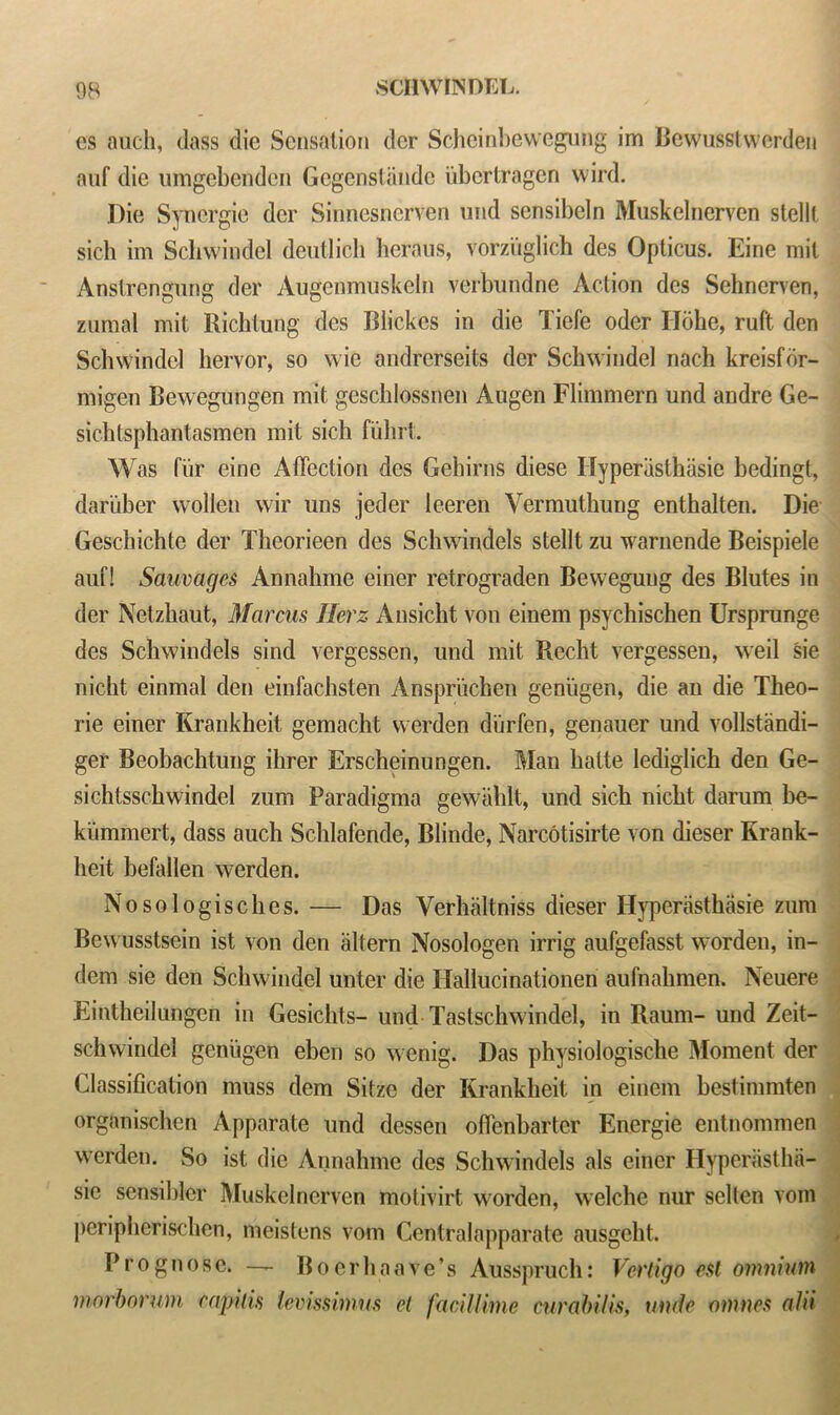 cs auch, dass die Sensation dcr Scheinbewegung im Bewusstwerden auf die umgebenden Gegenstande iibertragen wird. Die Synergie dcr Sinncsncrven uud sensibcln Muskelnerven stellt sich im Schwindel deutlich heraus, vorzuglich des Opticus. Eine mil Anstrengung der Augenmuskeln verbundne Action des Sehnerven, zumal mit Richlung des Blickes in die Tiefe oder Ilbhe, ruft den Schwindel hervor, so wie andrerseits der Schwindel nach kreisfor- migen Bewegungen mit geschlossnen Augen Flimmern und andre Ge- sichtsphantasmen mit sich fiihrt. Was fur eine Affection des Gehirns diese Ilyperasthasie bedingt, dariiher wollen wir uns jeder leeren Yermuthung enthalten. Die Geschichte der Theorieen des Schwindels stellt zu warnende Beispiele auf! Sauvagcs Annahme einer retrograden Bewegung des Blutes in der Netzhaut, Marcus Herz Ansicht von einem psychischen Ursprunge des Schwindels sind vergessen, und mit Recht vergessen, weil sie nicht einmal den einfachsten Anspriichen genligen, die an die Theo- rie einer Krankheit gemacht werden diirfen, genauer und vollstandi- ger Beobachtung ilirer Erscheinungen. Man halte lediglich den Ge- sichtsschwindel zum Paradigma gewahlt, und sich nicht darum be- kummert, dass auch Schlafende, Blinde, Narcotisirte von dieser Krank- heit befallen werden. Nosologisches. — Das Verhaltniss dieser Hyperasthiisie zum Bewusstsein ist von den altern Nosologen irrig aufgefasst worden, in- dem sie den Schwindel unter die Ilallucinationen aufnahmen. Neuere Eintheilungen in Gesichts- und Tastschwindel, in Raum- und Zeit- schwindel geni'igen eben so wenig. Das physiologische Moment der Classification muss dem Sitze der Krankheit in einem bestimmten organischen Apparate und (lessen ofienbarter Energie entnommen werden. So ist die Annahme des Schwindels als einer Hyperiistha- sie sensibler Muskelnerven motivirt worden, welche nur sellen vom peripherischen, meistens vom Centralapparate ausgeht. Prognose. — B o e r h a a v e ’ s Ausspruch: Vertigo est omnium morborum capitis lemssimus et facillimc curabilis, unde mnnes alii