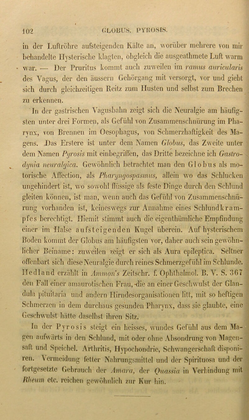 in der Luftiohre aufsteigenden Kiilte an, woriiber rnehrere von mir behandelte Hysterische klagten, obgleich die ausgeathmete Luft warm * war. — Der Pruritus kommt auch zuweilen im ramus auricularis des Vagus, der den aussern Gehorgang mit versorgt, vor und giebt sicli durch gleicbzeitigen Reitz zum Husten und selbst zum Brechen zu erkennen. In der gastrischen Vagusbahn zeigt sicb die Neuralgie am hiiufig- sten unter drei For men, als Gefuhl von Zusammenschn'urung im Pha- rynx, von Brennen im Oesophagus, von Schmerzhaftigkeit des Ma- gens. Das Erstere ist unter dem Namen Globus, das Zweite unter dem Namen Pyrosis mit einbegriffen, das Britte bezeichne ich Gastro- dynia neuralgica. Gewohnlich betrachtet man den Globus als mo- torische Affection, als Pharyngospasmus, allein wo das Schlucken ungehindert ist, wo sowohl flussige als feste Binge durch den Schlund gleiten konnen, ist man, wenn auch das Gefuhl von Zusammenschuu- rung vorhanden ist, keineswegs zur Annahme eines Schlundkram- pfes berechtigt. Hiemit sti'mmt auch die eigenthumliche Empfindung einer im Halse aufsteigenden Kugel iiberein. Auf hysterischem Boden kommt der Globus am haufigsten vor, daher auch sein gewolni- licher Beiname: zuweilen zeigt er sicli als Aura epileptica. Seltner offenbart sich diese Neuralgie durch reines Schmerzgefiihl im Schlunde. Hedland erzahlt in Ammons Zeitschr. f. Ophthalmol. B. V. S. 3G7 den Fall einer amaurotischen Frau,-die an einer Geschwulst der Glan- dula pituitaria und andern Hirndesorganisationen litt, mit so heftigen Schmerzen in dem durchaus gesunden Pharynx, dass sie glaubte, einc Geschwulst hatte daselbst ihren Sitz. In dcr Pyrosis steigt ein heisses, wundes Gefuhl aus dem Ma- gen aufwiirts in den Schlund, mit oder ohne Absondrung von Magen- salt und Speichel. Arthritis, Hypochondrie, Schwangerschaft disponi- ren. A ermeidung fetter Nahrungsmiltel und der Spirituosa und der fortgesetzte Gebrauch der Amara, dcr Quassia in Verbindung mit Rheum etc. rcichen gewohnlich zur Kur him