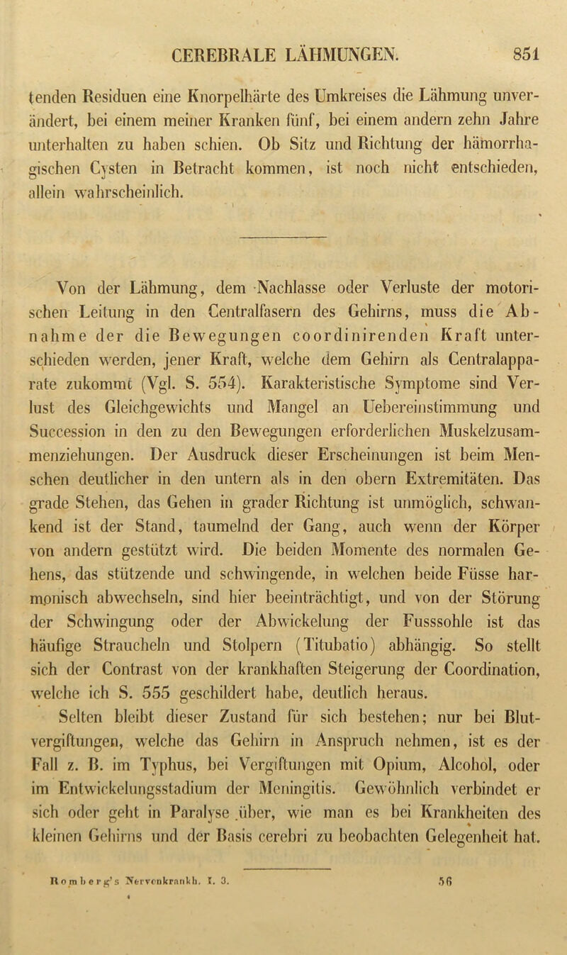 tenden Residuen eine Knorpelharte des Umkreises die Lahmung unver- andert, bei einem meiner Kranken fiinf, bei einem andern zehn Jahre unterhalten zu haben schien. Ob Sitz und Richtung der hamorrha- gischen Cysten in Betracht kommen, ist noch nicht entschieden, allein wahrscheinlich. Yon der Lahmung, dem Nachlasse oder Verluste der motori- schen Leilung in den Centralfasern des Gehirns, muss die Ab- nahme der die Bewegungen coordinirenden Kraft unter- schieden werden, jener Kraft, welche dem Gehirn als Centralappa- rate zukommc (Vgl. S. 554). Karakteristische Symptome sind Ver- lust des Gleichgewichts und Mangel an Uebereinstimmung und Succession in den zu den Bewegungen erforderlichen Muskelzusam- menziehungen. Der Ausdruck dieser Erscheinungen ist beim Men- schen deutlicher in den untern als in den obern Extremitaten. Das grade Stehen, das Gehen in grader Richtung ist unmoglich, schwan- kend ist der Stand, taumelnd der Gang, auch wenn der Korper von andern gestiitzt wird. Die beiden Momente des normalen Ge- hens, das stiitzende und schwingende, in welchen beide Fiisse har- mpnisch abwechseln, sind hier beeintrachtigt, und von der Storung der Schwingung oder der Abwickelung der Fusssohle ist das haufige Straucheln und Stolpern (Titubatio) abbangig. So stellt sich der Contrast von der krankhaften Steigerung der Coordination, welche ich S. 555 geschildert habe, deutlich heraus. Selten bleibt dieser Zustand fur sich bestehen; nur bei Blut- vergiftungen, wrelche das Gehirn in Anspruch nehmen, ist es der Fall z. B. im Typhus, bei Vergiftungcn mit Opium, Alcohol, oder im Entwickelungsstadium der Meningitis. Gewohnlich verbindet er sich oder geht in Paralyse .uber, wie man es bei Krankheiten des kleinen Gehirns und der Basis cerebri zu beobachten Gelegenheit hat. Ho rn berg’s NervonkranU). I. 3. 56