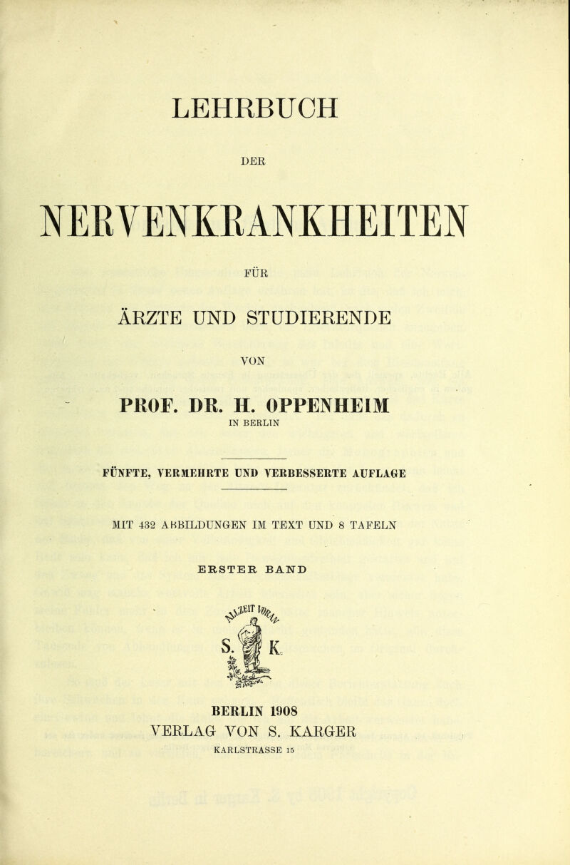 LEHRBUCH DER NERVENKRANKHEITEN FÜR ÄRZTE UND STUDIERENDE VON PROF. DR. H. OPPENHEIM IN BERLIN FÜNFTE, VERMEHRTE UND VERBESSERTE AUFLAGE MIT 432 ABBILDUNGEN IM TEXT UND 8 TAFELN ERSTER BAND BERLIN 1908 VERLAG VON S. KARGER KARLSTRASSE 15