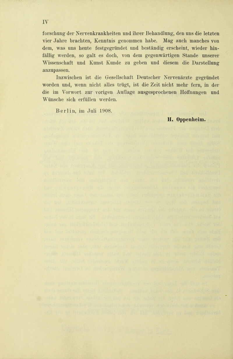 f orschung der Nervenkrankheiten und ihrer Behandlung, den uns die letzten vier Jahre brachten, Kenntnis genommen habe. Mag auch manches von dem, was uns heute festgegründet und beständig erscheint, wieder hin- fällig werden, so galt es doch, von dem gegenwärtigen Stande unserer Wissenschaft und Kunst Kunde zu geben und diesem die Darstellung anzupassen. Inzwischen ist die Gesellschaft Deutscher Nervenärzte gegründet worden und, wenn nicht alles trügt, ist die Zeit nicht mehr fern, in der die im Vorwort zur vorigen Auflage ausgesprochenen Hofnungen und Wünsche sich erfüllen werden. Berlin, im Juli 1908.