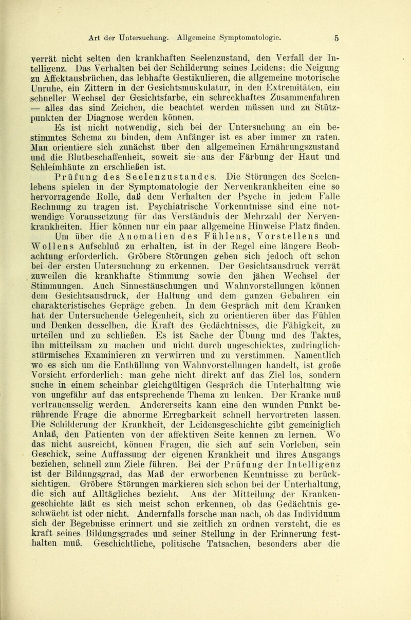verrät nicht selten den krankhaften Seelenzustand, den Verfall der In- telligenz. Das Verhalten bei der Schilderung seines Leidens: die Neigung zu Affektausbrüchen, das lebhafte Gestikulieren, die allgemeine motorische Unruhe, ein Zittern in der Gesichtsmuskulatur, in den Extremitäten, ein schneller Wechsel der Gesichtsfarbe, ein schreckhaftes Zusammenfahren — alles das sind Zeichen, die beachtet werden müssen und zu Stütz- punkten der Diagnose werden können. Es ist nicht notwendig, sich bei der Untersuchung an ein be- stimmtes Schema zu binden, dem Anfänger ist es aber immer zu raten. Man orientiere sich zunächst über den allgemeinen Ernährungszustand und die Blutbeschaffenheit, soweit sie aus der Färbung der Haut und Schleimhäute zu erschließen ist. Prüfung des Seelenzustandes. Die Störungen des Seelen- lebens spielen in der Symptomatologie der Nervenkrankheiten eine so hervorragende Rolle, daß dem Verhalten der Psyche in jedem Falle Rechnung zu tragen ist. Psychiatrische Vorkenntnisse sind eine not- wendige Voraussetzung für das Verständnis der Mehrzahl der Nerven- krankheiten. Hier können nur ein paar allgemeine Hinweise Platz finden. Um über die Anomalien des Fühlens, Vorstellens und Wollens Aufschluß zu erhalten, ist in der Regel eine längere Beob- achtung erforderlich. Gröbere Störungen geben sich jedoch oft schon bei der ersten Untersuchung zu erkennen. Der Gesichtsausdruck verrät zuweilen die krankhafte Stimmung sowie den jähen Wechsel der Stimmungen. Auch Sinnestäuschungen und Wahnvorstellungen können dem Gesichtsausdruck, der Haltung und dem ganzen Gebahren ein charakteristisches Gepräge geben. In dem Gespräch mit dem Kranken hat der Untersuchende Gelegenheit, sich zu orientieren über das Fühlen und Denken desselben, die Kraft des Gedächtnisses, die Fähigkeit, zu urteilen und zu schließen. Es ist Sache der Übung und des Taktes, ihn mitteilsam zu machen und nicht durch ungeschicktes, zudringlich- stürmisches Examinieren zu verwirren und zu verstimmen. Namentlich wo es sich um die Enthüllung von Wahnvorstellungen handelt, ist große Vorsicht erforderlich: man gehe nicht direkt auf das Ziel los, sondern suche in einem scheinbar gleichgültigen Gespräch die Unterhaltung wie von ungefähr auf das entsprechende Thema zu lenken. Der Kranke muß vertrauensselig werden. Andererseits kann eine den wunden Punkt be- rührende Frage die abnorme Erregbarkeit schnell hervortreten lassen. Die Schilderung der Krankheit, der Leidensgeschichte gibt gemeiniglich Anlaß, den Patienten von der affektiven Seite kennen zu lernen. Wo das nicht ausreicht, können Fragen, die sich auf sein Vorleben, sein Geschick, seine Auffassung der eigenen Krankheit und ihres Ausgangs beziehen, schnell zum Ziele führen. Bei der Prüfung der Intelligenz ist der Bildungsgrad, das Maß der erworbenen Kenntnisse zu berück- sichtigen. Gröbere Störungen markieren sich schon bei der Unterhaltung, die sich auf Alltägliches bezieht. Aus der Mitteilung der Kranken- geschichte läßt es sich meist schon erkennen, ob das Gedächtnis ge- schwächt ist oder nicht. Andernfalls forsche man nach, ob das Individuum sich der Begebnisse erinnert und sie zeitlich zu ordnen versteht, die es kraft seines Bildungsgrades und seiner Stellung in der Erinnerung fest- halten muß. Geschichtliche, politische Tatsachen, besonders aber die