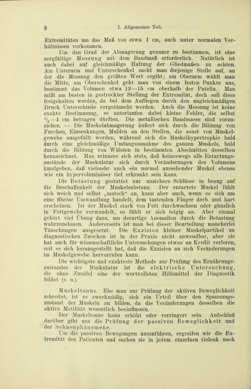 Extremitäten um das Maß von etwa 1 cm, auch unter normalen Ver- hältnissen vorkommen. Um den Grad der Abmagerung genauer zu bestimmen, ist eine sorgfältige Messung mit dem Bandmaß erforderlich. Natürlich ist auch dabei auf gleichmäßige Haltung der Gliedmaßen zu achten. Am Unterarm und Unterschenkel sucht man diejenige Stelle auf. an der die Messung den größten Wert ergibt; am Oberarm wählt man die Mitte, am Oberschenkel geht man von einem festen Punkte aus, bestimmt das Volumen etwa 12—15 cm oberhalb der Patella. Man mißt am besten in gestreckter Stellung der Extremität, doch soll diese freigehalten werden, da bei dem Aufliegen durch den ungleichmäßigen Druck Unterschiede vorgetäuscht werden. Auch die Messung ist keine exakte Bestimmung, es unterlaufen dabei kleine Fehler, die selbst 1/2—1 cm betragen dürften. Die metallischen Bandmasse sind vorzu- ziehen. — Die Muskelabmagerung äußert sich durch die Bildung von Furchen, Einsenkungen, Mulden an den Stellen, die sonst von Muskel- gewebe ausgefüllt werden, während sich die Muskelhypertrophie bald durch eine gleichmäßige Umfangszunahme des ganzen Muskels, bald durch die Bildung von Wülsten in bestimmten Abschnitten desselben kennzeichnet. Man erinnere sich stets, daß keineswegs alle Entartungs- zustände der Muskulatur sich durch Veränderungen des Volumens kundgeben, daß vielmehr auch ein normal aussehender Muskel ebenso wie ein hypervoluminöser tief erkrankt sein kann. Die Betastung gestattet nur unsichere Schlüsse in bezug auf die Beschaffenheit der Muskelsubstanz. Der entartete Muskel fühlt sich weich und selbst „matsch an, kann aber auch, wenn es sich um eine fibröse Umwandlung handelt, dem tastenden Finger derb und hart erscheinen. Ist der Muskel stark von Fett durchwachsen oder gänzlich in Fettgewebe verwandelt, so fühlt er sich teigig an. Aber einmal gehört viel Übung dazu, um derartige Anomalien durch die Betastung wahrzunehmen. Andererseits ist man bei dieser Beurteilung mancherlei Täuschungen ausgesetzt. Die Exzision kleiner Muskelpartikel zu diagnostischen Zwecken ist in der Praxis nicht anwendbar, aber sie hat auch für wissenschaftliche Untersuchungen etwas an Kredit verloren, seit es sich herausgestellt hat, daß die Exzision an sich Veränderungen im Muskelgewebe hervorrufen kann. Die wichtigste und exakteste Methode zur Prüfung des Ernährungs- zustandes der Muskulatur ist die elektrische Untersuchung, die ohne Zweifel eins der wertvollsten Hilfsmittel der Diagnostik bildet (s. u.). Muskeltonus. Ehe man zur Prüfung der aktiven Beweglichkeit schreitet, ist es zweckmäßig, sich ein Urteil über den Spannungs- zustand der Muskeln zu bilden, da die Veränderungen desselben die aktive Motilität wesentlich beeinflussen. Der Muskeltonus kann erhöht oder verringert sein. Aufschluß darüber gibt uns die Prüfung der passiven Beweglichkeit und der Sehnenphänomene. Um die passiven Bewegungen auszuführen, ergreifen wir die Ex- tremität des Patienten und suchen sie in jedem einzelnen Gelenk nach