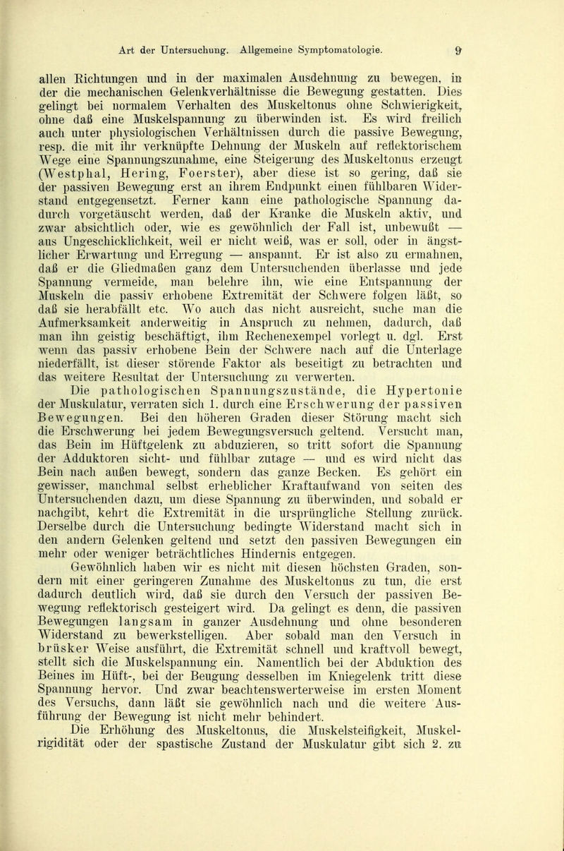 allen Richtungen und in der maximalen Ausdehnung zu bewegen, in der die mechanischen Gelenkverhältnisse die Bewegung gestatten. Dies gelingt bei normalem Verhalten des Muskeltonus ohne Schwierigkeit, ohne daß eine Muskelspannung zu überwinden ist. Es wird freilich auch unter physiologischen Verhältnissen durch die passive Bewegung, resp. die mit ihr verknüpfte Dehnung der Muskeln auf reflektorischem Wege eine Spannungszunahme, eine Steigerung des Muskeltonus erzeugt (Westphal, Hering, Fo er st er), aber diese ist so gering, daß sie der passiven Bewegung erst an ihrem Endpunkt einen fühlbaren Wider- stand entgegensetzt. Ferner kann eine pathologische Spannung da- durch vorgetäuscht werden, daß der Kranke die Muskeln aktiv, und zwar absichtlich oder, wie es gewöhnlich der Fall ist, unbewußt — aus Ungeschicklichkeit, weil er nicht weiß, was er soll, oder in ängst- licher Erwartung und Erregung — anspannt. Er ist also zu ermahnen, daß er die Gliedmaßen ganz dem Untersuchenden überlasse und jede Spannung vermeide, man belehre ihn, wie eine Entspannung der Muskeln die passiv erhobene Extremität der Schwere folgen läßt, so daß sie herabfällt etc. Wo auch das nicht ausreicht, suche man die Aufmerksamkeit anderweitig in Anspruch zu nehmen, dadurch, daß man ihn geistig beschäftigt, ihm Rechenexempel vorlegt u. dgl. Erst wenn das passiv erhobene Bein der Schwere nach auf die Unterlage niederfällt, ist dieser störende Faktor als beseitigt zu betrachten und das weitere Resultat der Untersuchimg zu verwerten. Die pathologischen Spannungszustände, die Hypertonie der Muskulatur, verraten sich 1. durch eine Erschwerung der passiven Bewegungen. Bei den höheren Graden dieser Störung macht sich die Erschwerung bei jedem Bewegungsversuch geltend. Versucht man, das Bein im Hüftgelenk zu abduzieren, so tritt sofort die Spannung der Adduktoren sieht- und fühlbar zutage — und es wird nicht das Bein nach außen bewegt, sondern das ganze Becken. Es gehört ein gewisser, manchmal selbst erheblicher Kraftaufwand von Seiten des Untersuchenden dazu, um diese Spannung zu überwinden, und sobald er nachgibt, kehrt die Extremität in die ursprüngliche Stellung zurück. Derselbe durch die Untersuchung bedingte Widerstand macht sich in den andern Gelenken geltend und setzt den passiven Bewegungen ein mehr oder weniger beträchtliches Hindernis entgegen. Gewöhnlich haben wir es nicht mit diesen höchsten Graden, son- dern mit einer geringeren Zunahme des Muskeltonus zu tun, die erst dadurch deutlich wird, daß sie durch den Versuch der passiven Be- wegung reflektorisch gesteigert wird. Da gelingt es denn, die passiven Bewegungen langsam in ganzer Ausdehnung und ohne besonderen Widerstand zu bewerkstelligen. Aber sobald man den Versuch in brüsker Weise ausführt, die Extremität schnell und kraftvoll bewegt, stellt sich die Muskelspannung ein. Namentlich bei der Abduktion des Beines im Hüft-, bei der Beugung desselben im Kniegelenk tritt diese Spannung hervor. Und zwar beachtenswerterweise im ersten Moment des Versuchs, dann läßt sie gewöhnlich nach und die weitere Aus- führung der Bewegung ist nicht mehr behindert. Die Erhöhung des Muskeltonus, die Muskelsteifigkeit, Muskel- rigidität oder der spastische Zustand der Muskulatur gibt sich 2. zu