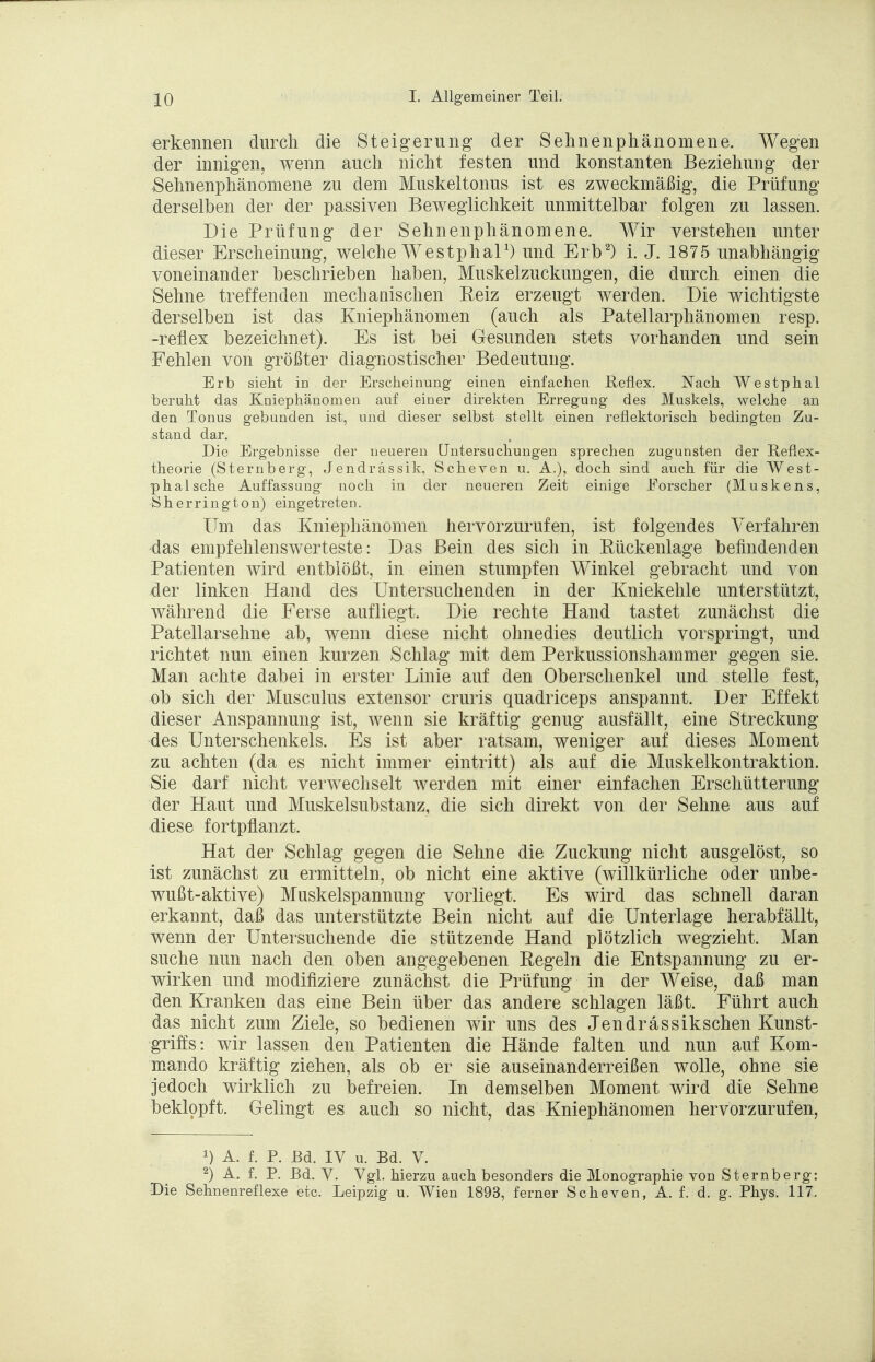 erkennen durch die Steigerung der Sehnenphänomene. Wegen der innigen, wenn auch nicht festen und konstanten Beziehung der Sehnenphänomene zu dem Muskeltonus ist es zweckmäßig, die Prüfung derselben der der passiven Beweglichkeit unmittelbar folgen zu lassen. Die Prüfung der Sehnenphänomene. Wir verstehen unter dieser Erscheinung, welche Westphal1) und Erb2) i. J. 1875 unabhängig voneinander beschrieben haben, Muskelzuckungen, die durch einen, die Sehne treffenden mechanischen Reiz erzeugt werden. Die wichtigste derselben ist das Kniephänomen (auch als Patellarphänomen resp. -reflex bezeichnet). Es ist bei Gesunden stets vorhanden und sein Fehlen von größter diagnostischer Bedeutung. Erb sieht in der Erscheinung einen einfachen Reflex. Nach Westphal beruht das Kniephänomen auf einer direkten Erregung des Muskels, welche an den Tonus gebunden ist, und dieser selbst stellt einen reflektorisch bedingten Zu- stand dar. Die Ergebnisse der neueren Untersuchungen sprechen zugunsten der Reflex- theorie (Sternberg, Jendrässik, Scheven u. A.), doch sind auch für die West- phalsche Auffassung noch in der neueren Zeit einige Forscher (Muskens, Sherrington) eingetreten. Um das Kniephänomen hervorzurufen, ist folgendes Verfahren das empfehlenswerteste: Das Bein des sich in Rückenlage befindenden Patienten wird entblößt, in einen stumpfen Winkel gebracht und von der linken Hand des Untersuchenden in der Kniekehle unterstützt, während die Ferse aufliegt. Die rechte Hand tastet zunächst die Patellarsehne ab, wenn diese nicht ohnedies deutlich vorspringt, und richtet nun einen kurzen Schlag mit dem Perkussionshammer gegen sie. Man achte dabei in erster Linie auf den Oberschenkel und stelle fest, ob sich der Musculus extensor cruris quadriceps anspannt. Der Effekt dieser Anspannung ist, wenn sie kräftig genug ausfällt, eine Streckung des Unterschenkels. Es ist aber ratsam, weniger auf dieses Moment zu achten (da es nicht immer eintritt) als auf die Muskelkontraktion. Sie darf nicht verwechselt werden mit einer einfachen Erschütterung der Haut und Muskelsubstanz, die sich direkt von der Sehne aus auf diese fortpflanzt. Hat der Schlag gegen die Sehne die Zuckung nicht ausgelöst, so ist zunächst zu ermitteln, ob nicht eine aktive (willkürliche oder unbe- wußt-aktive) Muskelspannung vorliegt. Es wird das schnell daran erkannt, daß das unterstützte Bein nicht auf die Unterlage herabfällt, wenn der Untersuchende die stützende Hand plötzlich wegzieht. Man suche nun nach den oben angegebenen Regeln die Entspannung zu er- wirken und modifiziere zunächst die Prüfung in der Weise, daß man den Kranken das eine Bein über das andere schlagen läßt. Führt auch das nicht zum Ziele, so bedienen wir uns des Jendrässikschen Kunst- griffs: wir lassen den Patienten die Hände falten und nun auf Kom- mando kräftig ziehen, als ob er sie auseinanderreißen wolle, ohne sie jedoch wirklich zu befreien. In demselben Moment wird die Sehne beklopft. Gelingt es auch so nicht, das Kniephänomen hervorzurufen, *) A. f. P. ßd. IV u. Bd. V. 2) A. f. P. Bd. V. Vgl. hierzu auch besonders die Monographie von Sternberg: Die Sehnenreflexe etc. Leipzig u. Wien 1893, ferner Scheven, A. f. d. g. Phys. 117.