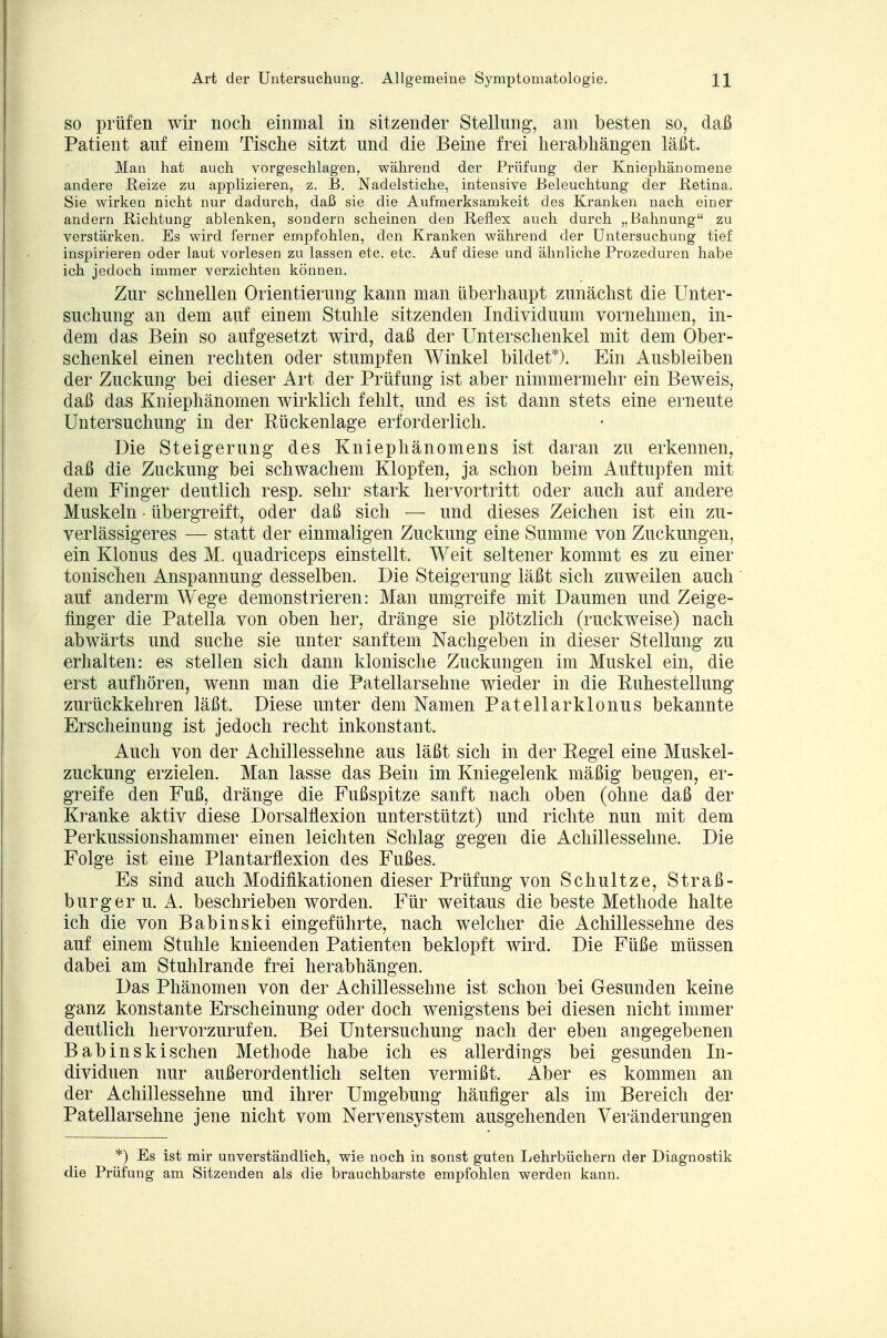 so prüfen wir noch einmal in sitzender Stellung, am besten so, daß Patient auf einem Tische sitzt und die Beine frei herabhängen läßt. ]\lan hat auch vorgeschlagen, während der Prüfung der Kniephänomene andere Reize zu applizieren, z. B. Nadelstiche, intensive Beleuchtung der Betina. Sie wirken nicht nur dadurch, daß sie die Aufmerksamkeit des Kranken nach einer andern Richtung ablenken, sondern scheinen den Reflex auch durch „Bahnung zu verstärken. Es wird ferner empfohlen, den Kranken während der Untersuchung tief inspirieren oder laut vorlesen zu lassen etc. etc. Auf diese und ähnliche Prozeduren habe ich jedoch immer verzichten können. Zur schnellen Orientierung kann man überhaupt zunächst die Unter- suchung an dem auf einem Stuhle sitzenden Individuum vornehmen, in- dem das Bein so aufgesetzt wird, daß der Unterschenkel mit dem Ober- schenkel einen rechten oder stumpfen Winkel bildet*). Ein Ausbleiben der Zuckung bei dieser Art der Prüfung ist aber nimmermehr ein Beweis, daß das Kniephänomen wirklich fehlt, und es ist dann stets eine erneute Untersuchung in der Bückenlage erforderlich. Die Steigerung des Kniephänomens ist daran zu erkennen, daß die Zuckung bei schwachem Klopfen, ja schon beim Auftupfen mit dem Finger deutlich resp. sehr stark hervortritt oder auch auf andere Muskeln • übergreift, oder daß sich — und dieses Zeichen ist ein zu- verlässigeres — statt der einmaligen Zuckung eine Summe von Zuckungen, ein Klonus des M. quadriceps einstellt. Weit seltener kommt es zu einer tonischen Anspannung desselben. Die Steigerung läßt sich zuweilen auch auf anderm Wege demonstrieren: Man umgreife mit Daumen und Zeige- finger die Patella von oben her, dränge sie plötzlich (ruckweise) nach abwärts und suche sie unter sanftem Nachgeben in dieser Stellung zu erhalten: es stellen sich dann klonische Zuckungen im Muskel ein, die erst aufhören, wenn man die Patellarsehne wieder in die Buhestellung zurückkehren läßt. Diese unter dem Namen Patellarklonus bekannte Erscheinung ist jedoch recht inkonstant. Auch von der Achillessehne aus läßt sich in der Begel eine Muskel- zuckung erzielen. Man lasse das Bein im Kniegelenk mäßig beugen, er- greife den Fuß, dränge die Fußspitze sanft nach oben (ohne daß der Kranke aktiv diese Dorsalflexion unterstützt) und richte nun mit dem Perkussionshammer einen leichten Schlag gegen die Achillessehne. Die Folge ist eine Plantarflexion des Fußes. Es sind auch Modifikationen dieser Prüfung von Schultze, Straß- burger u. A. beschrieben worden. Für weitaus die beste Methode halte ich die von Babinski eingeführte, nach welcher die Achillessehne des auf einem Stuhle knieenden Patienten beklopft wird. Die Füße müssen dabei am Stuhlrande frei herabhängen. Das Phänomen von der Achillessehne ist schon bei Gesunden keine ganz konstante Erscheinung oder doch wenigstens bei diesen nicht immer deutlich hervorzurufen. Bei Untersuchung nach der eben angegebenen Babinskischen Methode habe ich es allerdings bei gesunden In- dividuen nur außerordentlich selten vermißt. Aber es kommen an der Achillessehne und ihrer Umgebung häufiger als im Bereich der Patellarsehne jene nicht vom Nervensystem ausgehenden Veränderungen *) Es ist mir unverständlich, wie noch in sonst guten Lehrbüchern der Diagnostik die Prüfung am Sitzenden als die brauchbarste empfohlen werden kann.