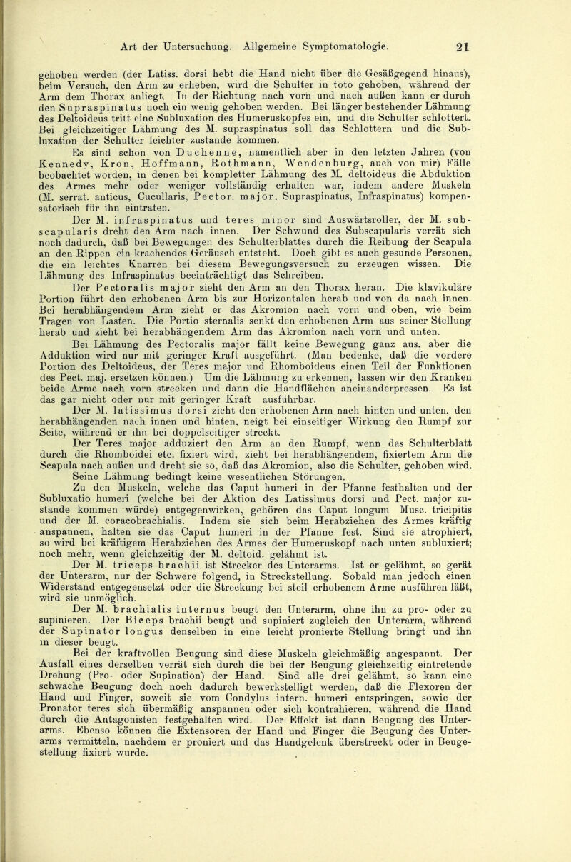 gehoben werden (der Latiss. dorsi hebt die Hand nicht über die Gesäßgegend hinaus), beim Versuch, den Arm zu erheben, wird die Schulter in toto gehoben, während der Arm dem Thorax anliegt. In der Richtung nach vorn und nach außen kann er durch den Supraspinatus noch ein wenig gehoben werden. Bei länger bestehender Lähmung des Deltoideus tritt eine Subluxation des Humeruskopfes ein, und die Schulter schlottert. Bei gleichzeitiger Lähmung des M. supraspinatus soll das Schlottern und die Sub- luxation der Schulter leichter zustande kommen. Es sind schon von Duchenne, namentlich aber in den letzten Jahren (von Kennedy, Krön, Hoffmann, Rothmann, Wendenburg, auch von mir) Fälle beobachtet worden, in denen bei kompletter Lähmung des M. deltoideus die Abduktion des Armes mehr oder weniger vollständig erhalten war, indem andere Muskeln (M. serrat. anticus, Cucullaris, Pector. major. Supraspinatus, Infraspinatus) kompen- satorisch für ihn eintraten. Der M. infraspinatus und teres minor sind Auswärtsroller, der M. sub- scapularis dreht den Arm nach innen. Der Schwund des Subscapularis verrät sich noch dadurch, daß bei Bewegungen des Schulterblattes durch die Beibung der Scapula an den Bippen ein krachendes Geräusch entsteht. Doch gibt es auch gesunde Personen,, die ein leichtes Knarren bei diesem Bewegungsversuch zu erzeugen wissen. Die Lähmung des Infraspinatus beeinträchtigt das Schreiben. Der Pectorali s. maj or zieht den Arm an den Thorax heran. Die klavikuläre Portion führt den erhobenen Arm bis zur Horizontalen herab und von da nach innen. Bei herabhängendem Arm zieht er das Akromion nach vorn und oben, wie beim Tragen von Lasten. Die Portio sternalis senkt den erhobenen Arm aus seiner Stellung herab und zieht bei herabhängendem Arm das Akromion nach vorn und unten. Bei Lähmung des Pectoralis major fällt keine Bewegung ganz aus, aber die Adduktion wird nur mit geringer Kraft ausgeführt. (Man bedenke, daß die vordere Portion-des Deltoideus, der Teres major und Bhomboideus einen Teil der Funktionen des Pect. maj. ersetzen können.) Um die Lähmung zu erkennen, lassen wir den Kranken beide Arme nach vorn strecken und dann die Handflächen aneinanderpressen. Es ist das gar nicht oder nur mit geringer Kraft ausführbar. Der M. latissimus dorsi zieht den erhobenen Arm nach hinten und unten, den herabhängenden nach innen und hinten, neigt bei einseitiger Wirkung den Rumpf zur Seite, während er ihn bei doppelseitiger streckt. Der Teres major adduziert den Arm an den Rumpf, wenn das Schulterblatt durch die Rhomboidei etc. fixiert wird, zieht bei herabhängendem, fixiertem Arm die Scapula nach außen und dreht sie so, daß das Akromion, also die Schulter, gehoben wird. Seine Lähmung bedingt keine wesentlichen Störungen. Zu den Muskeln, welche das Caput humeri in der Pfanne festhalten und der Subluxatio humeri (welche bei der Aktion des Latissimus dorsi und Pect, major zu- stande kommen würde) entgegenwirken, gehören das Caput longum Muse, trieipitis und der M. coracobrachialis. Indem sie sich beim Herabziehen des Armes kräftig anspannen, halten sie das Caput humeri in der Pfanne fest. Sind sie atrophiert, so wird bei kräftigem Herabziehen des Armes der Humeruskopf nach unten subluxiert; noch mehr, wenn gleichzeitig der M. deltoid. gelähmt ist. Der M. trieeps brachii ist Strecker des Unterarms. Ist er gelähmt, so gerät der Unterarm, nur der Schwere folgend, in Streckstellung. Sobald man jedoch einen Widerstand entgegensetzt oder die Streckung bei steil erhobenem Arme ausführen läßt, wird sie unmöglich. Der M. brachialis internus beugt den Unterarm, ohne ihn zu pro- oder zu supinieren. Der Biceps brachii beugt und supiniert zugleich den Unterarm, während der Supinator longus denselben in eine leicht pronierte Stellung bringt und ihn in dieser beugt. Bei der kraftvollen Beugung sind diese Muskeln gleichmäßig angespannt. Der Ausfall eines derselben verrät sich durch die bei der Beugung gleichzeitig eintretende Drehung (Pro- oder Supination) der Hand. Sind alle drei gelähmt, so kann eine schwache Beugung doch noch dadurch bewerkstelligt werden, daß die Flexoren der Hand und Finger, soweit sie vom Condylus intern, humeri entspringen, sowie der Pronator teres sich übermäßig anspannen oder sich kontrahieren, während die Hand durch die Antagonisten festgehalten wird. Der Effekt ist dann Beugung des Unter- arms. Ebenso können die Extensoren der Hand und Finger die Beugung des Unter- arms vermitteln, nachdem er proniert und das Handgelenk überstreckt oder in Beuge- stellung fixiert wurde.