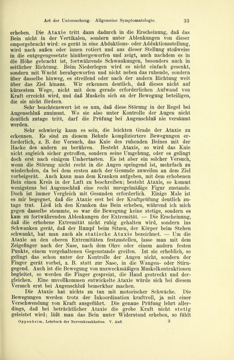 erheben. Die Ataxie tritt dann dadurch in die Erscheinung, daß das Bein nicht in der Vertikalen, sondern unter Ablenkungen von dieser emporgebracht wird: es gerät in eine Abduktions- oder Adduktionsstellung, wird nach außen oder innen rotiert und aus dieser Stellung stoßweise in die entgegengesetzte hinübergeworfen und zeigt, auch nachdem es in die Höhe gebracht ist, fortwährende Schwankungen, besonders auch in seitlicher Richtung. Beim Niederlegen wird es nicht einfach gesenkt, sondern mit Wucht herabgeworfen und nicht neben das ruhende, sondern über dasselbe hinweg, es streifend oder nach der andern Richtung weit über das Ziel hinaus. Wir erkennen deutlich, daß dieses nicht auf kürzestem Wege, nicht mit dem gerade erforderlichen Aufwand von Kraft erreicht wird, und daß Muskeln sich an der Bewegung beteiligen, die sie nicht fördern. Sehr beachtenswert ist es nun, daß diese Störung in der Regel bei Augenschluß zunimmt. Wo sie also unter Kontrolle der Augen nicht deutlich zutage tritt, darf die Prüfung bei Augenschluß nie versäumt werden. Sehr schwierig kann es sein, die leichten Grade der Ataxie zu erkennen. Es sind zu diesem Behufe kompliziertere Bewegungen er- forderlich, z. B. der Versuch, das Knie des ruhenden Beines mit der Hacke des andern zu berühren. Besteht Ataxie, so wird das Knie nicht sogleich sicher getroffen, sondern seine Umgebung, oder es gelingt doch erst nach einigem Umhertasten. Es ist aber ein solcher Versuch, wenn die Störung nicht recht in die Augen springend ist, mehrfach zu wiederholen, da bei dem ersten auch der Gesunde zuweilen an dem Ziel vorbeigerät. Auch kann man dem Kranken aufgeben, mit dem erhobenen Bein einen Kreis in der Luft zu beschreiben; besteht Ataxie, so kommt wenigstens bei Augenschluß eine recht unregelmäßige Figur zustande. Doch ist immer Vergleich mit Gesunden erforderlich. Einige Male ist es mir begegnet, daß die Ataxie erst bei der Kraftprüfung deutlich zu- tage trat. Ließ ich den Kranken das Bein erheben, während ich mich gegen dasselbe stemmte, so war die Bewegung keine stetige, sondern es kam zu fortwährenden Ablenkungen der Extremität. — Die Erscheinung, daß die erhobene Extremität nicht ruhig gehalten wird, sondern ins Schwanken gerät, daß der Rumpf beim Sitzen, der Körper beim Stehen schwankt, hat man auch als statische Ataxie bezeichnet. — Um die Ataxie an den oberen Extremitäten festzustellen, lasse man mit dem Zeigefinger nach der Nase, nach dem Ohre oder einem andern festen Punkte, einem vorgehaltenen Gegenstande greifen. Ist sie erheblich, so gelingt das schon unter der Kontrolle der Augen nicht, sondern der Finger gerät vorbei, z. B. statt zur Nase, in die Wangen- oder Stirn- gegend. Auch ist die Bewegung von unzweckmäßigen Muskelkontraktionen begleitet, so werden die Finger gespreizt, die Hand gestreckt und der- gleichen. Eine unvollkommen entwickelte Ataxie würde sich bei diesem Versuch erst bei Augenschluß bemerkbar machen. Die Ataxie hat nichts zu tun mit motorischer Schwäche. Die Bewegungen werden trotz der Inkoordination kraftvoll, ja mit einer Verschwendung von Kraft ausgeführt. Die genaue Prüfung lehrt aller- dings, daß bei beträchtlicher Ataxie die grobe Kraft nicht stetig geleistet wird; läßt man das Bein unter Widerstand erheben, so fühlt Oppenheim, Lehrbuch der Nervenkrankheiten. V. Aufl. 3