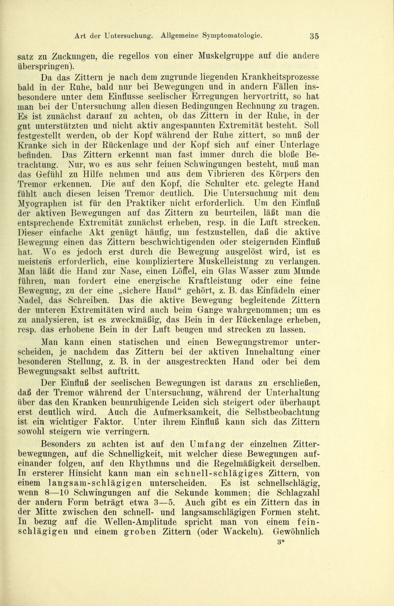 satz zu Zuckungen, die regellos von einer Muskelgruppe auf die andere überspringen). Da das Zittern je nach dem zugrunde liegenden Krankheitsprozesse bald in der Ruhe, bald nur bei Bewegungen und in andern Fällen ins- besondere unter dem Einflüsse seelischer Erregungen hervortritt, so hat man bei der Untersuchung allen diesen Bedingungen Rechnung zu tragen. Es ist zunächst darauf zu achten, ob das Zittern in der Ruhe, in der gut unterstützten und nicht aktiv angespannten Extremität besteht. Soll festgestellt werden, ob der Kopf während der Ruhe zittert, so muß der Kranke sich in der Rückenlage und der Kopf sich auf einer Unterlage befinden. Das Zittern erkennt man fast immer durch die bloße Be- trachtung. Nur, wo es aus sehr feiuen Schwingungen besteht, muß man das Gefühl zu Hilfe nehmen und aus dem Vibrieren des Körpers den Tremor erkennen. Die auf den Kopf, die Schulter etc. gelegte Hand fühlt auch diesen leisen Tremor deutlich. Die Untersuchung mit dem Myographen ist für den Praktiker nicht erforderlich. Um den Einfluß der aktiven Bewegungen auf das Zittern zu beurteilen, läßt man die entsprechende Extremität zunächst erheben, resp. in die Luft strecken. Dieser einfache Akt genügt häufig, um festzustellen, daß die aktive Bewegung einen das Zittern beschwichtigenden oder steigernden Einfluß hat. Wo es jedoch erst durch die Bewegung ausgelöst wird, ist es meistens erforderlich, eine kompliziertere Muskelleistung zu verlangen. Man läßt die Hand zur Nase, einen Löifel, ein Glas Wasser zum Munde führen, man fordert eine energische Kraftleistung oder eine feine Bewegung, zu der eine „sichere Hand gehört, z. B. das Einfädeln einer Nadel, das Schreiben. Das die aktive Bewegung begleitende Zittern der unteren Extremitäten wird auch beim Gange wahrgenommen; um es zu analysieren, ist es zweckmäßig, das Bein in der Rückenlage erheben, resp. das erhobene Bein in der Luft beugen und strecken zu lassen. Man kann einen statischen und einen Bewegungstremor unter- scheiden, je nachdem das Zittern bei der aktiven Innehaltung einer besonderen Stellung, z. B. in der ausgestreckten Hand oder bei dem Bewegungsakt selbst auftritt. Der Einfluß der seelischen Bewegungen ist daraus zu erschließen, daß der Tremor während der Untersuchung, während der Unterhaltung über das den Kranken beunruhigende Leiden sich steigert oder überhaupt erst deutlich wird. Auch die Aufmerksamkeit, die Selbstbeobachtung ist ein wichtiger Faktor. Unter ihrem Einfluß kann sich das Zittern sowohl steigern wie verringern. Besonders zu achten ist auf den Umfang der einzelnen Zitter- bewegungen, auf die Schnelligkeit, mit welcher diese Bewegungen auf- einander folgen, auf den Rhythmus und die Regelmäßigkeit derselben. In ersterer Hinsicht kann man ein schnell-schlägiges Zittern, von einem langsam-schlägigen unterscheiden. Es ist schnell schlägig, wenn 8—10 Schwingungen auf die Sekunde kommen; die Schlagzahl der andern Form beträgt etwa 3—5. Auch gibt es ein Zittern das in der Mitte zwischen den schnell- und langsamschlägigen Formen steht. In bezug auf die Wellen-Amplitude spricht man von einem fein- schlägigen und einem groben Zittern (oder Wackeln). Gewöhnlich 3*