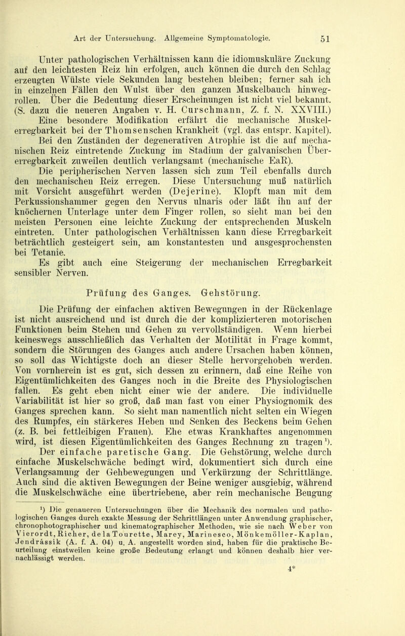 Unter pathologischen Verhältnissen kann die idiomuskuläre Zuckung auf den leichtesten Eeiz hin erfolgen, auch können die durch den Schlag erzeugten Wülste viele Sekunden lang bestehen bleiben; ferner sah ich in einzelnen Fällen den Wulst über den ganzen Muskelbauch hinweg- rolleu. Über die Bedeutung dieser Erscheinungen ist nicht viel bekannt. (S. dazu die neueren Angaben v. H. Curschmann, Z. f. N. XXVIII.) Eine besondere Modifikation erfährt die mechanische Muskel- erregbarkeit bei der Thomsenschen Krankheit (vgl das entspr. Kapitel). Bei den Zuständen der degenerativen Atrophie ist die auf mecha- nischen Beiz eintretende Zuckung im Stadium der galvanischen Über- erregbarkeit zuweilen deutlich verlangsamt (mechanische EaB). Die peripherischen Nerven lassen sich zum Teil ebenfalls durch den mechanischen Beiz erregen. Diese Untersuchung muß natürlich mit Vorsicht ausgeführt werden (Dejerine). Klopft man mit dem Perkussionshammer gegen den Nervus ulnaris oder läßt ihn auf der knöchernen Unterlage unter dem Finger rollen, so sieht man bei den meisten Personen eine leichte Zuckung der entsprechenden Muskeln eintreten. Unter pathologischen Verhältnissen kann diese Erregbarkeit beträchtlich gesteigert sein, am konstantesten und ausgesprochensten bei Tetanie. Es gibt auch eine Steigerung der mechanischen Erregbarkeit sensibler Nerven. Prüfung des Ganges. Gehstörung. Die Prüfung der einfachen aktiven Bewegungen in der Bückenlage ist nicht ausreichend und ist durch die der komplizierteren motorischen Funktionen beim Stehen und Gehen zu vervollständigen. Wenn hierbei keineswegs ausschließlich das Verhalten der Motilität in Frage kommt, sondern die Störungen des Ganges auch andere Ursachen haben können, so soll das Wichtigste doch an dieser Stelle hervorgehoben werden. Von vornherein ist es gut, sich dessen zu erinnern, daß eine Beihe von Eigentümlichkeiten des Ganges noch in die Breite des Physiologischen fallen. Es geht eben nicht einer wie der andere. Die individuelle Variabilität ist hier so groß, daß man fast von einer Physiognomik des Ganges sprechen kann. So sieht man namentlich nicht selten ein Wiegen des Bumpfes, ein stärkeres Heben und Senken des Beckens beim Gehen (z. B. bei fettleibigen Frauen). Ehe etwas Krankhaftes angenommen wird, ist diesen Eigentümlichkeiten des Ganges Bechnung zu tragen Der einfache paretische Gang. Die Gehstörung, welche durch einfache Muskelschwäche bedingt wird, dokumentiert sich durch eine Verlangsamung der Gehbewegungen und Verkürzung der Schrittlänge. Auch sind die aktiven Bewegungen der Beine weniger ausgiebig, während die Muskelschwäche eine übertriebene, aber rein mechanische Beugung *) Die genaueren Untersuchungen über die Mechanik des normalen und patho- logischen Ganges durch exakte Messung der Schrittlängen unter Anwendung graphischer, chronophotographischer und kinematographischer Methoden, wie sie nach Weber von Vierordt, Richer, de la Tourette, Marey, Marinesco, Mönkemöller-Kaplan, Jendrässik (A. f. A. 04) u. A. angestellt worden sind, haben für die praktische Be- urteilung einstweilen keine große Bedeutung erlangt und können deshalb hier ver- nachlässigt werden.