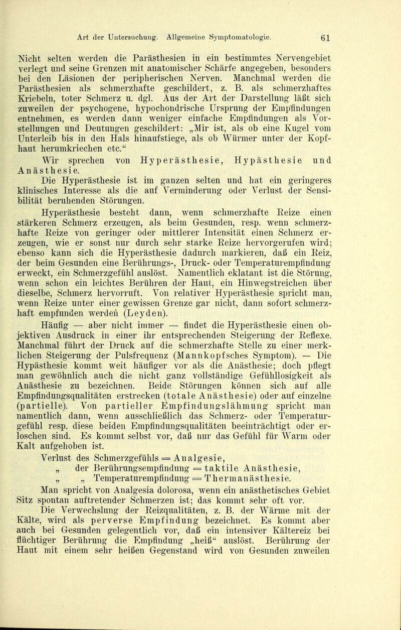 Nicht selten werden die Parästhesien in ein bestimmtes Nerven gebiet verlegt und seine Grenzen mit anatomischer Schärfe angegeben, besonders bei den Läsionen der peripherischen Nerven. Manchmal werden die Parästhesien als schmerzhafte geschildert, z. B. als schmerzhaftes Kriebeln, toter Schmerz u. dgl. Aus der Art der Darstellung läßt sich zuweilen der psychogene, hypochondrische Ursprung der Empfindungen entnehmen, es werden dann weniger einfache Empfindungen als Vor- stellungen und Deutungen geschildert: „Mir ist, als ob eine Kugel vom Unterleib bis in den Hals hinaufstiege, als ob Würmer unter der Kopf- haut herumkriechen etc. Wir sprechen von Hyperästhesie, Hypästhesie und Anästhesie. Die Hyperästhesie ist im ganzen selten und hat ein geringeres klinisches Interesse als die auf Verminderung oder Verlust der Sensi- bilität beruhenden Störungen. Hyperästhesie besteht dann, wenn schmerzhafte Eeize einen stärkeren Schmerz erzeugen, als beim Gesunden, resp. wenn schmerz- hafte Eeize von geringer oder mittlerer Intensität einen Schmerz er- zeugen, wie er sonst nur durch sehr starke Eeize hervorgerufen wird; ebenso kann sich die Hyperästhesie dadurch markieren, daß ein Eeiz, der beim Gesunden eine Berührungs-, Druck- oder Temperaturempfindung erweckt, ein Schmerzgefühl auslöst. Namentlich eklatant ist die Störung, wenn schon ein leichtes Berühren der Haut, ein Hinwegstreichen über dieselbe, Schmerz hervorruft. Von relativer Hyperästhesie spricht man, wenn Eeize unter einer gewissen Grenze gar nicht, dann sofort schmerz- haft empfunden werden (Leyden). Häufig — aber nicht immer — findet die Hyperästhesie einen ob- jektiven Ausdruck in einer ihr entsprechenden Steigerung der Eeflexe. Manchmal führt der Druck auf die schmerzhafte Stelle zu einer merk- lichen Steigerung der Pulsfrequenz (Mannköpfsches Symptom). — Die Hypästhesie kommt weit häufiger vor als die Anästhesie; doch pflegt man gewöhnlich auch die nicht ganz vollständige Gefühllosigkeit als Anästhesie zu bezeichnen. Beide Störungen können sich auf alle Empfindungsqualitäten erstrecken (totale Anästhesie) oder auf einzelne (partielle). Von partieller Empfindungslähmung spricht man namentlich dann, wenn ausschließlich das Schmerz- oder Temperatur- gefühl resp. diese beiden Empfindungsqualitäten beeinträchtigt oder er- loschen sind. Es kommt selbst vor, daß nur das Gefühl für Warm oder Kalt aufgehoben ist. Verlust des Schmerzgefühls = Analgesie, „ der Berührungsempfindung = taktile Anästhesie, „ „ Temperaturempfindung = Thermanästhesie. Man spricht von Analgesia dolorosa, wenn ein anästhetisches Gebiet Sitz spontan auftretender Schmerzen ist; das kommt sehr oft vor. Die Verwechslung der Eeizqualitäten, z. B. der Wärme mit der Kälte, wird als perverse Empfindung bezeichnet. Es kommt aber auch bei Gesunden gelegentlich vor, daß ein intensiver Kältereiz bei flüchtiger Berührung die Empfindung „heiß auslöst. Berührung der Haut mit einem sehr heißen Gegenstand wird von Gesunden zuweilen