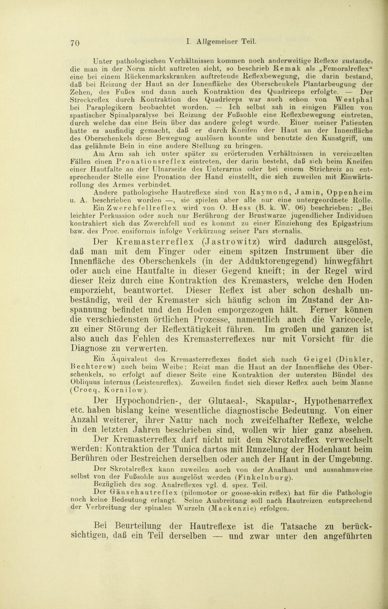 Unter pathologischen Verhältnissen kommen noch anderweitige Reflexe zustande, die man in der Norm nicht auftreten sieht, so beschrieb Remak als „Fem oral reflex eine bei einem .Rückenmarkskranken auftretende Reflexbewegung, die darin bestand, daß bei Reizung der Haut an der Innenfläche des Oberschenkels Plantarbeugung der Zehen, des Fußes und dann auch Kontraktion des Quadriceps erfolgte. — Der Streckreflex durch Kontraktion des Quadriceps war auch schon von Westphal bei Paraplegikern beobachtet worden. — Ich selbst sah in einigen Fällen von spastischer Spinalparalyse bei Reizung der Fußsohle eine Reflexbewegung eintreten, durch welche das eine Bein über das andere gelegt wurde. Einer meiner Patienten hatte es ausfindig gemacht, daß er durch Kneifen der Haut an der Innenfläche des Oberschenkels diese Bewegung auslösen konnte und benutzte den Kunstgriff, um das gelähmte Bein in eine andere Stellung zu bringen. Am Arm sah ich unter später zu erörternden Verhältnissen in vereinzelten Fällen einen Pronationsreflex eintreten, der darin besteht, daß sich beim Kneifen einer Hautfalte an der Ulnarseite des Unterarms oder bei einem Strichreiz an ent- sprechender Stelle eine Pronation der Hand einstellt, die sich zuweilen mit Einwärts- rollung des Armes verbindet. Andere pathologische Hautreflexe sind von Raymond, J amin, Oppenheim u. A. beschrieben worden —, sie spielen aber alle nur eine untergeordnete Rolle. Ein Zwerchfellreflex wird von 0. Hess (B. k. W. 06) beschrieben: „Bei leichter Perkussion oder auch nur Berührung der Brustwarze jugendlicher Individuen kontrahiert sich das Zwerchfell und es kommt zu einer Einziehung des Epigastrium bzw. des Proc. ensiformis infolge Verkürzung seiner Pars sternalis. Der Kremasterreflex (Jastrowitz) wird dadurch ausgelöst, daß man mit dem Finger oder einem spitzen Instrument über die Innenfläche des Oberschenkels (in der Adduktorengegend) hinwegfährt oder auch eine Hautfalte in dieser Gegend kneift; in der Regel wird dieser Reiz durch eine Kontraktion des Kremasters, welche den Hoden emporzieht, beantwortet. Dieser Reflex ist aber schon deshalb un- beständig, weil der Kremaster sich häufig schon im Zustand der An- spannung befindet und den Hoden emporgezogen hält. Ferner können die verschiedensten örtlichen Prozesse, namentlich auch die Varicocele, zu einer Störung der Reflextätigkeit führen. Im großen und ganzen ist also auch das Fehlen des Kremasterreflexes nur mit Vorsicht für die Diagnose zu verwerten. Ein Äquivalent des Kremasterreflexes findet sich nach Gr ei gel (Dinkler, Bechterew) auch beim Weibe: Reizt man die Haut an der Innenfläche des Ober- schenkels, so erfolgt auf dieser Seite eine Kontraktion der untersten Bündel des Obliquus internus (Leistenreflex). Zuweilen findet sich dieser Reflex auch beim Manne (Crocq, Kornilow). Der Hypochondrien-, der Glutaeal-, Skapular-, Hypothenarreflex etc. haben bislang keine wesentliche diagnostische Bedeutung. Von einer Anzahl weiterer, ihrer Natur nach noch zweifelhafter Reflexe, welche in den letzten Jahren beschrieben sind, wollen wir hier ganz absehen. Der Kremasterreflex darf nicht mit dem Skrotalreflex verwechselt werden: Kontraktion der Tunica dartos mit Runzelung der Hodenhaut beim Berühren oder Bestreichen derselben oder auch der Haut in der Umgebung. Der Skrotalreflex kann zuweilen auch von der Analhaut und ausnahmsweise selbst von der Fußsohle aus ausgelöst werden (Finkelnburg). Bezüglich des sog. Analreflexes vgl. d. spez. Teil. Der Gänsehautreflex (pilomotor or goose-skin reflex) hat für die Pathologie noch keine Bedeutung erlangt. Seine Ausbreitung soll nach Hautreizen entsprechend der Verbreitung der spinalen Wurzeln (Mackenzie) erfolgen. Bei Beurteilung der Hautreflexe ist die Tatsache zu berück- sichtigen, daß ein Teil derselben — und zwar unter den angeführten