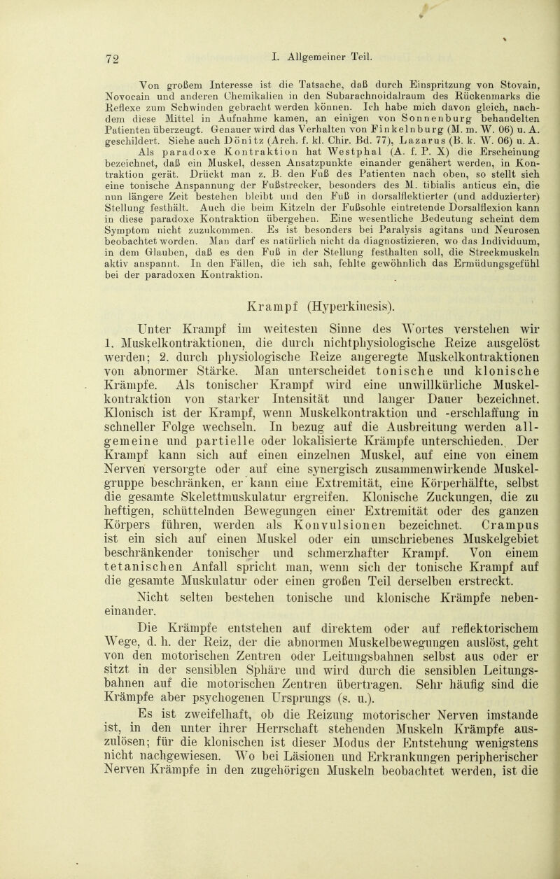 Von großem Interesse ist die Tatsache, daß durch Einspritzung von Stovain, Novocain und anderen Chemikalien in den Subarachnoidalraum des Rückenmarks die Reflexe zum Schwinden gebracht werden können. Ich habe mich davon gleich, nach- dem diese Mittel in Aufnahme kamen, an einigen von Sonnenburg behandelten Patienten überzeugt. Genauer wird das Verhalten von Finkelnburg (M. m. W. 06) u. A. geschildert. Siehe auch Dönitz (Arch. f. kl. Chir. Bd. 77), Lazarus (B. k. W. 06) u. A. Als paradoxe Kontraktion hat Westphal (A. f. P. X) die Erscheinung bezeichnet, daß ein Muskel, dessen Ansatzpunkte einander genähert werden, in Kon- traktion gerät. Drückt man z. B. den Fuß des Patienten nach oben, so stellt sich eine tonische Anspannung der Fußstrecker, besonders des M. tibialis anticus ein, die nun längere Zeit bestehen bleibt und den Fuß in dorsalflektierter (und adduzierter) Stellung festhält. Auch die beim Kitzeln der Fußsohle eintretende Dorsalflexion kann in diese paradoxe Kontraktion übergehen. Eine wesentliche Bedeutung scheint dem Symptom nicht zuzukommen. Es ist besonders bei Paralysis agitans und Neurosen beobachtet worden. Man darf es natürlich nicht da diagnostizieren, wo das Individuum, in dem Glauben, daß es den Fuß in der Stellung festhalten soll, die Streckmuskeln aktiv anspannt. In den Fällen, die ich sah, fehlte gewöhnlich das Ermüdungsgefühl bei der paradoxen Kontraktion. Krampf (Hyperkinesis). Unter Krampf im weitesten Sinne des Wortes verstehen wir 1. Muskelkontraktionen, die durch nichtphysiologische Reize ausgelöst werden; 2. durch physiologische Reize angeregte Muskelkontraktionen von abnormer Stärke. Man unterscheidet tonische und klonische Krämpfe. Als tonischer Krampf wird eine unwillkürliche Muskel- kontraktion von starker Intensität und langer Dauer bezeichnet. Klonisch ist der Krampf, wenn Muskelkontraktion und -erschlaffung in schneller Folge wechseln. In bezug auf die Ausbreitung werden all- gemeine und partielle oder lokalisierte Krämpfe unterschieden. Der Krampf kann sich auf einen einzelnen Muskel, auf eine von einem Nerven versorgte oder auf eine synergisch zusammenwirkende Muskel- gruppe beschränken, er kann eine Extremität, eine Körperhälfte, selbst die gesamte Skelettmuskulatur ergreifen. Klonische Zuckungen, die zu heftigen, schüttelnden Bewegungen einer Extremität oder des ganzen Körpers führen, werden als Konvulsionen bezeichnet. Crampus ist ein sich auf einen Muskel oder ein umschriebenes Muskelgebiet beschränkender tonischer und schmerzhafter Krampf. Von einem tetanischen Anfall spricht man, wenn sich der tonische Krampf auf die gesamte Muskulatur oder einen großen Teil derselben erstreckt. Nicht selten bestehen tonische und klonische Krämpfe neben- einander. Die Krämpfe entstehen auf direktem oder auf reflektorischem Wege, d. h. der Reiz, der die abnormen Muskelbewegungen auslöst, geht von den motorischen Zentren oder Leitungsbahnen selbst aus oder er sitzt in der sensiblen Sphäre und wird durch die sensiblen Leitungs- bahnen auf die motorischen Zentren übertragen. Sehr häufig sind die Krämpfe aber psychogenen Ursprungs (s. u.). Es ist zweifelhaft, ob die Reizung motorischer Nerven imstande ist, in den unter ihrer Herrschaft stehenden Muskeln Krämpfe aus- zulösen; für die klonischen ist dieser Modus der Entstehung wenigstens nicht nachgewiesen. Wo bei Läsionen und Erkrankungen peripherischer Nerven Krämpfe in den zugehörigen Muskeln beobachtet werden, ist die