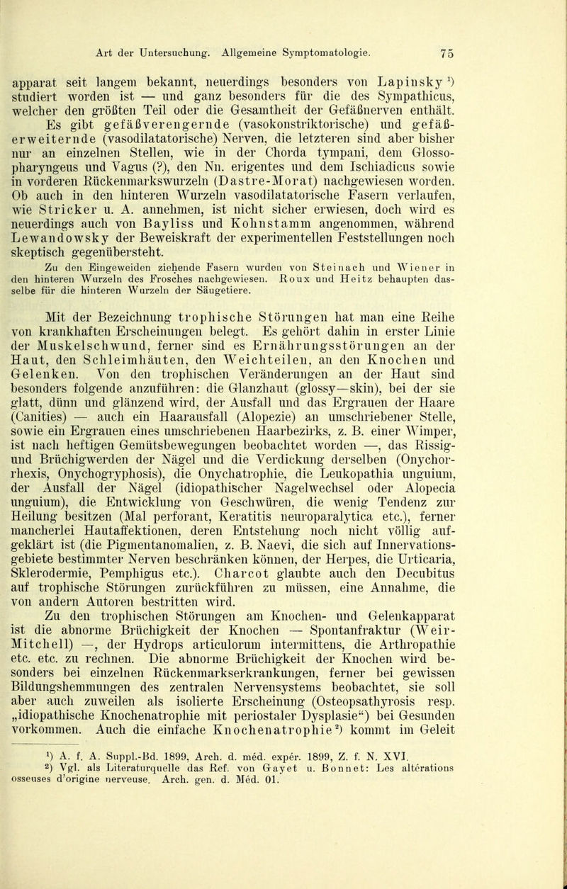 apparat seit langem bekannt, neuerdings besonders von Lapinsky *) studiert worden ist — und ganz besonders für die des Sympathicus, welcher den größten Teil oder die Gesamtheit der Gefäßnerven enthält. Es gibt gefäßverengernde (vasokonstriktorische) und gefäß- erweiternde (vasodilatatorische) Nerven, die letzteren sind aber bisher nur an einzelnen Stellen, wie in der Chorda tympani, dem Glosso- pharyngeus und Vagus (?), den Nn. erigentes und dem Ischiadicus sowie in vorderen Eückenmarkswurzeln (Dastre-Morat) nachgewiesen worden. Ob auch in den hinteren Wurzeln vasodilatatorische Fasern verlaufen, wie Stricker u. A. annehmen, ist nicht sicher erwiesen, doch wird es neuerdings auch von Bayliss und Kohnstamm angenommen, während Lewandowsky der Beweiskraft der experimentellen Feststellungen noch skeptisch gegenübersteht. Zu den Eingeweiden ziehende Fasern wurden von St ei nach und Wiener in den hinteren Wurzeln des Frosches nachgewiesen. Roux und Heitz behaupten das- selbe für die hinteren Wurzeln der Säugetiere. Mit der Bezeichnung trophische Störungen hat man eine Reihe von krankhaften Erscheinungen belegt. Es gehört dahin in erster Linie der Muskelschwund, ferner sind es Ernährungsstörungen an der Haut, den Schleimhäuten, den Weichteilen, an den Knochen und Gelenken. Von den trophischen Veränderungen an der Haut sind besonders folgende anzuführen: die Glanzhaut (glossy—skin), bei der sie glatt, dünn und glänzend wird, der Ausfall und das Ergrauen der Haare (Canities) — auch ein Haarausfall (Alopezie) an umschriebener Stelle, sowie ein Ergrauen eines umschriebenen Haarbezirks, z. B. einer Wimper, ist nach heftigen Gemütsbewegungen beobachtet worden —, das Rissig- und Brüchigwerden der Nägel und die Verdickung derselben (Onychor- rhexis, Onychogryphosis), die Onychatrophie, die Leukopathia unguium, der Ausfall der Nägel (idiopathischer Nagelwechsel oder Alopecia unguium), die Entwicklung von Geschwüren, die wenig Tendenz zur Heilung besitzen (Mal perforant, Keratitis neuroparalytica etc.), ferner mancherlei Hautaffektionen, deren Entstehung noch nicht völlig auf- geklärt ist (die Pigmentanomalien, z. B. Naevi, die sich auf Innervations- gebiete bestimmter Nerven beschränken können, der Herpes, die Urticaria, Sklerodermie, Pemphigus etc.). Charcot glaubte auch den Decubitus auf trophische Störungen zurückführen zu müssen, eine Annahme, die von andern Autoren bestritten wird. Zu den trophischen Störungen am Knochen- und Gelenkapparat ist die abnorme Brüchigkeit der Knochen — Spontanfraktur (Weir- Mitchell) —, der Hydrops articulorum intermittens, die Arthropathie etc. etc. zu rechnen. Die abnorme Brüchigkeit der Knochen wird be- sonders bei einzelnen Rückenmarkserkrankungen, ferner bei gewissen Bildungshemmungen des zentralen Nervensystems beobachtet, sie soll aber auch zuweilen als isolierte Erscheinung (Osteopsathyrosis resp. „idiopathische Knochenatrophie mit periostaler Dysplasie) bei Gesunden vorkommen. Auch die einfache Knochenatrophie2) kommt im Geleit *) A. f. A. Suppl.-Bd. 1899, Arch. d. med. exper. 1899, Z. f. N. XVI. 2) Vgl. als Literaturquelle das Ref. von Gay et u. Bonn et: Les alterations osseuses d'origine nerveuse. Arch. gen. d. Med. Ol.