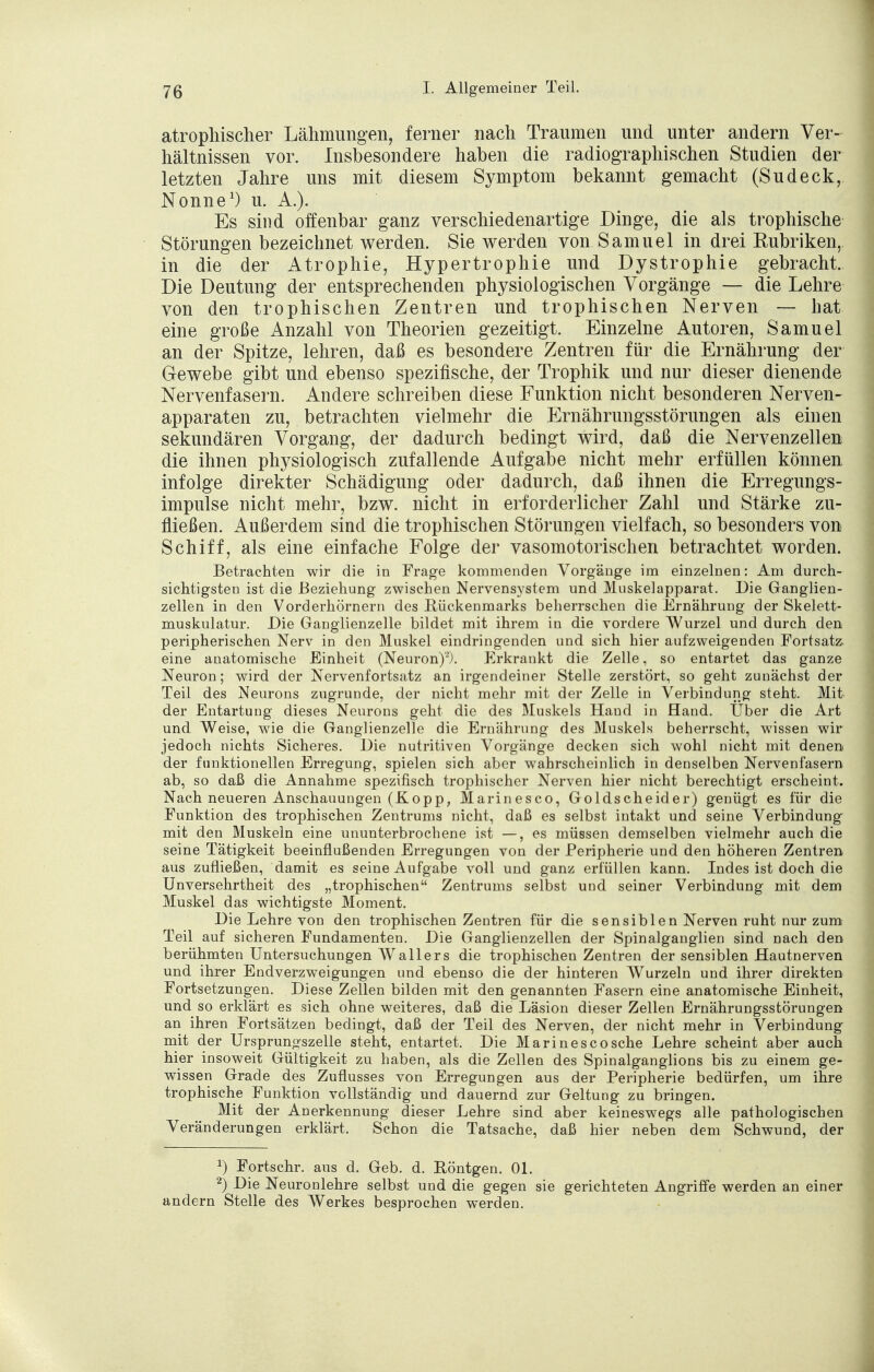 atrophischer Lähmungen, ferner nach Traumen und unter andern Ver- hältnissen vor. Insbesondere haben die radiographischen Studien der letzten Jahre uns mit diesem Symptom bekannt gemacht (Sudeck, Nonne1) u. A.). Es sind offenbar ganz verschiedenartige Dinge, die als trophische Störungen bezeichnet werden. Sie werden von Samuel in drei Rubriken, in die der Atrophie, Hypertrophie und Dystrophie gebracht. Die Deutung der entsprechenden physiologischen Vorgänge — die Lehre von den trophischen Zentren und trophischen Nerven — hat eine große Anzahl von Theorien gezeitigt. Einzelne Autoren, Samuel an der Spitze, lehren, daß es besondere Zentren für die Ernährung der Gewebe gibt und ebenso spezifische, der Trophik und nur dieser dienende Nervenfasern. Andere schreiben diese Funktion nicht besonderen Nerven- apparaten zu, betrachten vielmehr die Ernährungsstörungen als einen sekundären Vorgang, der dadurch bedingt wird, daß die Nervenzellen die ihnen physiologisch zufallende Aufgabe nicht mehr erfüllen können infolge direkter Schädigung oder dadurch, daß ihnen die Erregungs- impulse nicht mehr, bzw. nicht in erforderlicher Zahl und Stärke zu- fließen. Außerdem sind die trophischen Störungen vielfach, so besonders von Schiff, als eine einfache Folge der vasomotorischen betrachtet worden. Betrachten wir die in Frage kommenden Vorgänge im einzelnen: Am durch- sichtigsten ist die Beziehung zwischen Nervensystem und Muskelapparat. Die Ganglien- zellen in den Vorderhörnern des Rückenmarks beherrschen die Ernährung der Skelett- muskulatur. Die Ganglienzelle bildet mit ihrem in die vordere Wurzel und durch den peripherischen Nerv in den Muskel eindringenden und sich hier aufzweigenden Fortsatz eine anatomische Einheit (Neuron)'). Erkrankt die Zelle, so entartet das ganze Neuron; wird der Nervenfortsatz an irgendeiner Stelle zerstört, so geht zunächst der Teil des Neurons zugrunde, der nicht mehr mit der Zelle in Verbindung steht. Mit der Entartung dieses Neurons geht die des Muskels Hand in Hand. Über die Art und Weise, wie die Ganglienzelle die Ernährung des Muskels beherrscht, wissen wir jedoch nichts Sicheres. Die nutritiven Vorgänge decken sich wohl nicht mit denen der funktionellen Erregung, spielen sich aber wahrscheinlich in denselben Nervenfasern ab, so daß die Annahme spezifisch trophischer Nerven hier nicht berechtigt erscheint. Nach neueren Anschauungen (Kopp, Marinesco, Goldscheid er) genügt es für die Funktion des trophischen Zentrums nicht, daß es selbst intakt und seine Verbindung- mit den Muskeln eine ununterbrochene ist —, es müssen demselben vielmehr auch die seine Tätigkeit beeinflußenden Erregungen von der Peripherie und den höheren Zentren aus zufließen, damit es seine Aufgabe voll und ganz erfüllen kann. Indes ist doch die Unversehrtheit des „trophischen Zentrums selbst und seiner Verbindung mit dem Muskel das wichtigste Moment. Die Lehre von den trophischen Zentren für die sensiblen Nerven ruht nur zum Teil auf sicheren Fundamenten. Die Ganglienzellen der Spinalganglien sind nach den berühmten Untersuchungen Wallers die trophischen Zentren der sensiblen Hautnerven und ihrer Endverzweigungen und ebenso die der hinteren Wurzeln und ihrer direkten Fortsetzungen. Diese Zellen bilden mit den genannten Fasern eine anatomische Einheit, und so erklärt es sich ohne weiteres, daß die Läsion dieser Zellen Ernährungsstörungen an ihren Fortsätzen bedingt, daß der Teil des Nerven, der nicht mehr in Verbindung mit der Ursprungszelle steht, entartet. Die Marinesco sehe Lehre scheint aber auch hier insoweit Gültigkeit zu haben, als die Zellen des Spinalganglions bis zu einem ge- wissen Grade des Zuflusses von Erregungen aus der Peripherie bedürfen, um ihre trophische Funktion vollständig und dauernd zur Geltung zu bringen. Mit der Anerkennung dieser Lehre sind aber keineswegs alle pathologischen Veränderungen erklärt. Schon die Tatsache, daß hier neben dem Schwund, der x) Fortschr. aus d. Geb. d. Röntgen. Ol. 2) Die Neuronlehre selbst und die gegen sie gerichteten Angriffe werden an einer andern Stelle des Werkes besprochen werden.