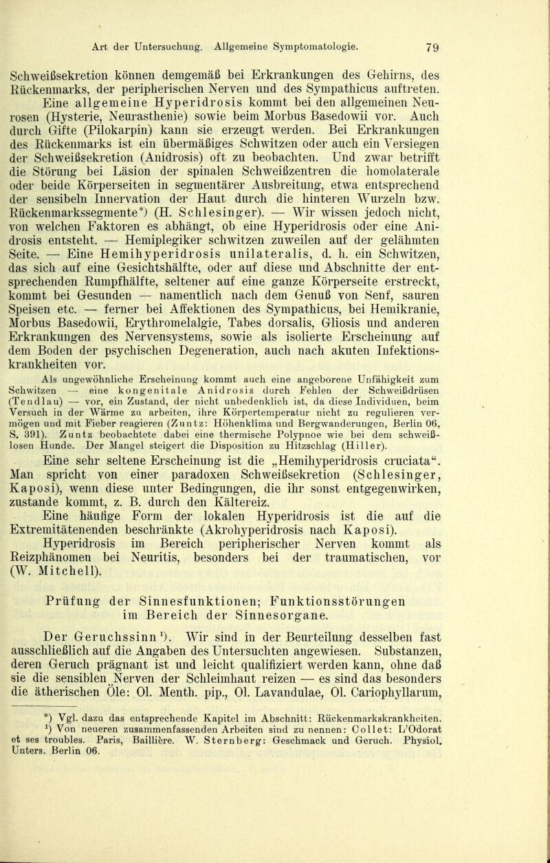 Schweißsekretion können demgemäß bei Erkrankungen des Gehirns, des Rückenmarks, der peripherischen Nerven und des Sympathicus auftreten. Eine allgemeine Hyperidrosis kommt bei den allgemeinen Neu- rosen (Hysterie, Neurasthenie) sowie beim Morbus Basedowii vor. Auch durch Gifte (Pilokarpin) kann sie erzeugt werden. Bei Erkrankungen des Rückenmarks ist ein übermäßiges Schwitzen oder auch ein Versiegen der Schweißsekretion (Anidrosis) oft zu beobachten. Und zwar betrifft die Störung bei Läsion der spinalen Schweißzentren die homolaterale oder beide Körperseiten in segmentärer Ausbreitung, etwa entsprechend der sensibeln Innervation der Haut durch die hinteren Wurzeln bzw. Rückenmarkssegmente*) (H. Schlesinger). — Wir wissen jedoch nicht, von welchen Faktoren es abhängt, ob eine Hyperidrosis oder eine Ani- drosis entsteht. — Hemiplegiker schwitzen zuweilen auf der gelähmten Seite. — Eine Hemihyperidrosis unilateralis, d. h. ein Schwitzen, das sich auf eine Gesichtshälfte, oder auf diese und Abschnitte der ent- sprechenden Rumpfhälfte, seltener auf eine ganze Körperseite erstreckt, kommt bei Gesunden — namentlich nach dem Genuß von Senf, sauren Speisen etc. — ferner bei Affektionen des Sympathicus, bei Hemikranie, Morbus Basedowii, Erythromelalgie, Tabes dorsalis, Gliosis und anderen Erkrankungen des Nervensystems, sowie als isolierte Erscheinung auf dem Boden der psychischen Degeneration, auch nach akuten Infektions- krankheiten vor. Als ungewöhnliche Erscheinung kommt auch eine angeborene Unfähigkeit zum Schwitzen — eine kongenitale Anidrosis durch Fehlen der Schweißdrüsen (Ten dl au) — vor, ein Zustand, der nicht unbedenklich ist, da diese Individuen, beim Versuch in der Wärme zu arbeiten, ihre Körpertemperatur nicht zu regulieren ver- mögen und mit Fieber reagieren (Zuntz: Höhenklima und Bergwanderungen, Berlin 06, S. 391). Zuntz beobachtete dabei eine thermische Polypnoe wie bei dem schweiß- losen Hunde. Der Mangel steigert die Disposition zu Hitzschlag (Hiller). Eine sehr seltene Erscheinung ist die „Hemihyperidrosis cruciata. Man spricht von einer paradoxen Schweißsekretion (Schlesinger, Kaposi), wenn diese unter Bedingungen, die ihr sonst entgegenwirken, zustande kommt, z. B. durch den Kältereiz. Eine häutige Form der lokalen Hyperidrosis ist die auf die Extremitäten enden beschränkte (Akrohyperidrosis nach Kaposi). Hyperidrosis im Bereich peripherischer Nerven kommt als Reizphänomen bei Neuritis, besonders bei der traumatischen, vor (W. Mitchell). Prüfung der Sinnesfunktionen; Funktionsstörungen im Bereich der Sinnesorgane. Der Geruchssinn1). Wir sind in der Beurteilung desselben fast ausschließlich auf die Angaben des Untersuchten angewiesen. Substanzen, deren Geruch prägnant ist und leicht qualifiziert werden kann, ohne daß sie die sensiblen Nerven der Schleimhaut reizen — es sind das besonders die ätherischen Öle: Ol. Menth, pip., Ol. Lavandulae, Ol. Cariophyllarum, *) Vgl. dazu das entsprechende Kapitel im Abschnitt: Rückenmarkskrankheiten. x) Von neueren zusammenfassenden Arbeiten sind zu nennen: Collet: L'Odorat et ses troubles. Paris, Bailliere. W. Sternberg: Geschmack und Geruch. Physiol. Unters. Berlin 06.