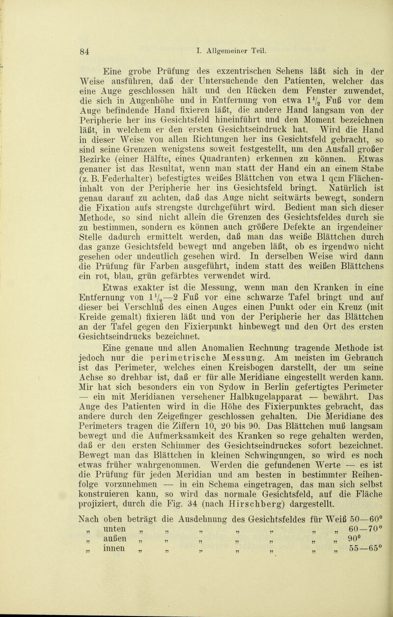 Eine grobe Prüfung des exzentrischen Sehens läßt sich in der Weise ausführen, daß der Untersuchende den Patienten, welcher das eine Auge geschlossen hält und den Rücken dem Fenster zuwendet, die sich in Augenhöhe und in Entfernung von etwa l*/a Fuß vor dem Auge befindende Hand fixieren läßt, die andere Hand langsam von der Peripherie her ins Gesichtsfeld hineinführt und den Moment bezeichnen läßt, in welchem er den ersten Gesichtseindruck hat. Wird die Hand in dieser Weise von allen Richtungen her ins Gesichtsfeld gebracht, so sind seine Grenzen wenigstens soweit festgestellt, um den Ausfall großer Bezirke (einer Hälfte, eines Quadranten) erkennen zu können. Etwas genauer ist das Resultat, wenn man statt der Hand ein an einem Stabe (z. B. Federhalter) befestigtes weißes Blättchen von etwa 1 gern Flächen- inhalt von der Peripherie her ins Gesichtsfeld bringt. Natürlich ist genau darauf zu achten, daß das Auge nicht seitwärts bewegt, sondern die Fixation aufs strengste durchgeführt wird. Bedient man sich dieser Methode, so sind nicht allein die Grenzen des Gesichtsfeldes durch sie zu bestimmen, sondern es können auch größere Defekte an irgendeiner Stelle dadurch ermittelt werden, daß man das weiße Blättchen durch das ganze Gesichtsfeld bewegt und angeben läßt, ob es irgendwo nicht gesehen oder undeutlich gesehen wird. In derselben Weise wird dann die Prüfung für Farben ausgeführt, indem statt des weißen Blättchens ein rot, blau, grün gefärbtes verwendet wird. Etwas exakter ist die Messung, wenn man den Kranken in eine Entfernung von l1^—2 Fuß vor eine schwarze Tafel bringt und auf dieser bei Verschluß des einen Auges einen Punkt oder ein Kreuz (mit Kreide gemalt) fixieren läßt und von der Peripherie her das Blättchen an der Tafel gegen den Fixierpunkt hinbewegt und den Ort des ersten Gesichtseindrucks bezeichnet. Eine genaue und allen Anomalien Rechnung tragende Methode ist jedoch nur die perimetrische Messung. Am meisten im Gebrauch ist das Perimeter, welches einen Kreisbogen darstellt, der um seine Achse so drehbar ist, daß er für alle Meridiane eingestellt werden kann. Mir hat sich besonders ein von Sydow in Berlin gefertigtes Perimeter — ein mit Meridianen versehener Halbkugelapparat — bew.ährt. Das Auge des Patienten wird in die Höhe des Fixierpunktes gebracht, das andere durch den Zeigefinger geschlossen gehalten. Die Meridiane des Perimeters tragen die Ziffern 10, 20 bis 90. Das Blättchen muß langsam bewegt und die Aufmerksamkeit des Kranken so rege gehalten werden, daß er den ersten Schimmer des Gesichtseindruckes sofort bezeichnet. Bewegt man das Blättchen in kleinen Schwingungen, so wird es noch etwas früher wahrgenommen. Werden die gefundenen Werte — es ist die Prüfung für jeden Meridian und am besten in bestimmter Reihen- folge vorzunehmen — in ein Schema eingetragen, das man sich selbst konstruieren kann, so wird das normale Gesichtsfeld, auf die Fläche projiziert, durch die Fig. 34 (nach Hirschberg) dargestellt. Nach oben beträgt die Ausdehnung des Gesichtsfeldes für Weiß 50—60° „ unten „ „ „ „ „ „ „ 60 — 70° „ außen „ „ „ „ „ „ „ 90° „ innen „ „ „ „ „ „ „ 55—65°