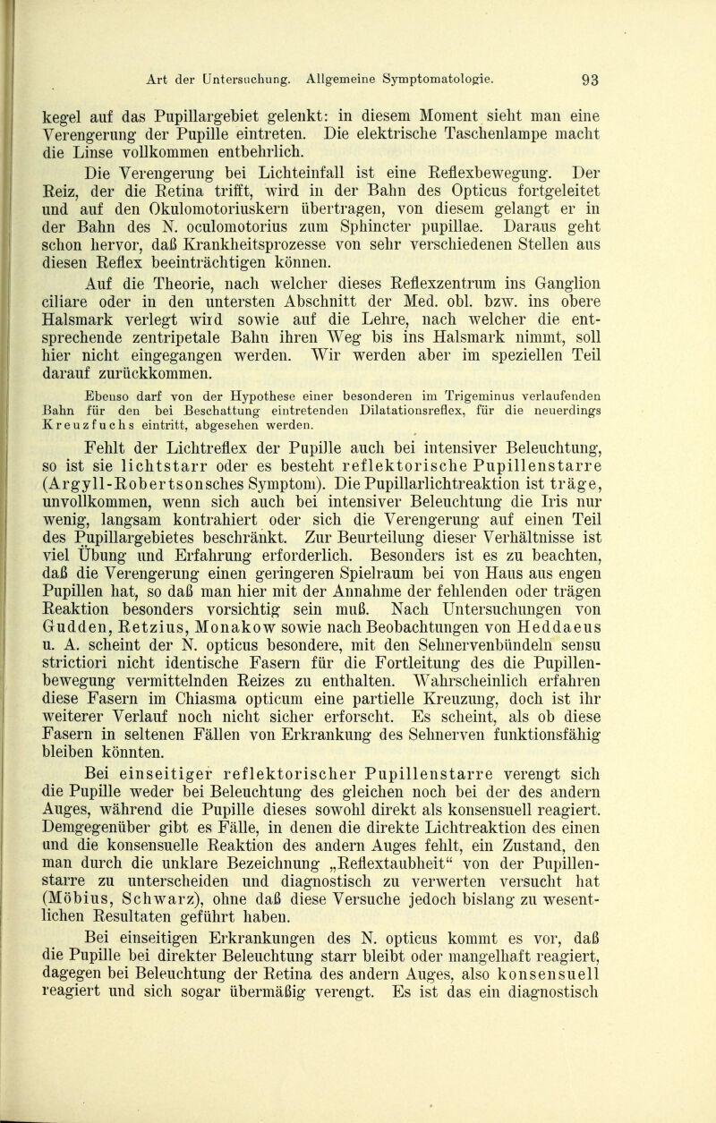 kegel auf das Pupillargebiet gelenkt: in diesem Moment sieht man eine Verengerung der Pupille eintreten. Die elektrische Taschenlampe macht die Linse vollkommen entbehrlich. Die Verengerung bei Lichteinfall ist eine Reflexbewegung. Der Reiz, der die Retina trifft, wird in der Bahn des Opticus fortgeleitet und auf den Okulomotoriuskern übertragen, von diesem gelangt er in der Bahn des N. oculomotorius zum Sphincter pupillae. Daraus geht schon hervor, daß Krankheitsprozesse von sehr verschiedenen Stellen aus diesen Reflex beeinträchtigen können. Auf die Theorie, nach welcher dieses Reflexzentrum ins Ganglion ciliare oder in den untersten Abschnitt der Med. obl. bzw. ins obere Halsmark verlegt wird sowie auf die Lehre, nach welcher die ent- sprechende zentripetale Bahn ihren Weg bis ins Halsmark nimmt, soll hier nicht eingegangen werden. Wir werden aber im speziellen Teil darauf zurückkommen. Ebenso darf von der Hypothese einer besonderen im Trigeminus verlaufenden Bahn für den bei Beschattung eintretenden Dilatationsreflex, für die neuerdings Kreuzfuchs eintritt, abgesehen werden. Fehlt der Lichtreflex der Pupille auch bei intensiver Beleuchtung, so ist sie lichtstarr oder es besteht reflektorische Pupillenstarre (Argyll-Robertsonsches Symptom). Die Pupillarlichtreaktion ist träge, unvollkommen, wenn sich auch bei intensiver Beleuchtung die Iris nur wenig, langsam kontrahiert oder sich die Verengerung auf einen Teil des Pupillargebietes beschränkt. Zur Beurteilung dieser Verhältnisse ist viel Übung und Erfahrung erforderlich. Besonders ist es zu beachten, daß die Verengerung einen geringeren Spielraum bei von Haus aus engen Pupillen hat, so daß man hier mit der Annahme der fehlenden oder trägen Reaktion besonders vorsichtig sein muß. Nach Untersuchungen von Gudden, Retzius, Monakow sowie nach Beobachtungen von Heddaeus u. A. scheint der N. opticus besondere, mit den Selmervenbündein sensu strictiori nicht identische Fasern für die Fortleitung des die Pupillen- bewegung vermittelnden Reizes zu enthalten. Wahrscheinlich erfahren diese Fasern im Chiasma opticum eine partielle Kreuzung, doch ist ihr weiterer Verlauf noch nicht sicher erforscht. Es scheint, als ob diese Fasern in seltenen Fällen von Erkrankung des Sehnerven funktionsfähig bleiben könnten. Bei einseitiger reflektorischer Pupillenstarre verengt sich die Pupille weder bei Beleuchtung des gleichen noch bei der des andern Auges, während die Pupille dieses sowohl direkt als konsensuell reagiert. Demgegenüber gibt es Fälle, in denen die direkte Lichtreaktion des einen und die konsensuelle Reaktion des andern Auges fehlt, ein Zustand, den man durch die unklare Bezeichnung „Reflextaubheit von der Pupillen- starre zu unterscheiden und diagnostisch zu verwerten versucht hat (Möbius, Schwarz), ohne daß diese Versuche jedoch bislang zu wesent- lichen Resultaten geführt haben. Bei einseitigen Erkrankungen des N. opticus kommt es vor, daß die Pupille bei direkter Beleuchtung starr bleibt oder mangelhaft reagiert, dagegen bei Beleuchtung der Retina des andern Auges, also konsensuell reagiert und sich sogar übermäßig verengt. Es ist das ein diagnostisch