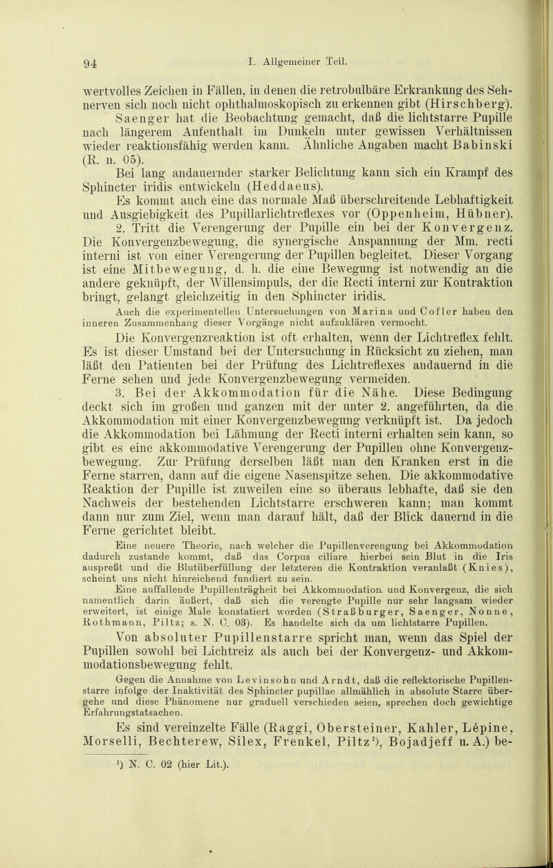 wertvolles Zeichen in Fällen, in denen die retrobulbäre Erkrankung des Seh- nerven sich noch nicht ophthalmoskopisch zu erkennen gibt (Hirschberg). Saenger hat die Beobachtung gemacht, daß die lichtstarre Pupille nach längerem Aufenthalt im Dunkeln unter gewissen Verhältnissen wieder reaktionsfähig werden kann. Ähnliche Angaben macht Babinski (E. n. 05). Bei lang andauernder starker Belichtung kann sich ein Krampf des Sphincter iridis entwickeln (Heddaeus). Es kommt auch eine das normale Maß überschreitende Lebhaftigkeit und Ausgiebigkeit des Pupillarlichtreflexes vor (Oppenheim, Hübner). 2. Tritt die Verengerung der Pupille ein bei der Konvergenz. Die Konvergenzbewegung, die synergische Anspannung der Mm. recti interni ist von einer Verengerung der Pupillen begleitet. Dieser Vorgang ist eine Mitbewegung, d. h. die eine Bewegung ist notwendig an die andere geknüpft, der Willensimpuls, der die Recti interni zur Kontraktion bringt, gelangt gleichzeitig in den Sphincter iridis. Auch die experimentellen Untersuchungen von Marina und Cofler haben den inneren Zusammenhang dieser Vorgänge nicht aufzuklären vermocht. Die Konvergenzreaktion ist oft erhalten, wenn der Lichtreflex fehlt. Es ist dieser Umstand bei der Untersuchung in Rücksicht zu ziehen, man läßt den Patienten bei der Prüfung des Lichtreflexes andauernd in die Ferne sehen und jede Konvergenzbewegung vermeiden. 3. Bei der Akkommodation für die Nähe. Diese Bedingung deckt sich im großen und ganzen mit der unter 2. angeführten, da die Akkommodation mit einer Konvergenzbewegung verknüpft ist. Da jedoch die Akkommodation bei Lähmung der Recti interni erhalten sein kann, so gibt es eine akkommodative Verengerung der Pupillen ohne Konvergenz- bewegung. Zur Prüfung derselben läßt man den Kranken erst in die Ferne starren, dann auf die eigene Nasenspitze sehen. Die akkommodative Reaktion der Pupille ist zuweilen eine so überaus lebhafte, daß sie den Nachweis der bestehenden Lichtstarre erschweren kann; man kommt dann nur zum Ziel, wenn man darauf hält, daß der Blick dauernd in die Ferne gerichtet bleibt. Eine neuere Theorie, nach welcher die Pupillenverengung bei Akkommodation dadurch zustande kommt, daß das Corpus ciliare hierbei sein Blut in die Iris auspreßt und die Blutüberfüllung der letzteren die Kontraktion veranlaßt (Knies), scheint uns nicht hinreichend fundiert zu seiu. Eine auffallende Pupillenträgheit bei Akkommodation, und Konvergenz, die sich namentlich darin äußert, daß sich die verengte Pupille nur sehr langsam wieder erweitert, ist einige Male konstatiert worden (Straßburger, Saenger, Nonne, Gothmann, Piltz; s. JSf. C. 03). Es handelte sich da um lichtstarre Pupillen. Von absoluter Pupillenstarre spricht man, wenn das Spiel der Pupillen sowohl bei Lichtreiz als auch bei der Konvergenz- und Akkom- modationsbewegung fehlt. Gegen die Annahme von Levinsohn und Arndt, daß die reflektorische Pupillen- starre infolge der Inaktivität des Sphincter pupillae allmählich in absolute Starre über- gehe und diese Phänomene nur graduell verschieden seien, sprechen doch gewichtige Erfahrungstatsachen. Es sind vereinzelte Fälle (Raggi, Obersteiner, Kahler, Lepine, Morselli, Bechterew, Silex, Frenkel, Piltz1), Bojadjeff u. A.) be- r) N. C. 02 (hier Lit.).