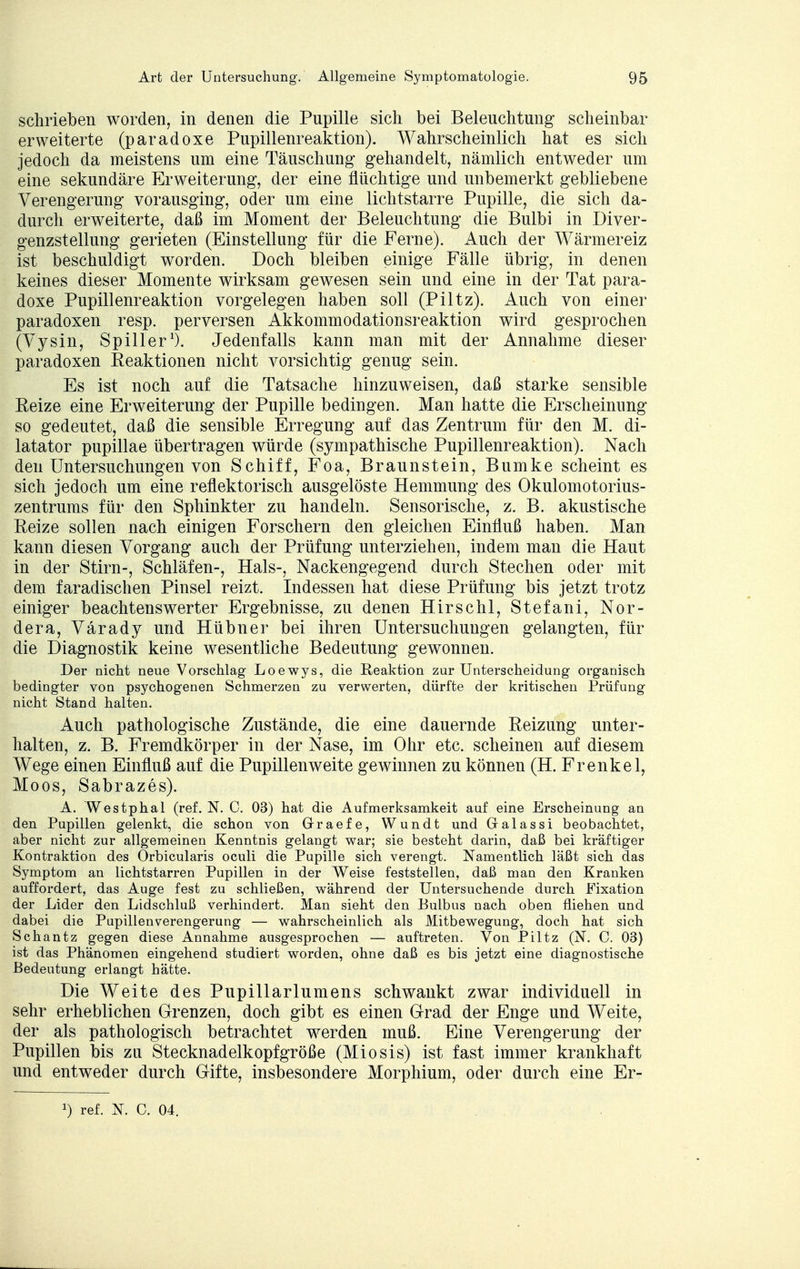 schrieben worden, in denen die Pupille sich bei Beleuchtung' scheinbar erweiterte (paradoxe Pupillenreaktion). Wahrscheinlich hat es sich jedoch da meistens um eine Täuschung gehandelt, nämlich entweder um eine sekundäre Erweiterung, der eine flüchtige und unbemerkt gebliebene Verengerung vorausging, oder um eine licht starre Pupille, die sich da- durch erweiterte, daß im Moment der Beleuchtung die Bulbi in Diver- genzstellung gerieten (Einstellung für die Ferne). Auch der Wärmereiz ist beschuldigt worden. Doch bleiben einige Fälle übrig, in denen keines dieser Momente wirksam gewesen sein und eine in der Tat para- doxe Pupillenreaktion vorgelegen haben soll (Piltz). Auch von einer paradoxen resp. perversen Akkommodationsreaktion wird gesprochen (Vysin, Spill er1). Jedenfalls kann man mit der Annahme dieser paradoxen Beaktionen nicht vorsichtig genug sein. Es ist noch auf die Tatsache hinzuweisen, daß starke sensible Beize eine Erweiterung der Pupille bedingen. Man hatte die Erscheinung so gedeutet, daß die sensible Erregung auf das Zentrum für den M. di- latator pupillae übertragen würde (sympathische Pupillenreaktion). Nach den Untersuchungen von Schiff, Foa, Braunstein, Bumke scheint es sich jedoch um eine reflektorisch ausgelöste Hemmung des Okulomotorius- zentrums für den Sphinkter zu handeln. Sensorische, z. B. akustische Keize sollen nach einigen Forschern den gleichen Einfluß haben. Man kann diesen Vorgang auch der Prüfung unterziehen, indem man die Haut in der Stirn-, Schläfen-, Hals-, Nackengegend durch Stechen oder mit dem faradischen Pinsel reizt. Indessen hat diese Prüfung bis jetzt trotz einiger beachtenswerter Ergebnisse, zu denen Hirschl, Stefani, Nor- dera, Värady und Hübner bei ihren Untersuchungen gelangten, für die Diagnostik keine wesentliche Bedeutung gewonnen. Der nicht neue Vorschlag Loewys, die Reaktion zur Unterscheidung organisch bedingter von psychogenen Schmerzen zu verwerten, dürfte der kritischen Prüfung nicht Stand halten. Auch pathologische Zustände, die eine dauernde Beizung unter- halten, z. B. Fremdkörper in der Nase, im Ohr etc. scheinen auf diesem Wege einen Einfluß auf die Pupillenweite gewinnen zu können (H. Frenke 1, Moos, Sabrazes). A. Westphal (ref. N. C. 03) hat die Aufmerksamkeit auf eine Erscheinung an den Pupillen gelenkt, die schon von Graefe, Wundt und Gralassi beobachtet, aber nicht zur allgemeinen Kenntnis gelangt war; sie besteht darin, daß bei kräftiger Kontraktion des Orbicularis oculi die Pupille sich verengt. Namentlich läßt sich das Symptom an lichtstarren Pupillen in der Weise feststellen, daß man den Kranken auffordert, das Auge fest zu schließen, während der Untersuchende durch Fixation der Lider den Lidschluß verhindert. Man sieht den Eulbus nach oben fliehen und dabei die Pupillenverengerung — wahrscheinlich als Mitbewegung, doch hat sich Schantz gegen diese Annahme ausgesprochen — auftreten. Von Piltz (N. C. 03) ist das Phänomen eingehend studiert worden, ohne daß es bis jetzt eine diagnostische Bedeutung erlangt hätte. Die Weite des Pupillarlumens schwankt zwar individuell in sehr erheblichen Grenzen, doch gibt es einen Grad der Enge und Weite, der als pathologisch betrachtet werden muß. Eine Verengerung der Pupillen bis zu Stecknadelkopf große (Miosis) ist fast immer krankhaft und entweder durch Gifte, insbesondere Morphium, oder durch eine Er- J) ref. N. G. 04.