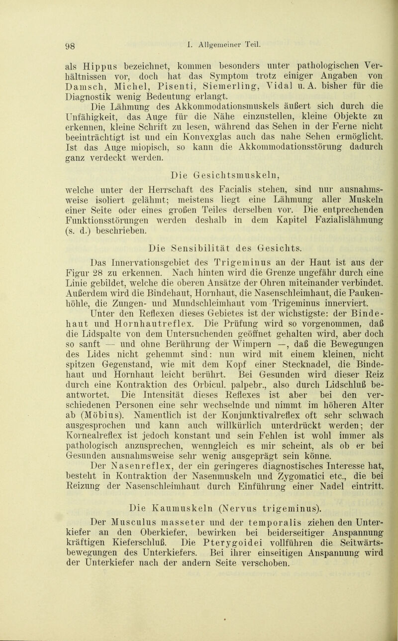 als Hippus bezeichnet, kommen besonders unter pathologischen Ver- hältnissen vor, doch hat das Symptom trotz einiger Angaben von Dänisch, Michel, Pisenti, Siemerling, Vidal u. A. bisher für die Diagnostik wenig Bedeutung erlangt. Die Lähmung des Akkommodationsmuskels äußert sich durch die Unfähigkeit, das Auge für die Nähe einzustellen, kleine Objekte zu erkennen, kleine Schrift zu lesen, während das Sehen in der Ferne nicht beeinträchtigt ist und ein Konvexglas auch das nahe Sehen ermöglicht. Ist das Auge miopisch, so kann die Akkommodationsstörung dadurch ganz verdeckt werden. Die Gesichtsmuskeln, welche unter der Herrschaft des Facialis stehen, sind nur ausnahms- weise isoliert gelähmt; meistens liegt eine Lähmung aller Muskeln einer Seite oder eines großen Teiles derselben vor. Die entprechenden Funktionsstörungen werden deshalb in dem Kapitel Fazialislähmung (s. d.) beschrieben. Die Sensibilität des Gesichts. Das Innervationsgebiet des Trigeminus an der Haut ist aus der Figur 28 zu erkennen. Nach hinten wird die Grenze ungefähr durch eine Linie gebildet, welche die oberen Ansätze der Ohren miteinander verbindet. Außerdem wird die Bindehaut, Hornhaut, die Nasenschleimhaut, die Pauken- höhle, die Zungen- und Mundschleimhaut vom Trigeminus innerviert. Unter den Reflexen dieses Gebietes ist der wichstigste: der Binde- haut und Hornhautreflex. Die Prüfung wird so vorgenommen, daß die Lidspalte von dem Untersuchenden geöffnet gehalten wird, aber doch so sanft — und ohne Berührung der Wimpern —, daß die Bewegungen des Lides nicht gehemmt sind: nun wird mit einem kleinen, nicht spitzen Gegenstand, wie mit dem Kopf einer Stecknadel, die Binde- haut und Hornhaut leicht berührt. Bei Gesunden wird dieser Eeiz durch eine Kontraktion des Orbicul. palpebr., also durch Lidschluß be- antwortet. Die Intensität dieses Reflexes ist aber bei den ver- schiedenen Personen eine sehr wechselnde und nimmt im höheren Alter ab (Möbius). Namentlich ist der Konjunktivalreflex oft sehr schwach ausgesprochen und kann auch willkürlich unterdrückt werden; der Kornealreflex ist jedoch konstant und sein Fehlen ist wohl immer als pathologisch anzusprechen, wenngleich es mir scheint, als ob er bei Gesunden ausnahmsweise sehr wenig ausgeprägt sein könne. Der Nasenreflex, der ein geringeres diagnostisches Interesse hat, besteht in Kontraktion der Nasenmuskeln und Zygomatici etc., die bei Reizung der Nasenschleimhaut durch Einführung einer Nadel eintritt. Die Kaumuskeln (Nervus trigeminus). Der Musculus masseter und der temporalis ziehen den Unter- kiefer an den Oberkiefer, bewirken bei beiderseitiger Anspannung kräftigen Kieferschluß. Die Pterygoidei vollführen die Seitwärts- bewegungen des Unterkiefers. Bei ihrer einseitigen Anspannung wird der Unterkiefer nach der andern Seite verschoben.