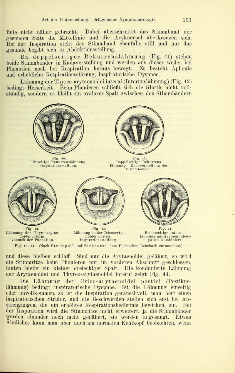 linie nicht näher gebracht. Dabei überschreitet das Stimrnband der gesunden Seite die Mittellinie und die Aryknorpel überkreuzen sich. Bei der Inspiration steht das Stimmband ebenfalls still und nur das gesunde begibt sich in Abduktionsstellung. Bei doppelseitiger Rekurrenslähmung (Fig. 41) stehen beide Stimmbänder in Kadaverstellung und werden aus dieser weder bei Phonation noch bei Respiration heraus bewegt. Es besteht Aphonie und erhebliche Respirationsstörung, inspiratorische Dyspnoe. Lähmung der Thyreo-arytaenoidei interni (Internuslähmung) (Fig. 42) bedingt Heiserkeit. Beim Phonieren schließt sich die Glottis nicht voll- ständig, sondern es bleibt ein ovalärer Spalt zwischen den Stimmbändern Fig. 40. Fig. 41. Einseitige Rekurrenslähmung. Doppelseitige Rekurrens- Inspirationsstellung. lähmung. Kadaverstellung der Stimmbänder. Fig. 42. Fig. 43. Fig. 44. Lähmung der Thyreoarytae- Lähmung heider Cricoarytae- Beiderseitige Internus- noidei interni, noidei postiei. lähmung mit Arytaenoideus- Versuch der Phonation. Inspirationsstellung. .parese kombiniert. Fig. 40—44. (Nach Strümpell und Eichhorst, dem Hirt sehen Lehrbuch entnommen.) und diese bleiben schlaff. Sind nur die Arytaenoidei gelähmt, so wird die Stimmritze beim Phonieren nur im vorderen Abschnitt geschlossen, hinten bleibt ein kleiner dreieckiger Spalt. Die kombinierte Lähmung der Arytaenoidei und Thyreo-arytaenoidei interni zeigt Fig. 44. Die Lähmung der Crico-arytaenoidei postiei (Postikus- lähmung) bedingt inspiratorische Dyspnoe. Ist die Lähmung einseitig oder unvollkommen, so ist die Inspiration geräuschvoll, man hört einen inspiratorischen Stridor, und die Beschwerden stellen sich erst bei An- strengungen, die ein erhöhtes Respirationsbedürfnis bewirken, ein. Bei der Inspiration wird die Stimmritze nicht erweitert, ja die Stimmbänder werden einander noch mehr genähert, sie werden angesaugt. Etwas Ahnliches kann man aber auch am normalen Kehlkopf beobachten, wenn