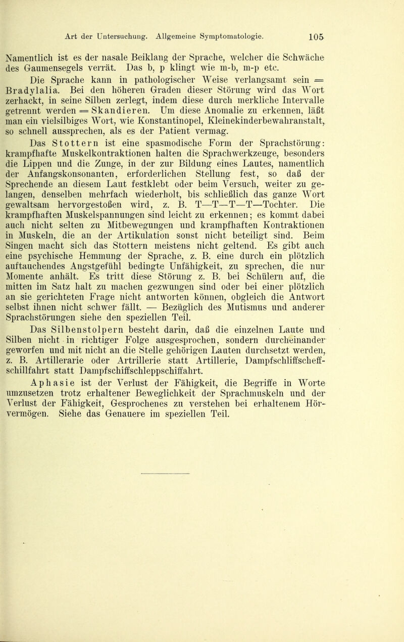 Namentlich ist es der nasale Beiklang der Sprache, welcher die Schwäche des Gaumensegels verrät. Das b, p klingt wie m-b, m-p etc. Die Sprache kann in pathologischer Weise verlangsamt sein = Bradylalia. Bei den höheren Graden dieser Störung- wird das Wort zerhackt, in seine Silben zerlegt, indem diese durch merkliche Intervalle getrennt werden = Skandieren. Um diese Anomalie zu erkennen, läßt man ein vielsilbiges Wort, wie Konstantinopel, Kleinekinderbewahranstalt, so schnell aussprechen, als es der Patient vermag. Das Stottern ist eine spasmodische Form der Sprachstörung: krampfhafte Muskelkontraktionen halten die Sprachwerkzeuge, besonders die Lippen und die Zunge, in der zur Bildung eines Lautes, namentlich der Anfangskonsonanten, erforderlichen Stellung fest, so daß der Sprechende an diesem Laut festklebt oder beim Versuch, weiter zu ge- langen, denselben mehrfach wiederholt, bis schließlich das ganze Wort gewaltsam hervorgestoßen wird, z. B. T—T—T—T—Tochter. Die krampfhaften Muskelspannungen sind leicht zu erkennen; es kommt dabei auch nicht selten zu Mitbewegungen und krampfhaften Kontraktionen in Muskeln, die an der Artikulation sonst nicht beteiligt sind. Beim Singen macht sich das Stottern meistens nicht geltend. Es gibt auch eine psychische Hemmung der Sprache, z. B. eine durch ein plötzlich auftauchendes Angstgefühl bedingte Unfähigkeit, zu sprechen, die nur Momente anhält. Es tritt diese Störung z. B. bei Schülern auf, die mitten im Satz halt zu machen gezwungen sind oder bei einer plötzlich an sie gerichteten Frage nicht antworten können, obgleich die Antwort selbst ihnen nicht schwer fällt. — Bezüglich des Mutismus und anderer Sprachstörungen siehe den speziellen Teil. Das Silbenstolpern besteht darin, daß die einzelnen Laute und Silben nicht in richtiger Folge ausgesprochen, sondern durcheinander geworfen und mit nicht an die Stelle gehörigen Lauten durchsetzt werden, z. B. Artillerarie oder Artrillerie statt Artillerie, Dampfschliffscheff- schillfahrt statt Dampfschiffschleppschiffahrt. Aphasie ist der Verlust der Fähigkeit, die Begriffe in Worte umzusetzen trotz erhaltener Beweglichkeit der Sprachmuskeln und der Verlust der Fähigkeit, Gesprochenes zu verstehen bei erhaltenem Hör- vermögen. Siehe das Genauere im speziellen Teil.